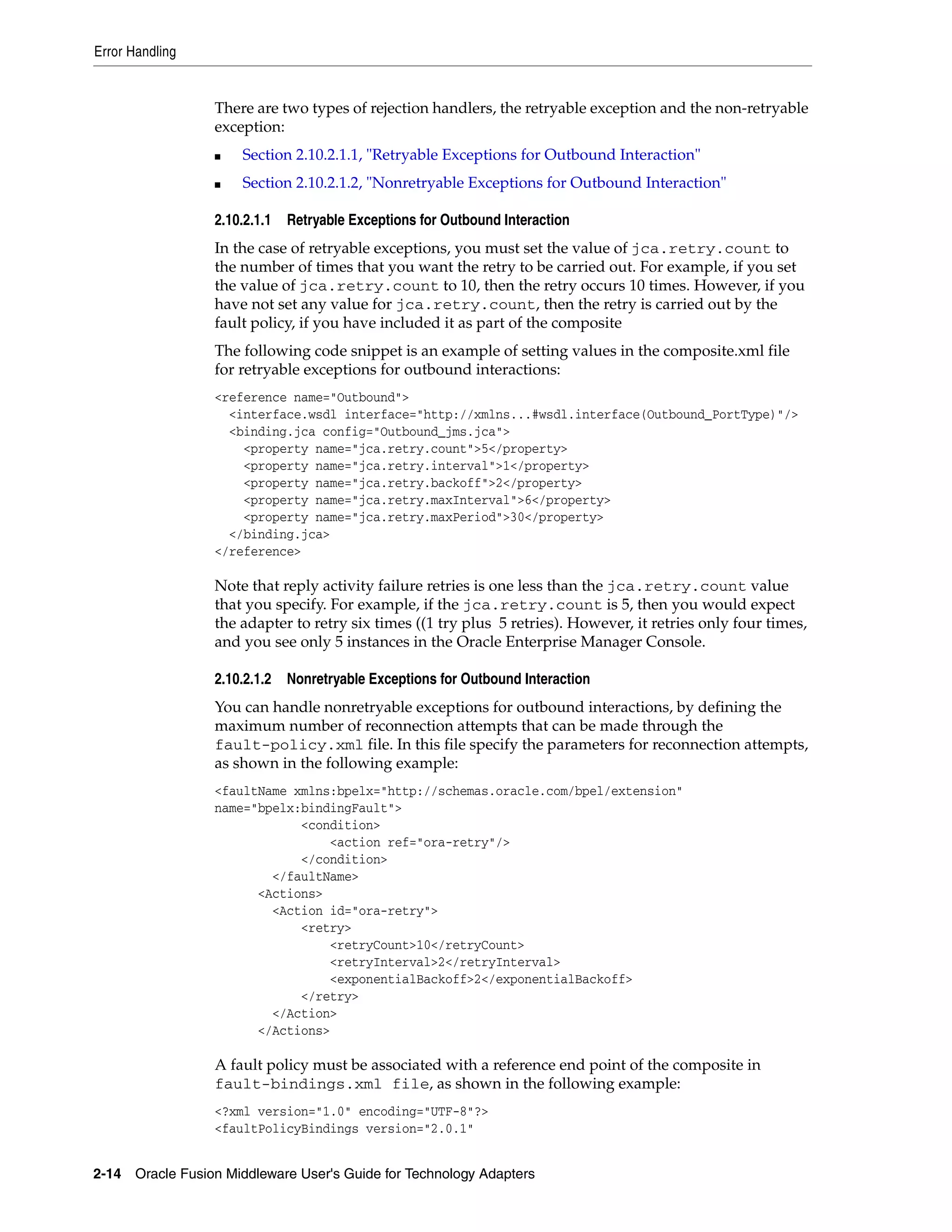 Error Handling
2-14 Oracle Fusion Middleware User's Guide for Technology Adapters
There are two types of rejection handlers, the retryable exception and the non-retryable
exception:
■ Section 2.10.2.1.1, "Retryable Exceptions for Outbound Interaction"
■ Section 2.10.2.1.2, "Nonretryable Exceptions for Outbound Interaction"
2.10.2.1.1 Retryable Exceptions for Outbound Interaction
In the case of retryable exceptions, you must set the value of jca.retry.count to
the number of times that you want the retry to be carried out. For example, if you set
the value of jca.retry.count to 10, then the retry occurs 10 times. However, if you
have not set any value for jca.retry.count, then the retry is carried out by the
fault policy, if you have included it as part of the composite
The following code snippet is an example of setting values in the composite.xml file
for retryable exceptions for outbound interactions:
<reference name="Outbound">
<interface.wsdl interface="http://xmlns...#wsdl.interface(Outbound_PortType)"/>
<binding.jca config="Outbound_jms.jca">
<property name="jca.retry.count">5</property>
<property name="jca.retry.interval">1</property>
<property name="jca.retry.backoff">2</property>
<property name="jca.retry.maxInterval">6</property>
<property name="jca.retry.maxPeriod">30</property>
</binding.jca>
</reference>
Note that reply activity failure retries is one less than the jca.retry.count value
that you specify. For example, if the jca.retry.count is 5, then you would expect
the adapter to retry six times ((1 try plus 5 retries). However, it retries only four times,
and you see only 5 instances in the Oracle Enterprise Manager Console.
2.10.2.1.2 Nonretryable Exceptions for Outbound Interaction
You can handle nonretryable exceptions for outbound interactions, by defining the
maximum number of reconnection attempts that can be made through the
fault-policy.xml file. In this file specify the parameters for reconnection attempts,
as shown in the following example:
<faultName xmlns:bpelx="http://schemas.oracle.com/bpel/extension"
name="bpelx:bindingFault">
<condition>
<action ref="ora-retry"/>
</condition>
</faultName>
<Actions>
<Action id="ora-retry">
<retry>
<retryCount>10</retryCount>
<retryInterval>2</retryInterval>
<exponentialBackoff>2</exponentialBackoff>
</retry>
</Action>
</Actions>
A fault policy must be associated with a reference end point of the composite in
fault-bindings.xml file, as shown in the following example:
<?xml version="1.0" encoding="UTF-8"?>
<faultPolicyBindings version="2.0.1"
 