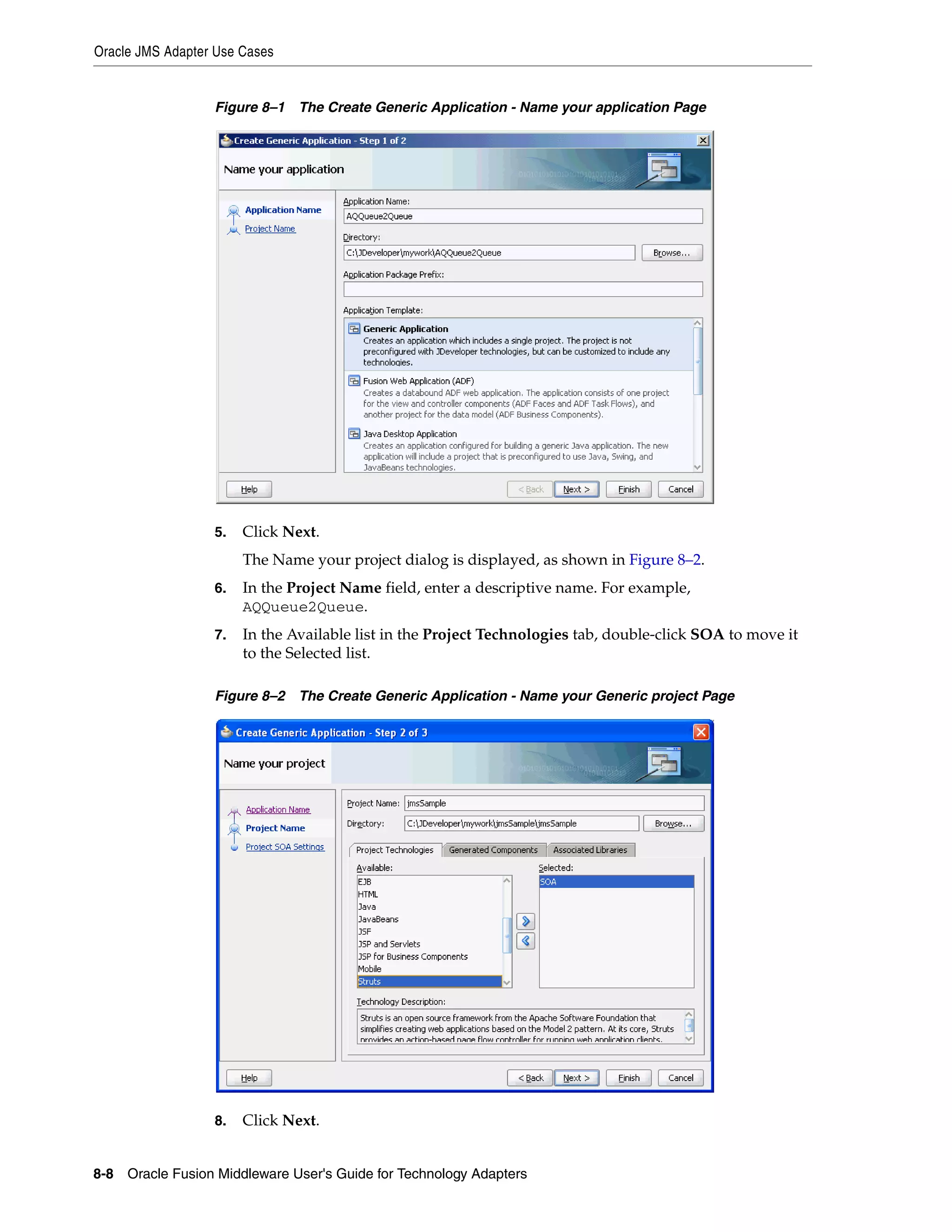 Oracle JMS Adapter Use Cases
8-8 Oracle Fusion Middleware User's Guide for Technology Adapters
Figure 8–1 The Create Generic Application - Name your application Page
5. Click Next.
The Name your project dialog is displayed, as shown in Figure 8–2.
6. In the Project Name field, enter a descriptive name. For example,
AQQueue2Queue.
7. In the Available list in the Project Technologies tab, double-click SOA to move it
to the Selected list.
Figure 8–2 The Create Generic Application - Name your Generic project Page
8. Click Next.
 