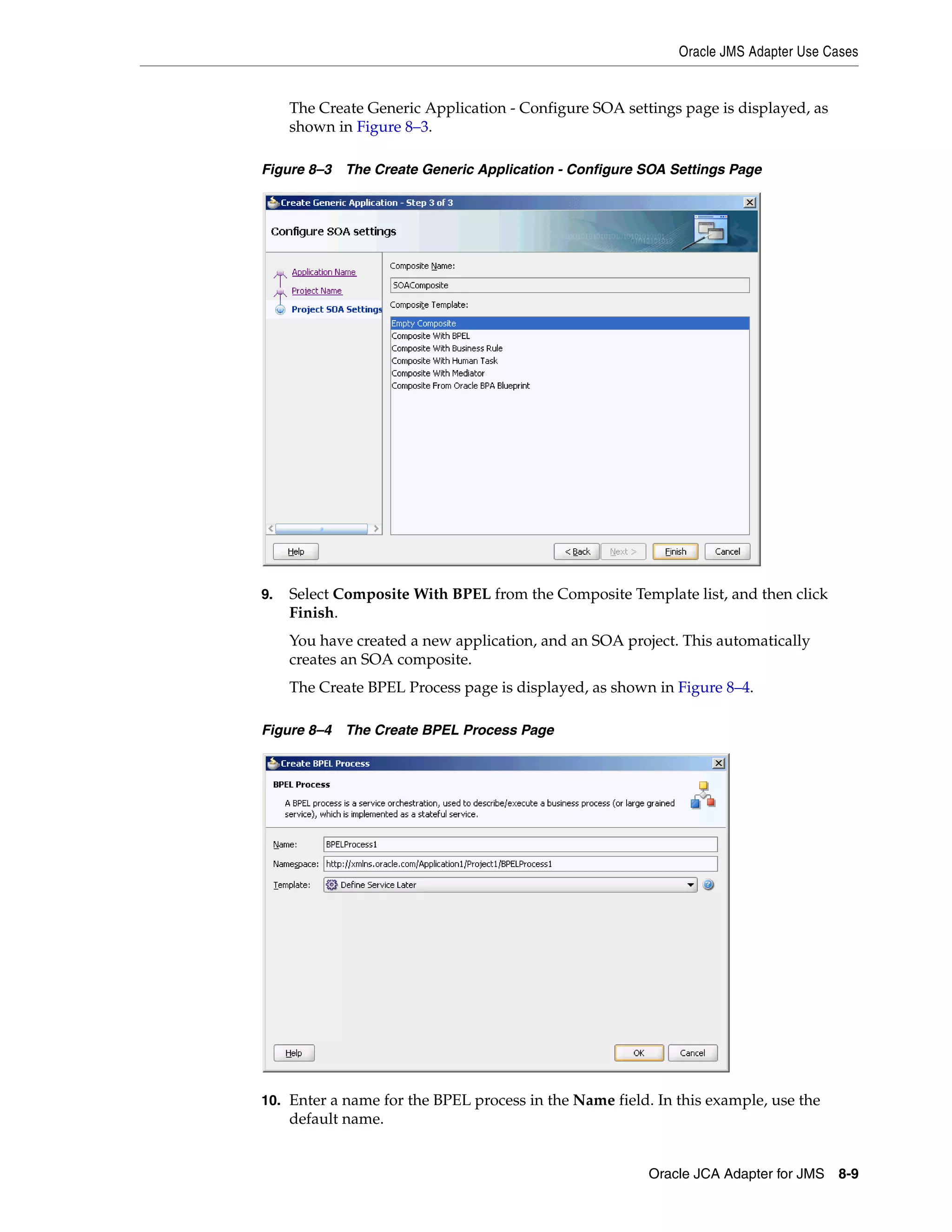 Oracle JMS Adapter Use Cases
Oracle JCA Adapter for JMS 8-9
The Create Generic Application - Configure SOA settings page is displayed, as
shown in Figure 8–3.
Figure 8–3 The Create Generic Application - Configure SOA Settings Page
9. Select Composite With BPEL from the Composite Template list, and then click
Finish.
You have created a new application, and an SOA project. This automatically
creates an SOA composite.
The Create BPEL Process page is displayed, as shown in Figure 8–4.
Figure 8–4 The Create BPEL Process Page
10. Enter a name for the BPEL process in the Name field. In this example, use the
default name.
 