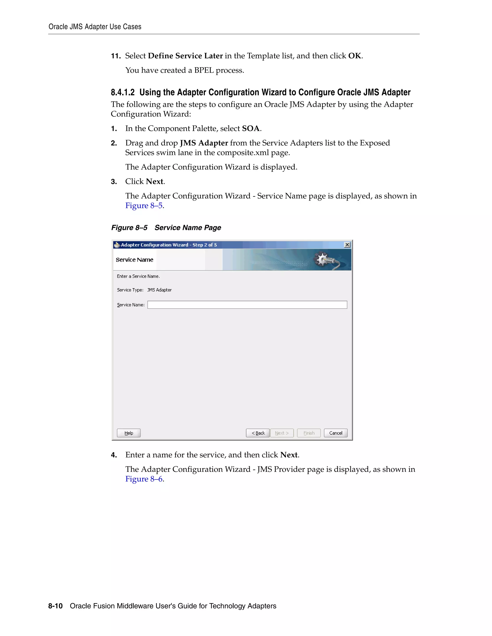 Oracle JMS Adapter Use Cases
8-10 Oracle Fusion Middleware User's Guide for Technology Adapters
11. Select Define Service Later in the Template list, and then click OK.
You have created a BPEL process.
8.4.1.2 Using the Adapter Configuration Wizard to Configure Oracle JMS Adapter
The following are the steps to configure an Oracle JMS Adapter by using the Adapter
Configuration Wizard:
1. In the Component Palette, select SOA.
2. Drag and drop JMS Adapter from the Service Adapters list to the Exposed
Services swim lane in the composite.xml page.
The Adapter Configuration Wizard is displayed.
3. Click Next.
The Adapter Configuration Wizard - Service Name page is displayed, as shown in
Figure 8–5.
Figure 8–5 Service Name Page
4. Enter a name for the service, and then click Next.
The Adapter Configuration Wizard - JMS Provider page is displayed, as shown in
Figure 8–6.
 
