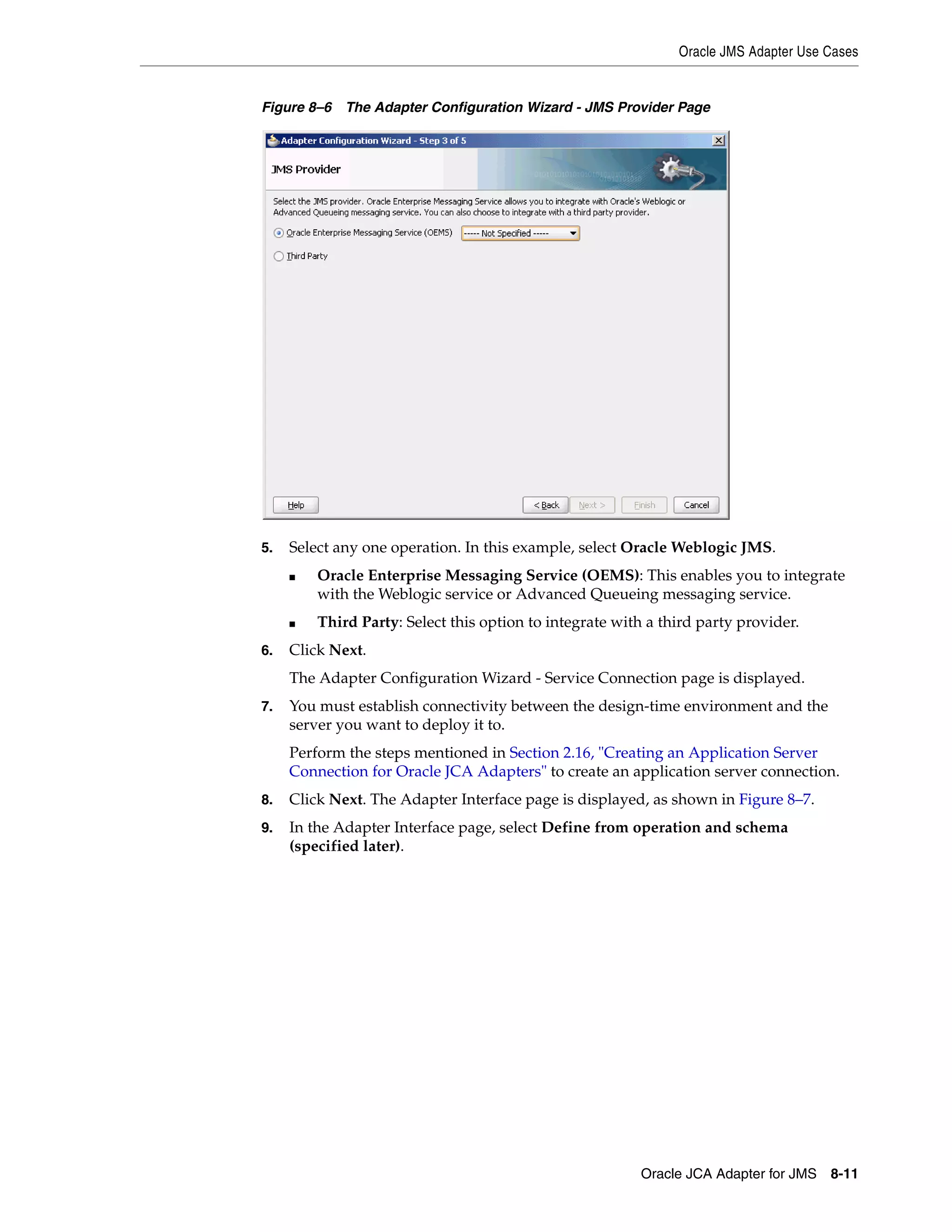 Oracle JMS Adapter Use Cases
Oracle JCA Adapter for JMS 8-11
Figure 8–6 The Adapter Configuration Wizard - JMS Provider Page
5. Select any one operation. In this example, select Oracle Weblogic JMS.
■ Oracle Enterprise Messaging Service (OEMS): This enables you to integrate
with the Weblogic service or Advanced Queueing messaging service.
■ Third Party: Select this option to integrate with a third party provider.
6. Click Next.
The Adapter Configuration Wizard - Service Connection page is displayed.
7. You must establish connectivity between the design-time environment and the
server you want to deploy it to.
Perform the steps mentioned in Section 2.16, "Creating an Application Server
Connection for Oracle JCA Adapters" to create an application server connection.
8. Click Next. The Adapter Interface page is displayed, as shown in Figure 8–7.
9. In the Adapter Interface page, select Define from operation and schema
(specified later).
 