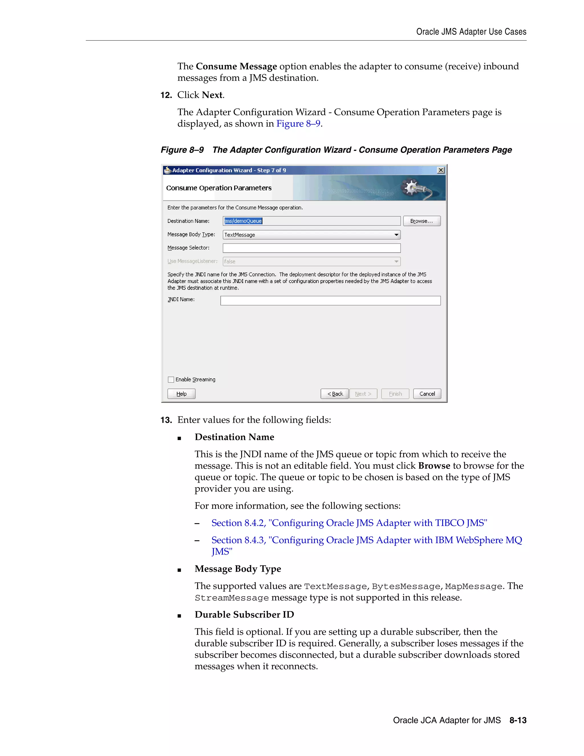 Oracle JMS Adapter Use Cases
Oracle JCA Adapter for JMS 8-13
The Consume Message option enables the adapter to consume (receive) inbound
messages from a JMS destination.
12. Click Next.
The Adapter Configuration Wizard - Consume Operation Parameters page is
displayed, as shown in Figure 8–9.
Figure 8–9 The Adapter Configuration Wizard - Consume Operation Parameters Page
13. Enter values for the following fields:
■ Destination Name
This is the JNDI name of the JMS queue or topic from which to receive the
message. This is not an editable field. You must click Browse to browse for the
queue or topic. The queue or topic to be chosen is based on the type of JMS
provider you are using.
For more information, see the following sections:
– Section 8.4.2, "Configuring Oracle JMS Adapter with TIBCO JMS"
– Section 8.4.3, "Configuring Oracle JMS Adapter with IBM WebSphere MQ
JMS"
■ Message Body Type
The supported values are TextMessage, BytesMessage, MapMessage. The
StreamMessage message type is not supported in this release.
■ Durable Subscriber ID
This field is optional. If you are setting up a durable subscriber, then the
durable subscriber ID is required. Generally, a subscriber loses messages if the
subscriber becomes disconnected, but a durable subscriber downloads stored
messages when it reconnects.
 