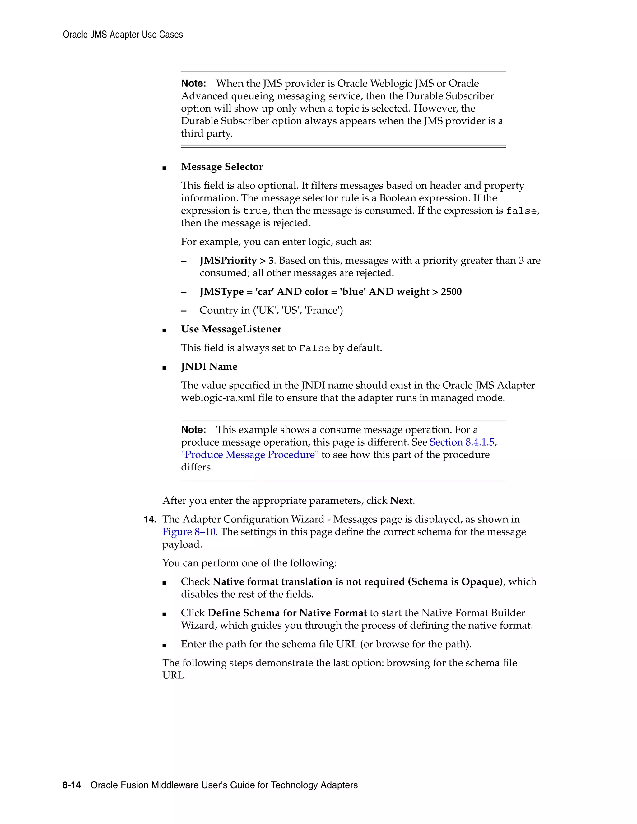 Oracle JMS Adapter Use Cases
8-14 Oracle Fusion Middleware User's Guide for Technology Adapters
■ Message Selector
This field is also optional. It filters messages based on header and property
information. The message selector rule is a Boolean expression. If the
expression is true, then the message is consumed. If the expression is false,
then the message is rejected.
For example, you can enter logic, such as:
– JMSPriority > 3. Based on this, messages with a priority greater than 3 are
consumed; all other messages are rejected.
– JMSType = 'car' AND color = 'blue' AND weight > 2500
– Country in ('UK', 'US', 'France')
■ Use MessageListener
This field is always set to False by default.
■ JNDI Name
The value specified in the JNDI name should exist in the Oracle JMS Adapter
weblogic-ra.xml file to ensure that the adapter runs in managed mode.
After you enter the appropriate parameters, click Next.
14. The Adapter Configuration Wizard - Messages page is displayed, as shown in
Figure 8–10. The settings in this page define the correct schema for the message
payload.
You can perform one of the following:
■ Check Native format translation is not required (Schema is Opaque), which
disables the rest of the fields.
■ Click Define Schema for Native Format to start the Native Format Builder
Wizard, which guides you through the process of defining the native format.
■ Enter the path for the schema file URL (or browse for the path).
The following steps demonstrate the last option: browsing for the schema file
URL.
Note: When the JMS provider is Oracle Weblogic JMS or Oracle
Advanced queueing messaging service, then the Durable Subscriber
option will show up only when a topic is selected. However, the
Durable Subscriber option always appears when the JMS provider is a
third party.
Note: This example shows a consume message operation. For a
produce message operation, this page is different. See Section 8.4.1.5,
"Produce Message Procedure" to see how this part of the procedure
differs.
 