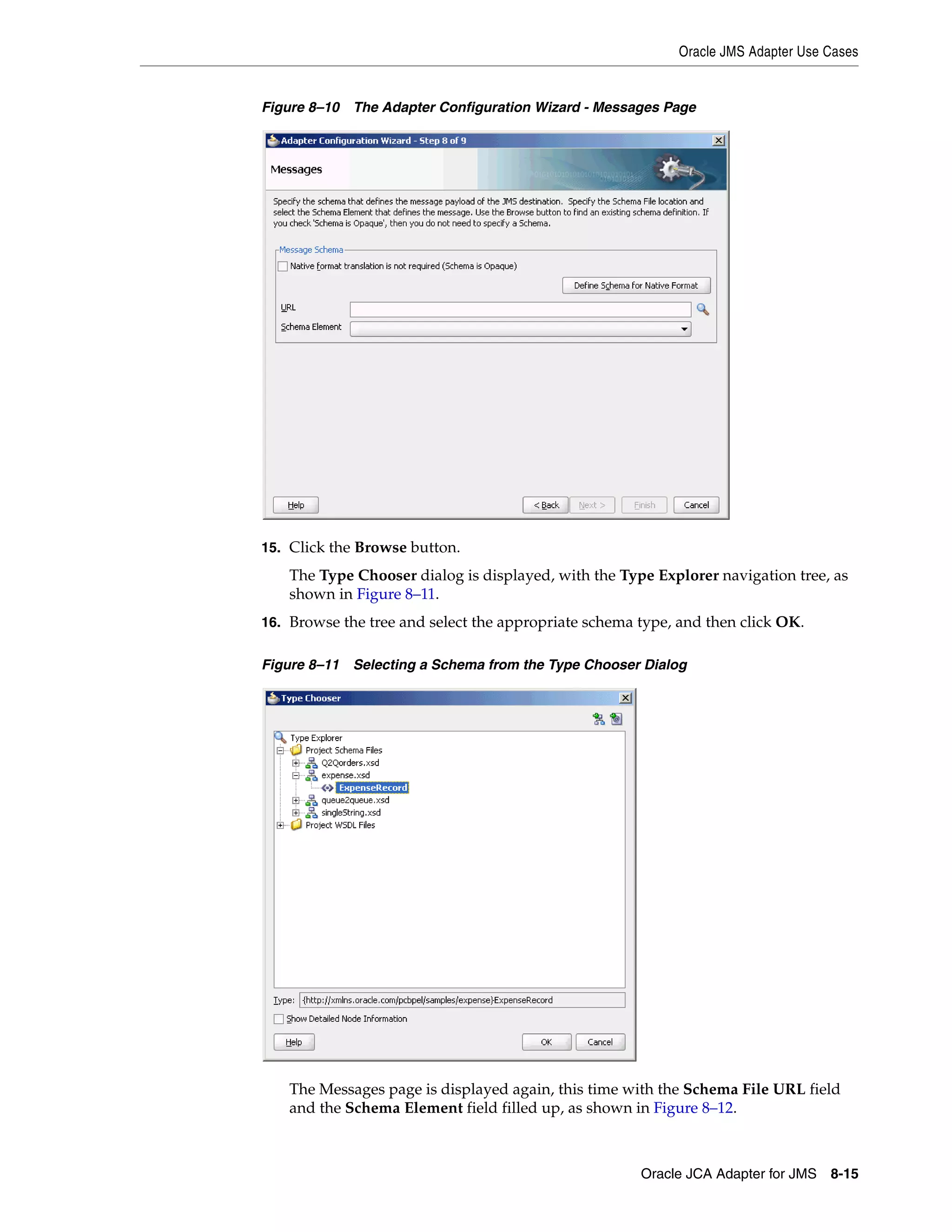 Oracle JMS Adapter Use Cases
Oracle JCA Adapter for JMS 8-15
Figure 8–10 The Adapter Configuration Wizard - Messages Page
15. Click the Browse button.
The Type Chooser dialog is displayed, with the Type Explorer navigation tree, as
shown in Figure 8–11.
16. Browse the tree and select the appropriate schema type, and then click OK.
Figure 8–11 Selecting a Schema from the Type Chooser Dialog
The Messages page is displayed again, this time with the Schema File URL field
and the Schema Element field filled up, as shown in Figure 8–12.
 