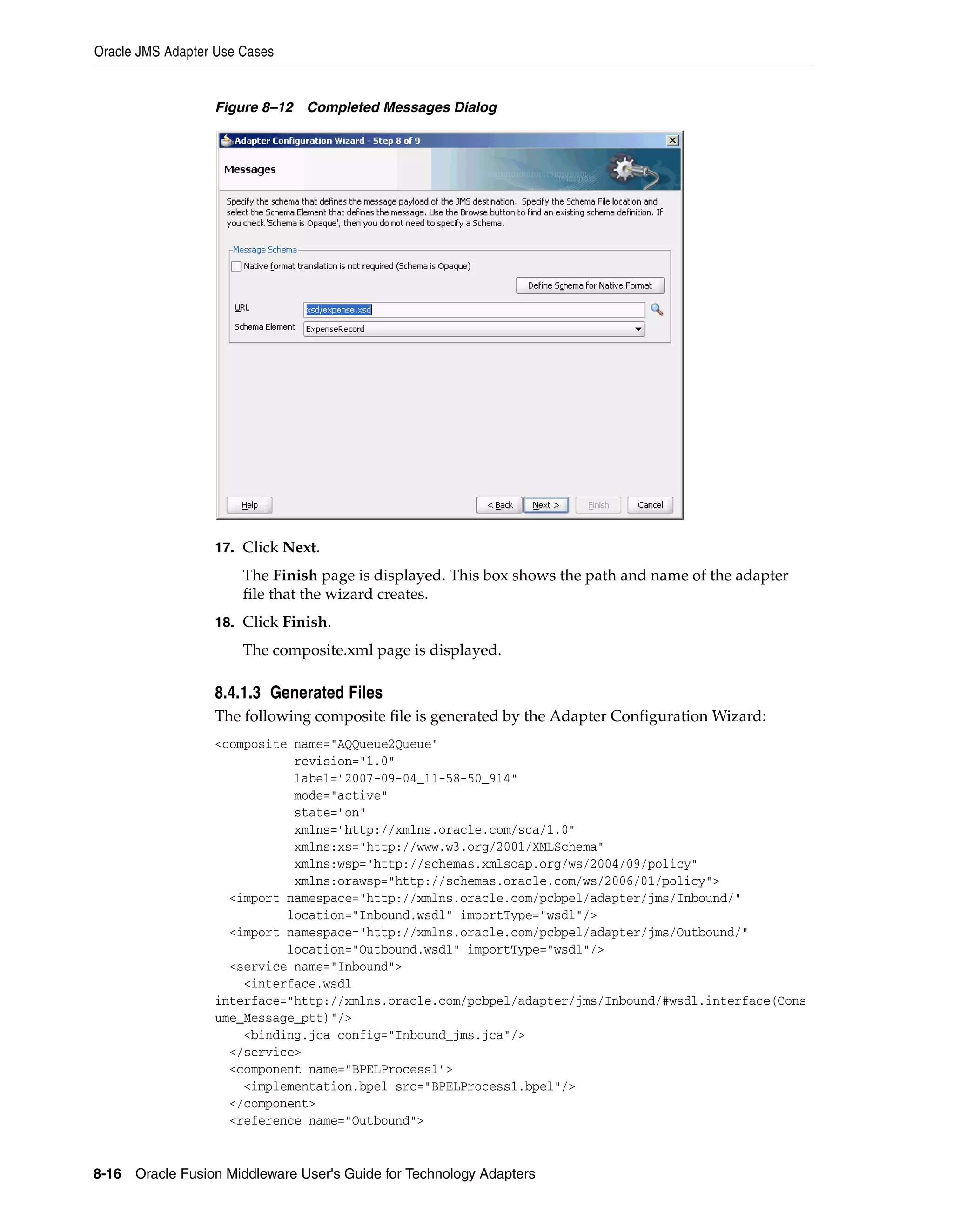 Oracle JMS Adapter Use Cases
8-16 Oracle Fusion Middleware User's Guide for Technology Adapters
Figure 8–12 Completed Messages Dialog
17. Click Next.
The Finish page is displayed. This box shows the path and name of the adapter
file that the wizard creates.
18. Click Finish.
The composite.xml page is displayed.
8.4.1.3 Generated Files
The following composite file is generated by the Adapter Configuration Wizard:
<composite name="AQQueue2Queue"
revision="1.0"
label="2007-09-04_11-58-50_914"
mode="active"
state="on"
xmlns="http://xmlns.oracle.com/sca/1.0"
xmlns:xs="http://www.w3.org/2001/XMLSchema"
xmlns:wsp="http://schemas.xmlsoap.org/ws/2004/09/policy"
xmlns:orawsp="http://schemas.oracle.com/ws/2006/01/policy">
<import namespace="http://xmlns.oracle.com/pcbpel/adapter/jms/Inbound/"
location="Inbound.wsdl" importType="wsdl"/>
<import namespace="http://xmlns.oracle.com/pcbpel/adapter/jms/Outbound/"
location="Outbound.wsdl" importType="wsdl"/>
<service name="Inbound">
<interface.wsdl
interface="http://xmlns.oracle.com/pcbpel/adapter/jms/Inbound/#wsdl.interface(Cons
ume_Message_ptt)"/>
<binding.jca config="Inbound_jms.jca"/>
</service>
<component name="BPELProcess1">
<implementation.bpel src="BPELProcess1.bpel"/>
</component>
<reference name="Outbound">
 