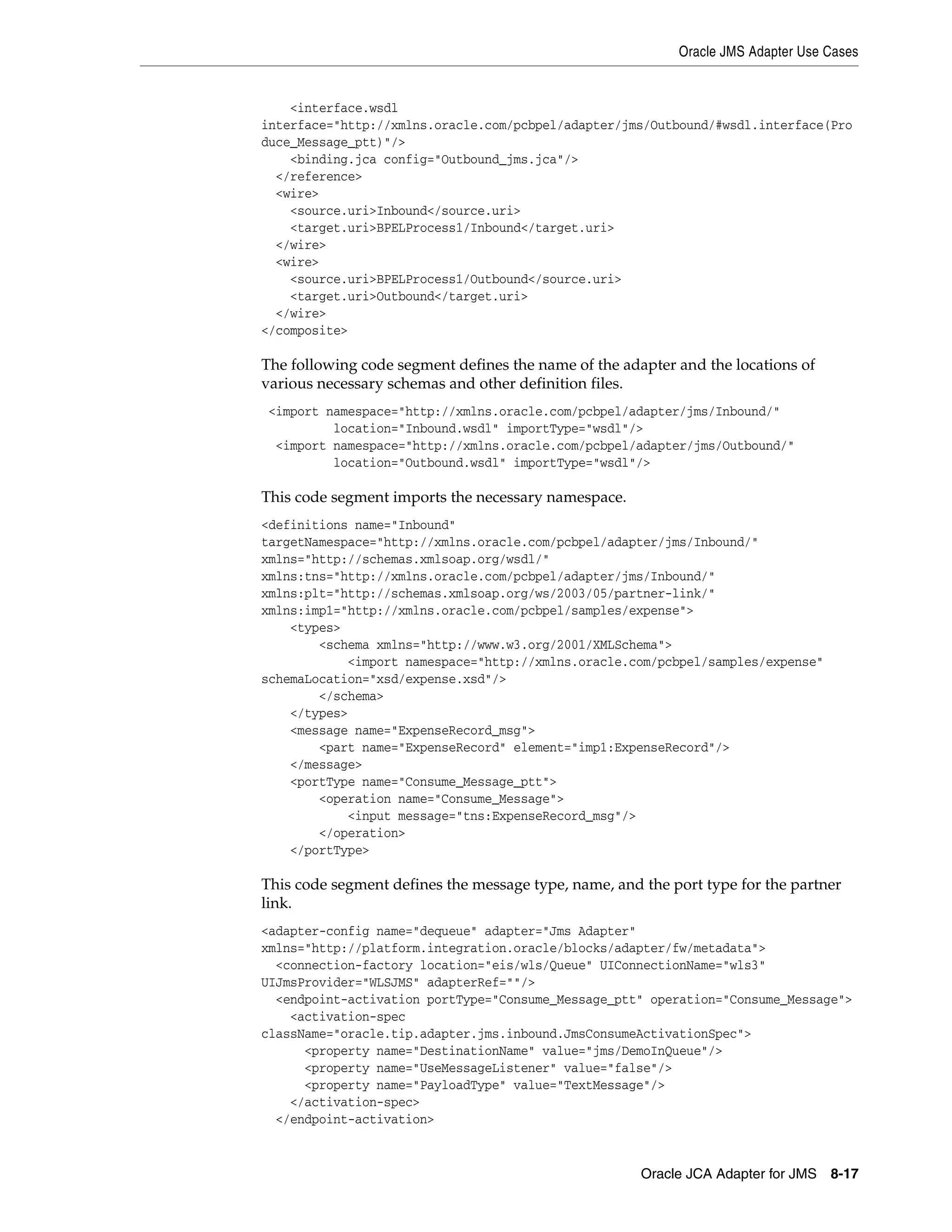 Oracle JMS Adapter Use Cases
Oracle JCA Adapter for JMS 8-17
<interface.wsdl
interface="http://xmlns.oracle.com/pcbpel/adapter/jms/Outbound/#wsdl.interface(Pro
duce_Message_ptt)"/>
<binding.jca config="Outbound_jms.jca"/>
</reference>
<wire>
<source.uri>Inbound</source.uri>
<target.uri>BPELProcess1/Inbound</target.uri>
</wire>
<wire>
<source.uri>BPELProcess1/Outbound</source.uri>
<target.uri>Outbound</target.uri>
</wire>
</composite>
The following code segment defines the name of the adapter and the locations of
various necessary schemas and other definition files.
<import namespace="http://xmlns.oracle.com/pcbpel/adapter/jms/Inbound/"
location="Inbound.wsdl" importType="wsdl"/>
<import namespace="http://xmlns.oracle.com/pcbpel/adapter/jms/Outbound/"
location="Outbound.wsdl" importType="wsdl"/>
This code segment imports the necessary namespace.
<definitions name="Inbound"
targetNamespace="http://xmlns.oracle.com/pcbpel/adapter/jms/Inbound/"
xmlns="http://schemas.xmlsoap.org/wsdl/"
xmlns:tns="http://xmlns.oracle.com/pcbpel/adapter/jms/Inbound/"
xmlns:plt="http://schemas.xmlsoap.org/ws/2003/05/partner-link/"
xmlns:imp1="http://xmlns.oracle.com/pcbpel/samples/expense">
<types>
<schema xmlns="http://www.w3.org/2001/XMLSchema">
<import namespace="http://xmlns.oracle.com/pcbpel/samples/expense"
schemaLocation="xsd/expense.xsd"/>
</schema>
</types>
<message name="ExpenseRecord_msg">
<part name="ExpenseRecord" element="imp1:ExpenseRecord"/>
</message>
<portType name="Consume_Message_ptt">
<operation name="Consume_Message">
<input message="tns:ExpenseRecord_msg"/>
</operation>
</portType>
This code segment defines the message type, name, and the port type for the partner
link.
<adapter-config name="dequeue" adapter="Jms Adapter"
xmlns="http://platform.integration.oracle/blocks/adapter/fw/metadata">
<connection-factory location="eis/wls/Queue" UIConnectionName="wls3"
UIJmsProvider="WLSJMS" adapterRef=""/>
<endpoint-activation portType="Consume_Message_ptt" operation="Consume_Message">
<activation-spec
className="oracle.tip.adapter.jms.inbound.JmsConsumeActivationSpec">
<property name="DestinationName" value="jms/DemoInQueue"/>
<property name="UseMessageListener" value="false"/>
<property name="PayloadType" value="TextMessage"/>
</activation-spec>
</endpoint-activation>
 