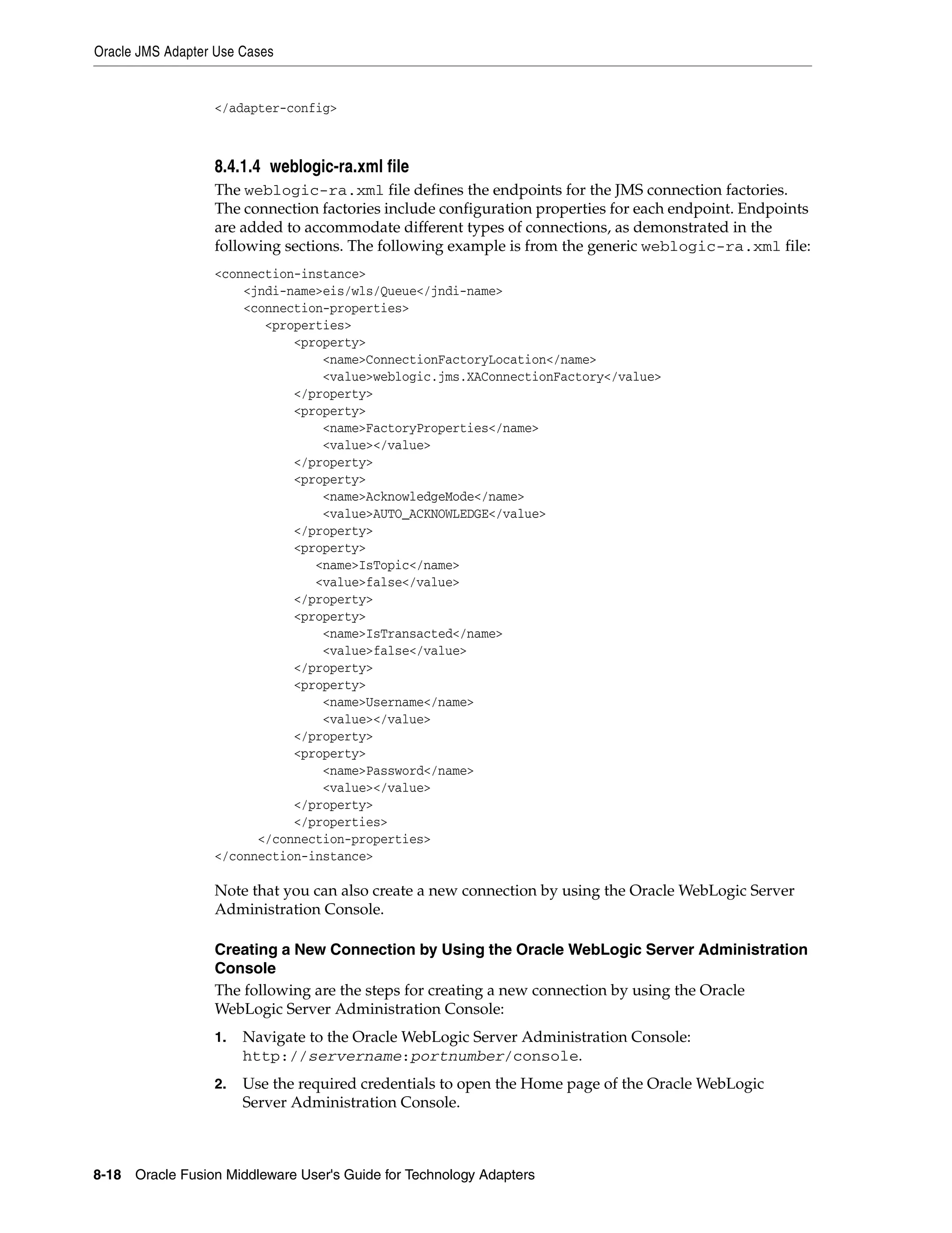 Oracle JMS Adapter Use Cases
8-18 Oracle Fusion Middleware User's Guide for Technology Adapters
</adapter-config>
8.4.1.4 weblogic-ra.xml file
The weblogic-ra.xml file defines the endpoints for the JMS connection factories.
The connection factories include configuration properties for each endpoint. Endpoints
are added to accommodate different types of connections, as demonstrated in the
following sections. The following example is from the generic weblogic-ra.xml file:
<connection-instance>
<jndi-name>eis/wls/Queue</jndi-name>
<connection-properties>
<properties>
<property>
<name>ConnectionFactoryLocation</name>
<value>weblogic.jms.XAConnectionFactory</value>
</property>
<property>
<name>FactoryProperties</name>
<value></value>
</property>
<property>
<name>AcknowledgeMode</name>
<value>AUTO_ACKNOWLEDGE</value>
</property>
<property>
<name>IsTopic</name>
<value>false</value>
</property>
<property>
<name>IsTransacted</name>
<value>false</value>
</property>
<property>
<name>Username</name>
<value></value>
</property>
<property>
<name>Password</name>
<value></value>
</property>
</properties>
</connection-properties>
</connection-instance>
Note that you can also create a new connection by using the Oracle WebLogic Server
Administration Console.
Creating a New Connection by Using the Oracle WebLogic Server Administration
Console
The following are the steps for creating a new connection by using the Oracle
WebLogic Server Administration Console:
1. Navigate to the Oracle WebLogic Server Administration Console:
http://servername:portnumber/console.
2. Use the required credentials to open the Home page of the Oracle WebLogic
Server Administration Console.
 