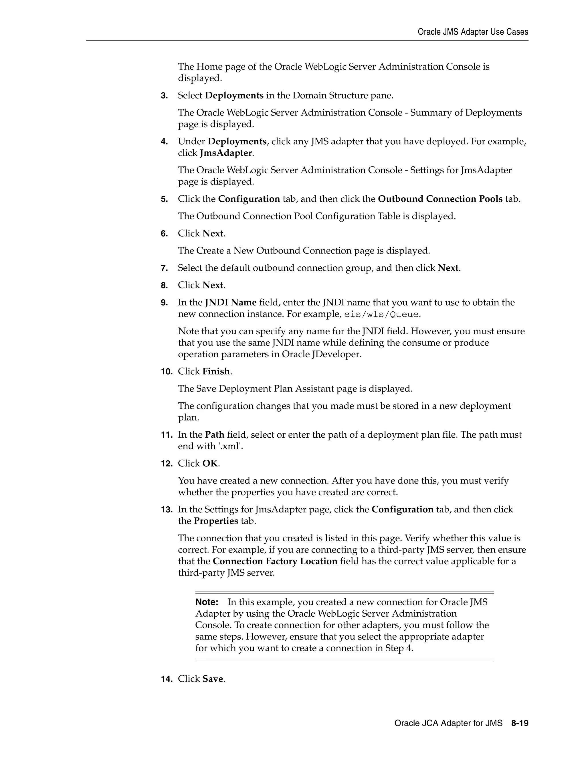 Oracle JMS Adapter Use Cases
Oracle JCA Adapter for JMS 8-19
The Home page of the Oracle WebLogic Server Administration Console is
displayed.
3. Select Deployments in the Domain Structure pane.
The Oracle WebLogic Server Administration Console - Summary of Deployments
page is displayed.
4. Under Deployments, click any JMS adapter that you have deployed. For example,
click JmsAdapter.
The Oracle WebLogic Server Administration Console - Settings for JmsAdapter
page is displayed.
5. Click the Configuration tab, and then click the Outbound Connection Pools tab.
The Outbound Connection Pool Configuration Table is displayed.
6. Click Next.
The Create a New Outbound Connection page is displayed.
7. Select the default outbound connection group, and then click Next.
8. Click Next.
9. In the JNDI Name field, enter the JNDI name that you want to use to obtain the
new connection instance. For example, eis/wls/Queue.
Note that you can specify any name for the JNDI field. However, you must ensure
that you use the same JNDI name while defining the consume or produce
operation parameters in Oracle JDeveloper.
10. Click Finish.
The Save Deployment Plan Assistant page is displayed.
The configuration changes that you made must be stored in a new deployment
plan.
11. In the Path field, select or enter the path of a deployment plan file. The path must
end with '.xml'.
12. Click OK.
You have created a new connection. After you have done this, you must verify
whether the properties you have created are correct.
13. In the Settings for JmsAdapter page, click the Configuration tab, and then click
the Properties tab.
The connection that you created is listed in this page. Verify whether this value is
correct. For example, if you are connecting to a third-party JMS server, then ensure
that the Connection Factory Location field has the correct value applicable for a
third-party JMS server.
14. Click Save.
Note: In this example, you created a new connection for Oracle JMS
Adapter by using the Oracle WebLogic Server Administration
Console. To create connection for other adapters, you must follow the
same steps. However, ensure that you select the appropriate adapter
for which you want to create a connection in Step 4.
 