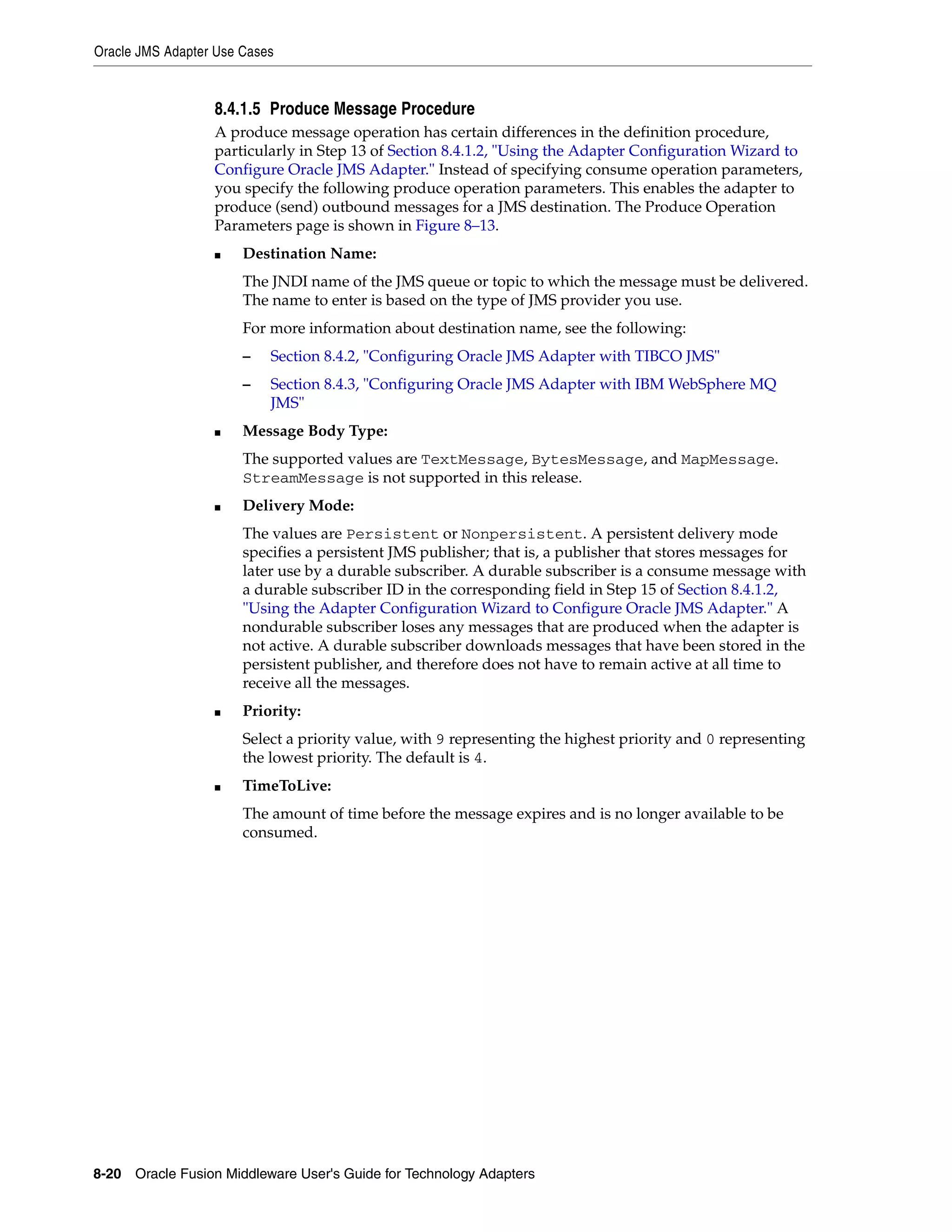 Oracle JMS Adapter Use Cases
8-20 Oracle Fusion Middleware User's Guide for Technology Adapters
8.4.1.5 Produce Message Procedure
A produce message operation has certain differences in the definition procedure,
particularly in Step 13 of Section 8.4.1.2, "Using the Adapter Configuration Wizard to
Configure Oracle JMS Adapter." Instead of specifying consume operation parameters,
you specify the following produce operation parameters. This enables the adapter to
produce (send) outbound messages for a JMS destination. The Produce Operation
Parameters page is shown in Figure 8–13.
■ Destination Name:
The JNDI name of the JMS queue or topic to which the message must be delivered.
The name to enter is based on the type of JMS provider you use.
For more information about destination name, see the following:
– Section 8.4.2, "Configuring Oracle JMS Adapter with TIBCO JMS"
– Section 8.4.3, "Configuring Oracle JMS Adapter with IBM WebSphere MQ
JMS"
■ Message Body Type:
The supported values are TextMessage, BytesMessage, and MapMessage.
StreamMessage is not supported in this release.
■ Delivery Mode:
The values are Persistent or Nonpersistent. A persistent delivery mode
specifies a persistent JMS publisher; that is, a publisher that stores messages for
later use by a durable subscriber. A durable subscriber is a consume message with
a durable subscriber ID in the corresponding field in Step 15 of Section 8.4.1.2,
"Using the Adapter Configuration Wizard to Configure Oracle JMS Adapter." A
nondurable subscriber loses any messages that are produced when the adapter is
not active. A durable subscriber downloads messages that have been stored in the
persistent publisher, and therefore does not have to remain active at all time to
receive all the messages.
■ Priority:
Select a priority value, with 9 representing the highest priority and 0 representing
the lowest priority. The default is 4.
■ TimeToLive:
The amount of time before the message expires and is no longer available to be
consumed.
 