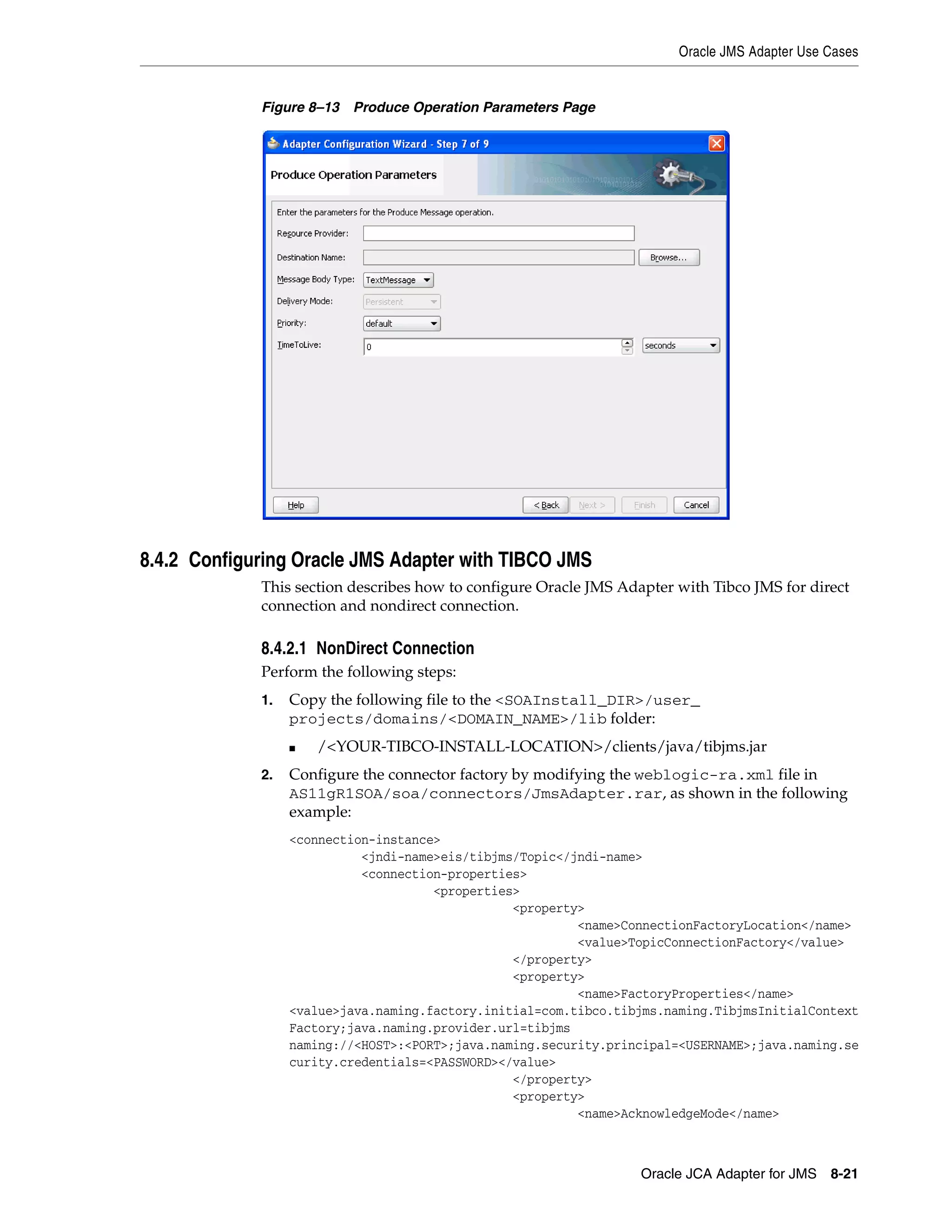 Oracle JMS Adapter Use Cases
Oracle JCA Adapter for JMS 8-21
Figure 8–13 Produce Operation Parameters Page
8.4.2 Configuring Oracle JMS Adapter with TIBCO JMS
This section describes how to configure Oracle JMS Adapter with Tibco JMS for direct
connection and nondirect connection.
8.4.2.1 NonDirect Connection
Perform the following steps:
1. Copy the following file to the <SOAInstall_DIR>/user_
projects/domains/<DOMAIN_NAME>/lib folder:
■ /<YOUR-TIBCO-INSTALL-LOCATION>/clients/java/tibjms.jar
2. Configure the connector factory by modifying the weblogic-ra.xml file in
AS11gR1SOA/soa/connectors/JmsAdapter.rar, as shown in the following
example:
<connection-instance>
<jndi-name>eis/tibjms/Topic</jndi-name>
<connection-properties>
<properties>
<property>
<name>ConnectionFactoryLocation</name>
<value>TopicConnectionFactory</value>
</property>
<property>
<name>FactoryProperties</name>
<value>java.naming.factory.initial=com.tibco.tibjms.naming.TibjmsInitialContext
Factory;java.naming.provider.url=tibjms
naming://<HOST>:<PORT>;java.naming.security.principal=<USERNAME>;java.naming.se
curity.credentials=<PASSWORD></value>
</property>
<property>
<name>AcknowledgeMode</name>
 