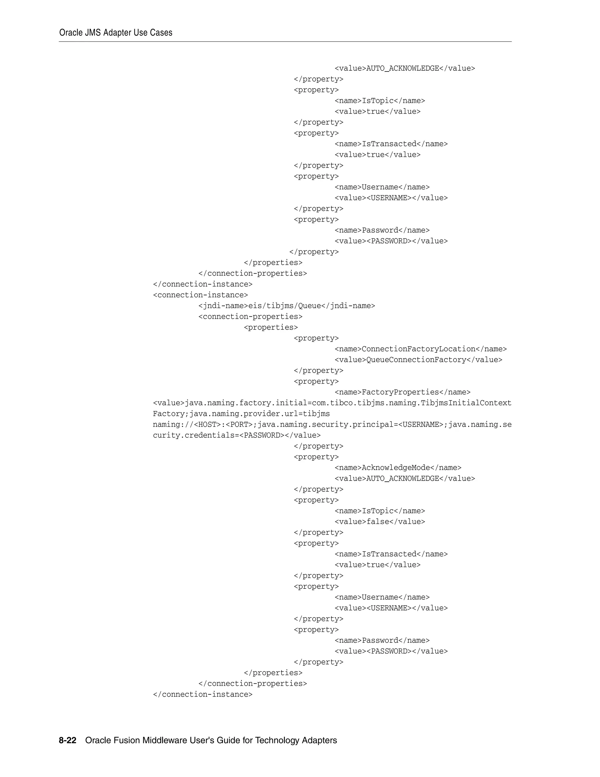 Oracle JMS Adapter Use Cases
8-22 Oracle Fusion Middleware User's Guide for Technology Adapters
<value>AUTO_ACKNOWLEDGE</value>
</property>
<property>
<name>IsTopic</name>
<value>true</value>
</property>
<property>
<name>IsTransacted</name>
<value>true</value>
</property>
<property>
<name>Username</name>
<value><USERNAME></value>
</property>
<property>
<name>Password</name>
<value><PASSWORD></value>
</property>
</properties>
</connection-properties>
</connection-instance>
<connection-instance>
<jndi-name>eis/tibjms/Queue</jndi-name>
<connection-properties>
<properties>
<property>
<name>ConnectionFactoryLocation</name>
<value>QueueConnectionFactory</value>
</property>
<property>
<name>FactoryProperties</name>
<value>java.naming.factory.initial=com.tibco.tibjms.naming.TibjmsInitialContext
Factory;java.naming.provider.url=tibjms
naming://<HOST>:<PORT>;java.naming.security.principal=<USERNAME>;java.naming.se
curity.credentials=<PASSWORD></value>
</property>
<property>
<name>AcknowledgeMode</name>
<value>AUTO_ACKNOWLEDGE</value>
</property>
<property>
<name>IsTopic</name>
<value>false</value>
</property>
<property>
<name>IsTransacted</name>
<value>true</value>
</property>
<property>
<name>Username</name>
<value><USERNAME></value>
</property>
<property>
<name>Password</name>
<value><PASSWORD></value>
</property>
</properties>
</connection-properties>
</connection-instance>
 