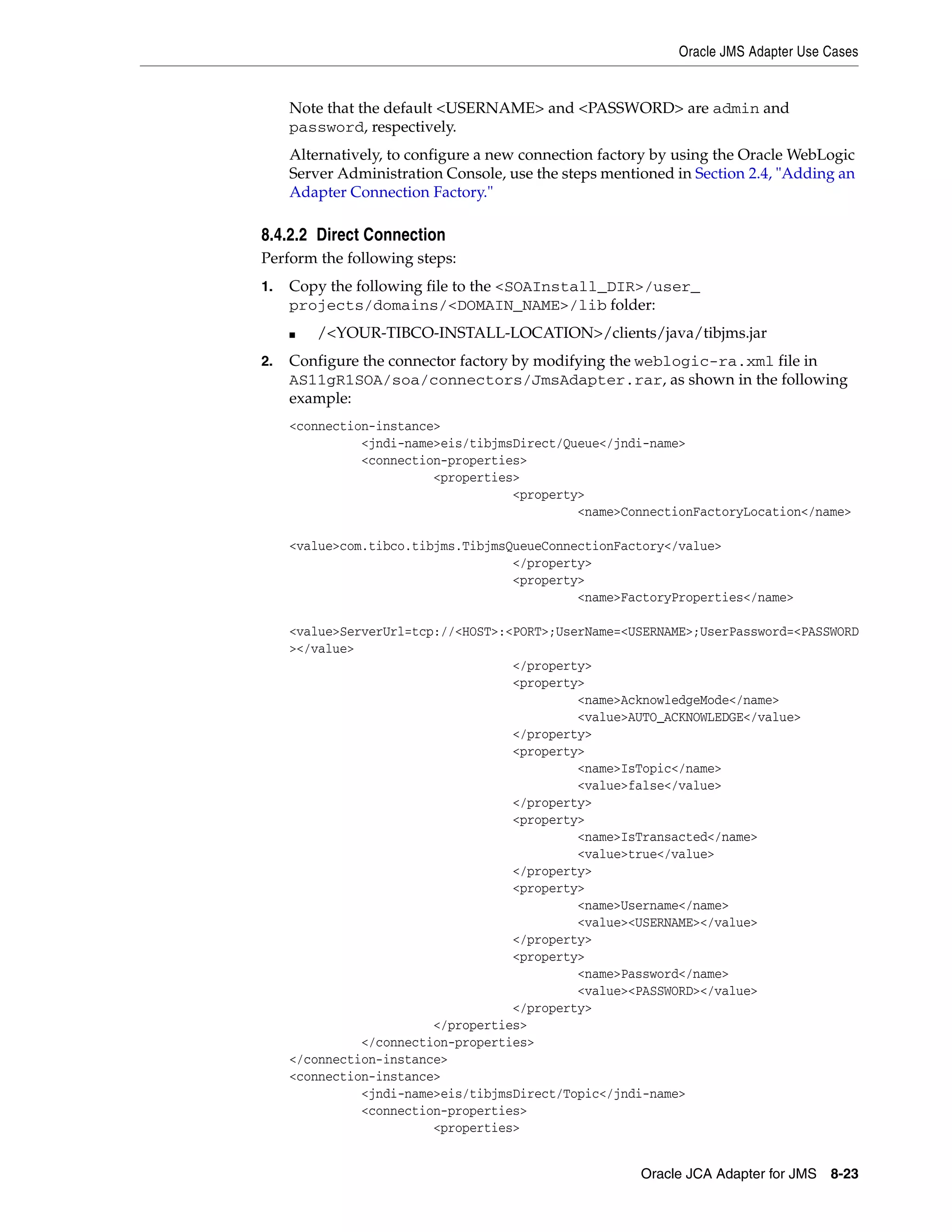 Oracle JMS Adapter Use Cases
Oracle JCA Adapter for JMS 8-23
Note that the default <USERNAME> and <PASSWORD> are admin and
password, respectively.
Alternatively, to configure a new connection factory by using the Oracle WebLogic
Server Administration Console, use the steps mentioned in Section 2.4, "Adding an
Adapter Connection Factory."
8.4.2.2 Direct Connection
Perform the following steps:
1. Copy the following file to the <SOAInstall_DIR>/user_
projects/domains/<DOMAIN_NAME>/lib folder:
■ /<YOUR-TIBCO-INSTALL-LOCATION>/clients/java/tibjms.jar
2. Configure the connector factory by modifying the weblogic-ra.xml file in
AS11gR1SOA/soa/connectors/JmsAdapter.rar, as shown in the following
example:
<connection-instance>
<jndi-name>eis/tibjmsDirect/Queue</jndi-name>
<connection-properties>
<properties>
<property>
<name>ConnectionFactoryLocation</name>
<value>com.tibco.tibjms.TibjmsQueueConnectionFactory</value>
</property>
<property>
<name>FactoryProperties</name>
<value>ServerUrl=tcp://<HOST>:<PORT>;UserName=<USERNAME>;UserPassword=<PASSWORD
></value>
</property>
<property>
<name>AcknowledgeMode</name>
<value>AUTO_ACKNOWLEDGE</value>
</property>
<property>
<name>IsTopic</name>
<value>false</value>
</property>
<property>
<name>IsTransacted</name>
<value>true</value>
</property>
<property>
<name>Username</name>
<value><USERNAME></value>
</property>
<property>
<name>Password</name>
<value><PASSWORD></value>
</property>
</properties>
</connection-properties>
</connection-instance>
<connection-instance>
<jndi-name>eis/tibjmsDirect/Topic</jndi-name>
<connection-properties>
<properties>
 