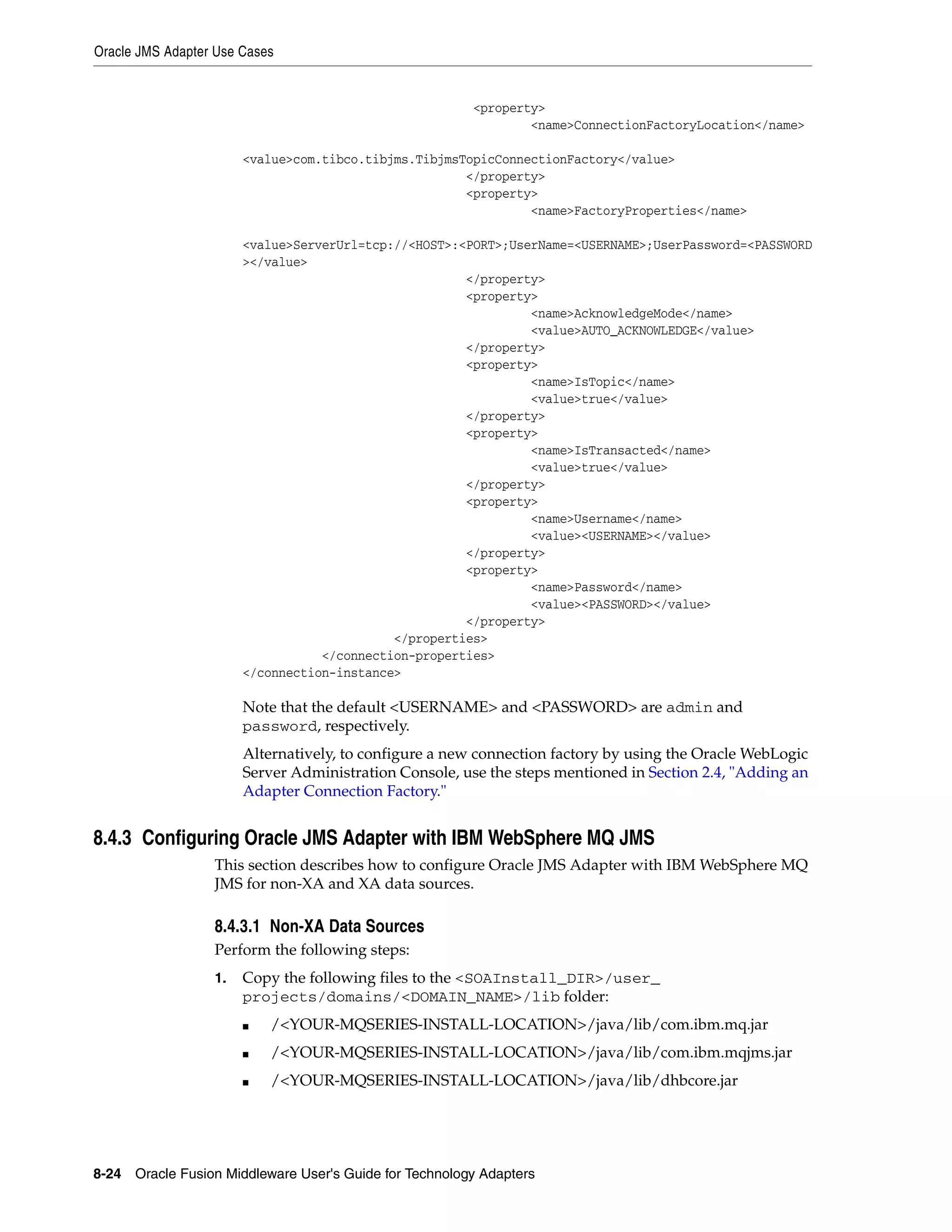 Oracle JMS Adapter Use Cases
8-24 Oracle Fusion Middleware User's Guide for Technology Adapters
<property>
<name>ConnectionFactoryLocation</name>
<value>com.tibco.tibjms.TibjmsTopicConnectionFactory</value>
</property>
<property>
<name>FactoryProperties</name>
<value>ServerUrl=tcp://<HOST>:<PORT>;UserName=<USERNAME>;UserPassword=<PASSWORD
></value>
</property>
<property>
<name>AcknowledgeMode</name>
<value>AUTO_ACKNOWLEDGE</value>
</property>
<property>
<name>IsTopic</name>
<value>true</value>
</property>
<property>
<name>IsTransacted</name>
<value>true</value>
</property>
<property>
<name>Username</name>
<value><USERNAME></value>
</property>
<property>
<name>Password</name>
<value><PASSWORD></value>
</property>
</properties>
</connection-properties>
</connection-instance>
Note that the default <USERNAME> and <PASSWORD> are admin and
password, respectively.
Alternatively, to configure a new connection factory by using the Oracle WebLogic
Server Administration Console, use the steps mentioned in Section 2.4, "Adding an
Adapter Connection Factory."
8.4.3 Configuring Oracle JMS Adapter with IBM WebSphere MQ JMS
This section describes how to configure Oracle JMS Adapter with IBM WebSphere MQ
JMS for non-XA and XA data sources.
8.4.3.1 Non-XA Data Sources
Perform the following steps:
1. Copy the following files to the <SOAInstall_DIR>/user_
projects/domains/<DOMAIN_NAME>/lib folder:
■ /<YOUR-MQSERIES-INSTALL-LOCATION>/java/lib/com.ibm.mq.jar
■ /<YOUR-MQSERIES-INSTALL-LOCATION>/java/lib/com.ibm.mqjms.jar
■ /<YOUR-MQSERIES-INSTALL-LOCATION>/java/lib/dhbcore.jar
 