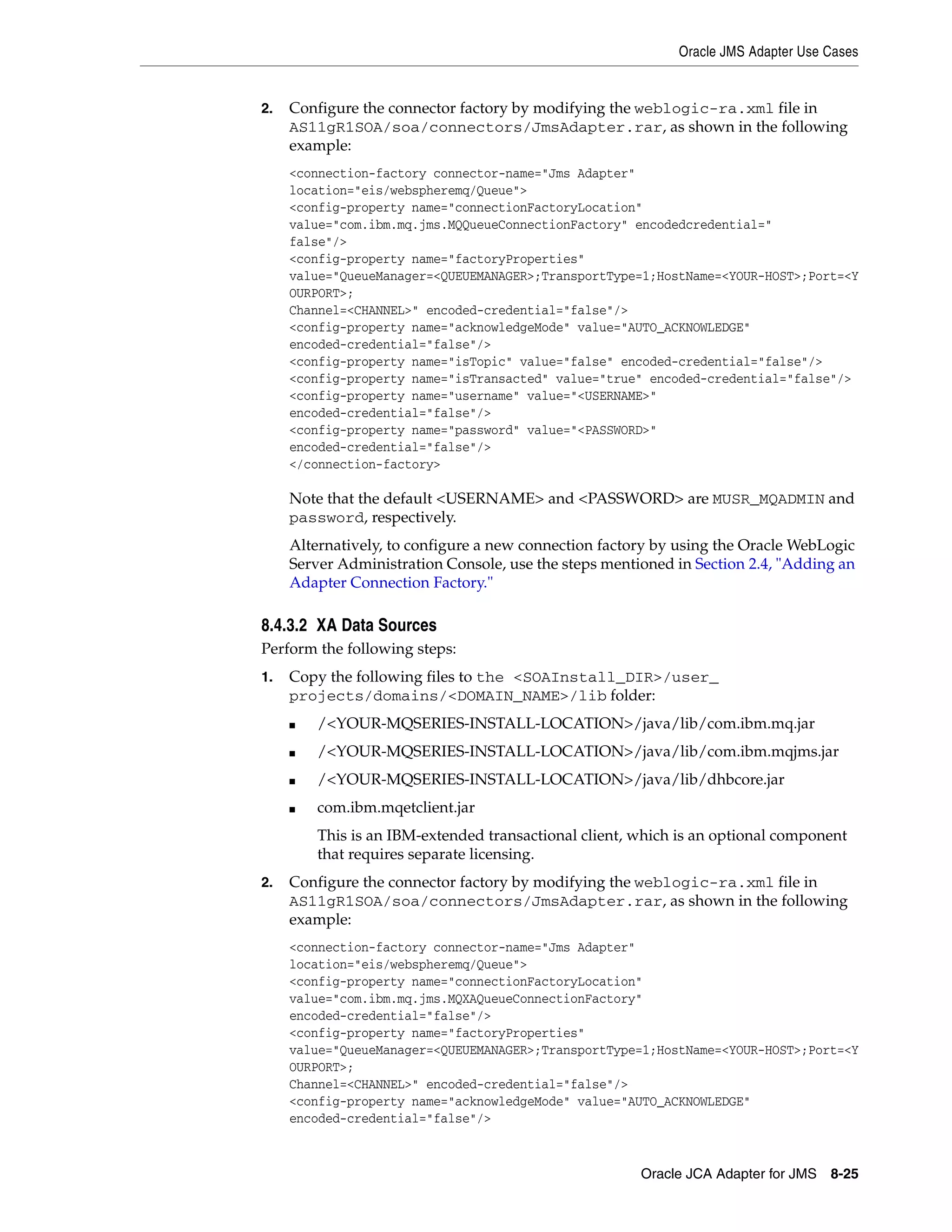 Oracle JMS Adapter Use Cases
Oracle JCA Adapter for JMS 8-25
2. Configure the connector factory by modifying the weblogic-ra.xml file in
AS11gR1SOA/soa/connectors/JmsAdapter.rar, as shown in the following
example:
<connection-factory connector-name="Jms Adapter"
location="eis/webspheremq/Queue">
<config-property name="connectionFactoryLocation"
value="com.ibm.mq.jms.MQQueueConnectionFactory" encodedcredential="
false"/>
<config-property name="factoryProperties"
value="QueueManager=<QUEUEMANAGER>;TransportType=1;HostName=<YOUR-HOST>;Port=<Y
OURPORT>;
Channel=<CHANNEL>" encoded-credential="false"/>
<config-property name="acknowledgeMode" value="AUTO_ACKNOWLEDGE"
encoded-credential="false"/>
<config-property name="isTopic" value="false" encoded-credential="false"/>
<config-property name="isTransacted" value="true" encoded-credential="false"/>
<config-property name="username" value="<USERNAME>"
encoded-credential="false"/>
<config-property name="password" value="<PASSWORD>"
encoded-credential="false"/>
</connection-factory>
Note that the default <USERNAME> and <PASSWORD> are MUSR_MQADMIN and
password, respectively.
Alternatively, to configure a new connection factory by using the Oracle WebLogic
Server Administration Console, use the steps mentioned in Section 2.4, "Adding an
Adapter Connection Factory."
8.4.3.2 XA Data Sources
Perform the following steps:
1. Copy the following files to the <SOAInstall_DIR>/user_
projects/domains/<DOMAIN_NAME>/lib folder:
■ /<YOUR-MQSERIES-INSTALL-LOCATION>/java/lib/com.ibm.mq.jar
■ /<YOUR-MQSERIES-INSTALL-LOCATION>/java/lib/com.ibm.mqjms.jar
■ /<YOUR-MQSERIES-INSTALL-LOCATION>/java/lib/dhbcore.jar
■ com.ibm.mqetclient.jar
This is an IBM-extended transactional client, which is an optional component
that requires separate licensing.
2. Configure the connector factory by modifying the weblogic-ra.xml file in
AS11gR1SOA/soa/connectors/JmsAdapter.rar, as shown in the following
example:
<connection-factory connector-name="Jms Adapter"
location="eis/webspheremq/Queue">
<config-property name="connectionFactoryLocation"
value="com.ibm.mq.jms.MQXAQueueConnectionFactory"
encoded-credential="false"/>
<config-property name="factoryProperties"
value="QueueManager=<QUEUEMANAGER>;TransportType=1;HostName=<YOUR-HOST>;Port=<Y
OURPORT>;
Channel=<CHANNEL>" encoded-credential="false"/>
<config-property name="acknowledgeMode" value="AUTO_ACKNOWLEDGE"
encoded-credential="false"/>
 