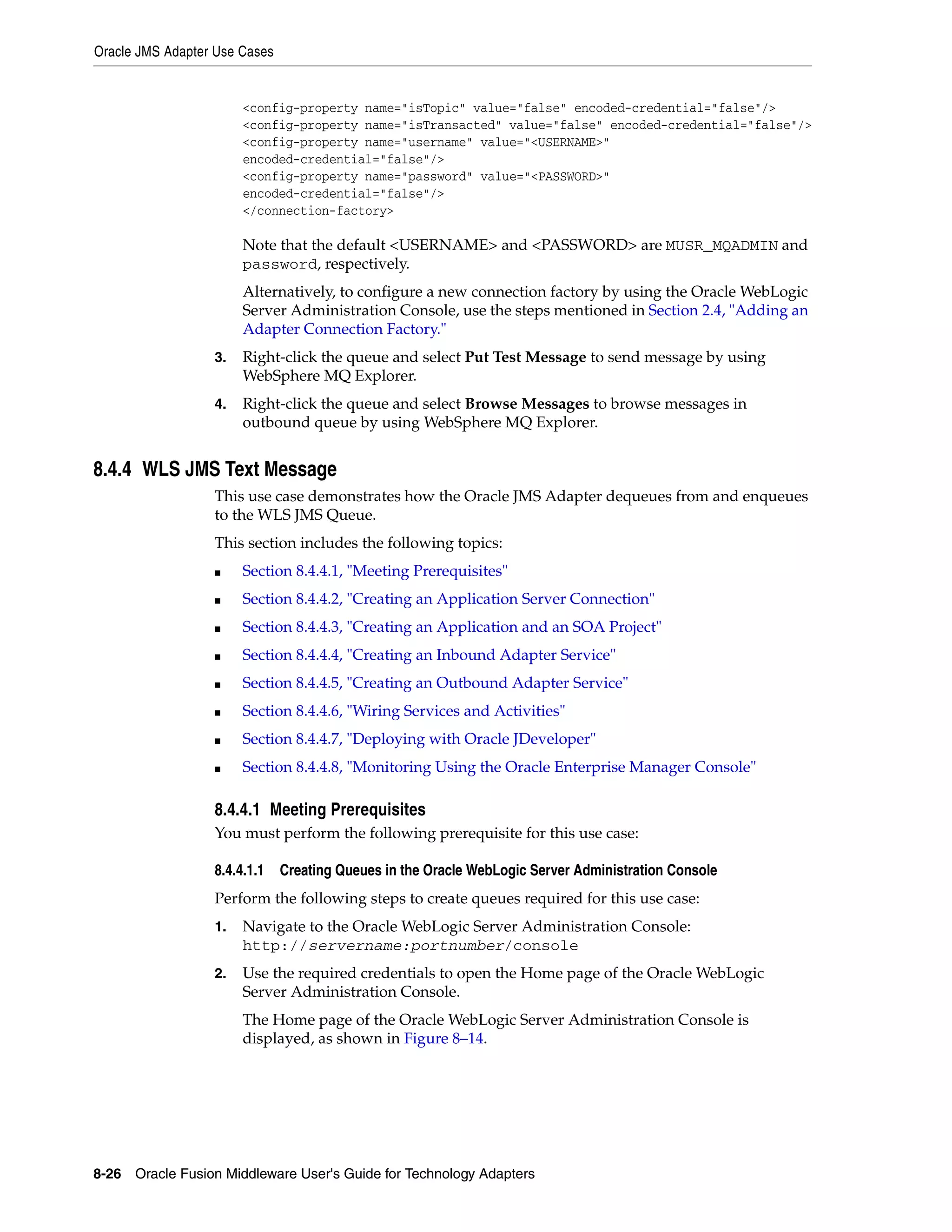 Oracle JMS Adapter Use Cases
8-26 Oracle Fusion Middleware User's Guide for Technology Adapters
<config-property name="isTopic" value="false" encoded-credential="false"/>
<config-property name="isTransacted" value="false" encoded-credential="false"/>
<config-property name="username" value="<USERNAME>"
encoded-credential="false"/>
<config-property name="password" value="<PASSWORD>"
encoded-credential="false"/>
</connection-factory>
Note that the default <USERNAME> and <PASSWORD> are MUSR_MQADMIN and
password, respectively.
Alternatively, to configure a new connection factory by using the Oracle WebLogic
Server Administration Console, use the steps mentioned in Section 2.4, "Adding an
Adapter Connection Factory."
3. Right-click the queue and select Put Test Message to send message by using
WebSphere MQ Explorer.
4. Right-click the queue and select Browse Messages to browse messages in
outbound queue by using WebSphere MQ Explorer.
8.4.4 WLS JMS Text Message
This use case demonstrates how the Oracle JMS Adapter dequeues from and enqueues
to the WLS JMS Queue.
This section includes the following topics:
■ Section 8.4.4.1, "Meeting Prerequisites"
■ Section 8.4.4.2, "Creating an Application Server Connection"
■ Section 8.4.4.3, "Creating an Application and an SOA Project"
■ Section 8.4.4.4, "Creating an Inbound Adapter Service"
■ Section 8.4.4.5, "Creating an Outbound Adapter Service"
■ Section 8.4.4.6, "Wiring Services and Activities"
■ Section 8.4.4.7, "Deploying with Oracle JDeveloper"
■ Section 8.4.4.8, "Monitoring Using the Oracle Enterprise Manager Console"
8.4.4.1 Meeting Prerequisites
You must perform the following prerequisite for this use case:
8.4.4.1.1 Creating Queues in the Oracle WebLogic Server Administration Console
Perform the following steps to create queues required for this use case:
1. Navigate to the Oracle WebLogic Server Administration Console:
http://servername:portnumber/console
2. Use the required credentials to open the Home page of the Oracle WebLogic
Server Administration Console.
The Home page of the Oracle WebLogic Server Administration Console is
displayed, as shown in Figure 8–14.
 