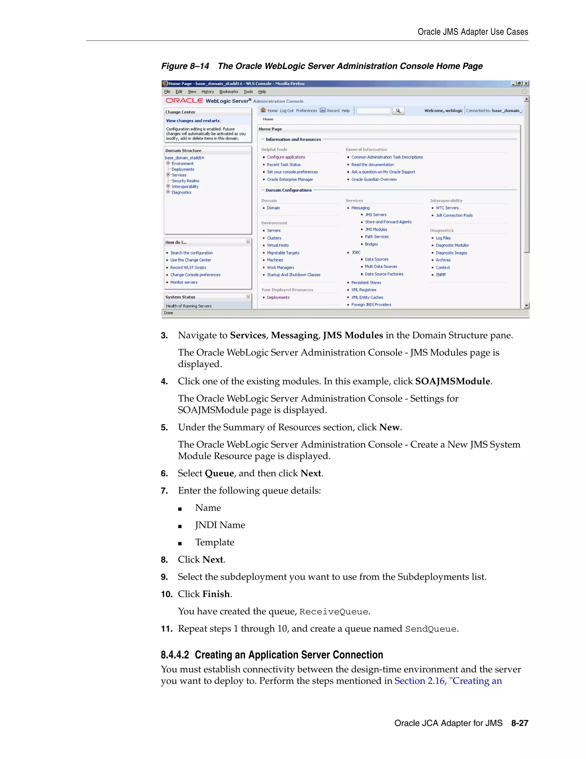 Oracle JMS Adapter Use Cases
Oracle JCA Adapter for JMS 8-27
Figure 8–14 The Oracle WebLogic Server Administration Console Home Page
3. Navigate to Services, Messaging, JMS Modules in the Domain Structure pane.
The Oracle WebLogic Server Administration Console - JMS Modules page is
displayed.
4. Click one of the existing modules. In this example, click SOAJMSModule.
The Oracle WebLogic Server Administration Console - Settings for
SOAJMSModule page is displayed.
5. Under the Summary of Resources section, click New.
The Oracle WebLogic Server Administration Console - Create a New JMS System
Module Resource page is displayed.
6. Select Queue, and then click Next.
7. Enter the following queue details:
■ Name
■ JNDI Name
■ Template
8. Click Next.
9. Select the subdeployment you want to use from the Subdeployments list.
10. Click Finish.
You have created the queue, ReceiveQueue.
11. Repeat steps 1 through 10, and create a queue named SendQueue.
8.4.4.2 Creating an Application Server Connection
You must establish connectivity between the design-time environment and the server
you want to deploy to. Perform the steps mentioned in Section 2.16, "Creating an
 