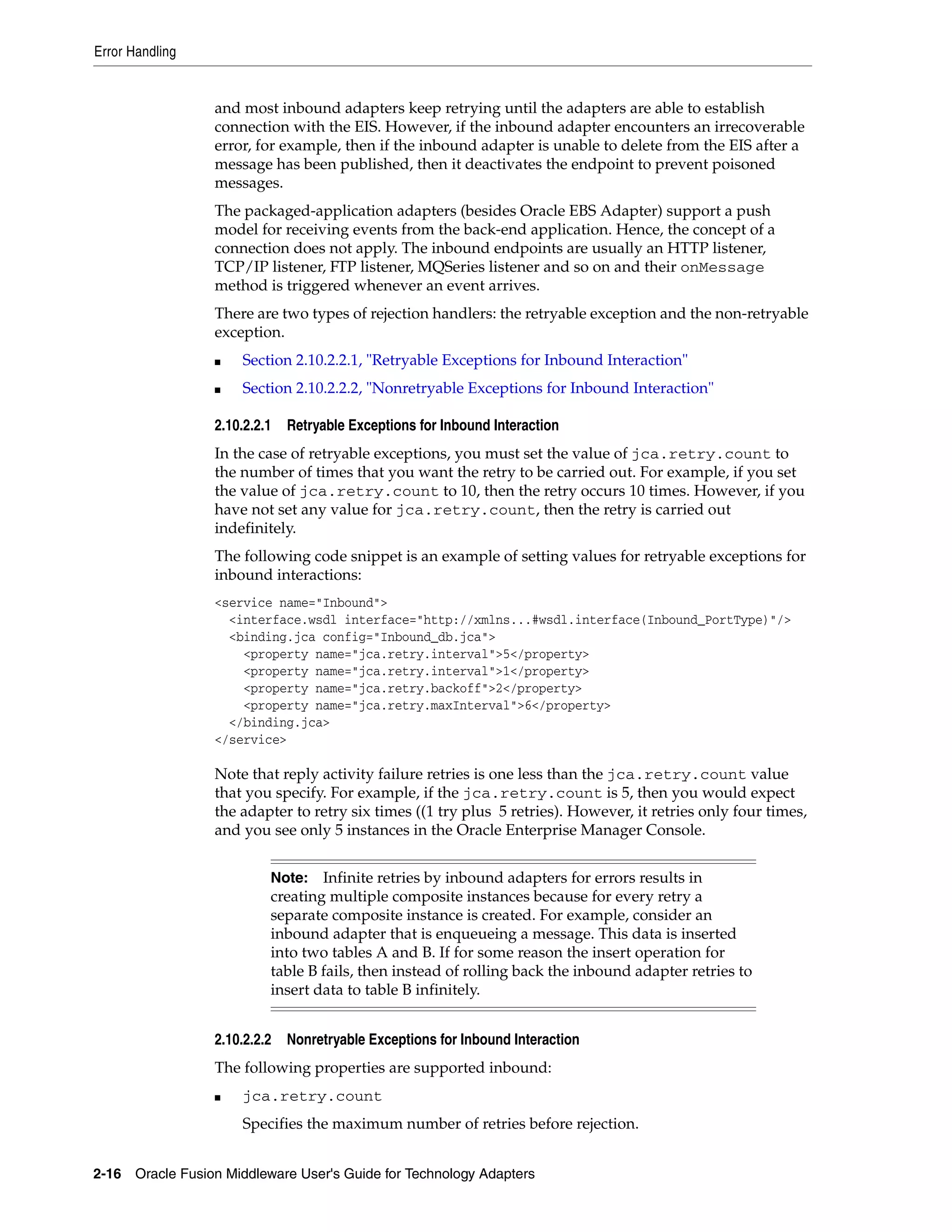 Error Handling
2-16 Oracle Fusion Middleware User's Guide for Technology Adapters
and most inbound adapters keep retrying until the adapters are able to establish
connection with the EIS. However, if the inbound adapter encounters an irrecoverable
error, for example, then if the inbound adapter is unable to delete from the EIS after a
message has been published, then it deactivates the endpoint to prevent poisoned
messages.
The packaged-application adapters (besides Oracle EBS Adapter) support a push
model for receiving events from the back-end application. Hence, the concept of a
connection does not apply. The inbound endpoints are usually an HTTP listener,
TCP/IP listener, FTP listener, MQSeries listener and so on and their onMessage
method is triggered whenever an event arrives.
There are two types of rejection handlers: the retryable exception and the non-retryable
exception.
■ Section 2.10.2.2.1, "Retryable Exceptions for Inbound Interaction"
■ Section 2.10.2.2.2, "Nonretryable Exceptions for Inbound Interaction"
2.10.2.2.1 Retryable Exceptions for Inbound Interaction
In the case of retryable exceptions, you must set the value of jca.retry.count to
the number of times that you want the retry to be carried out. For example, if you set
the value of jca.retry.count to 10, then the retry occurs 10 times. However, if you
have not set any value for jca.retry.count, then the retry is carried out
indefinitely.
The following code snippet is an example of setting values for retryable exceptions for
inbound interactions:
<service name="Inbound">
<interface.wsdl interface="http://xmlns...#wsdl.interface(Inbound_PortType)"/>
<binding.jca config="Inbound_db.jca">
<property name="jca.retry.interval">5</property>
<property name="jca.retry.interval">1</property>
<property name="jca.retry.backoff">2</property>
<property name="jca.retry.maxInterval">6</property>
</binding.jca>
</service>
Note that reply activity failure retries is one less than the jca.retry.count value
that you specify. For example, if the jca.retry.count is 5, then you would expect
the adapter to retry six times ((1 try plus 5 retries). However, it retries only four times,
and you see only 5 instances in the Oracle Enterprise Manager Console.
2.10.2.2.2 Nonretryable Exceptions for Inbound Interaction
The following properties are supported inbound:
■ jca.retry.count
Specifies the maximum number of retries before rejection.
Note: Infinite retries by inbound adapters for errors results in
creating multiple composite instances because for every retry a
separate composite instance is created. For example, consider an
inbound adapter that is enqueueing a message. This data is inserted
into two tables A and B. If for some reason the insert operation for
table B fails, then instead of rolling back the inbound adapter retries to
insert data to table B infinitely.
 