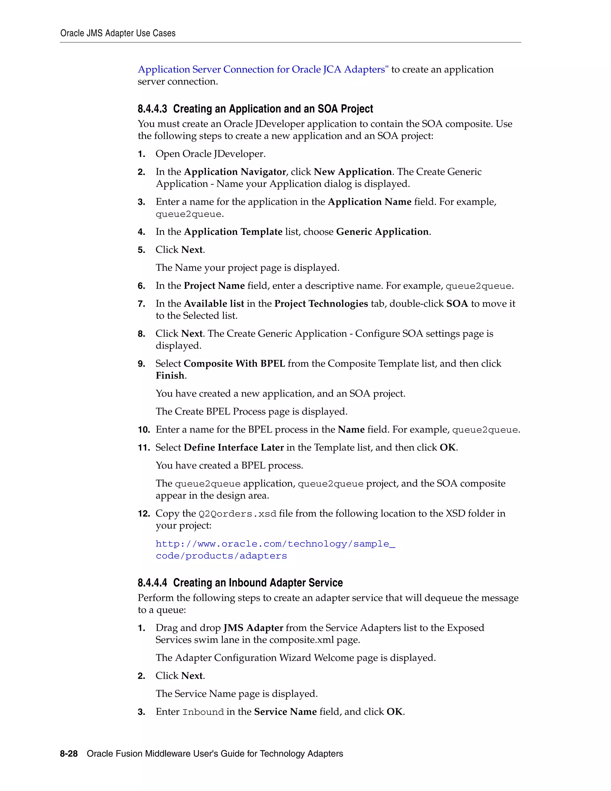 Oracle JMS Adapter Use Cases
8-28 Oracle Fusion Middleware User's Guide for Technology Adapters
Application Server Connection for Oracle JCA Adapters" to create an application
server connection.
8.4.4.3 Creating an Application and an SOA Project
You must create an Oracle JDeveloper application to contain the SOA composite. Use
the following steps to create a new application and an SOA project:
1. Open Oracle JDeveloper.
2. In the Application Navigator, click New Application. The Create Generic
Application - Name your Application dialog is displayed.
3. Enter a name for the application in the Application Name field. For example,
queue2queue.
4. In the Application Template list, choose Generic Application.
5. Click Next.
The Name your project page is displayed.
6. In the Project Name field, enter a descriptive name. For example, queue2queue.
7. In the Available list in the Project Technologies tab, double-click SOA to move it
to the Selected list.
8. Click Next. The Create Generic Application - Configure SOA settings page is
displayed.
9. Select Composite With BPEL from the Composite Template list, and then click
Finish.
You have created a new application, and an SOA project.
The Create BPEL Process page is displayed.
10. Enter a name for the BPEL process in the Name field. For example, queue2queue.
11. Select Define Interface Later in the Template list, and then click OK.
You have created a BPEL process.
The queue2queue application, queue2queue project, and the SOA composite
appear in the design area.
12. Copy the Q2Qorders.xsd file from the following location to the XSD folder in
your project:
http://www.oracle.com/technology/sample_
code/products/adapters
8.4.4.4 Creating an Inbound Adapter Service
Perform the following steps to create an adapter service that will dequeue the message
to a queue:
1. Drag and drop JMS Adapter from the Service Adapters list to the Exposed
Services swim lane in the composite.xml page.
The Adapter Configuration Wizard Welcome page is displayed.
2. Click Next.
The Service Name page is displayed.
3. Enter Inbound in the Service Name field, and click OK.
 