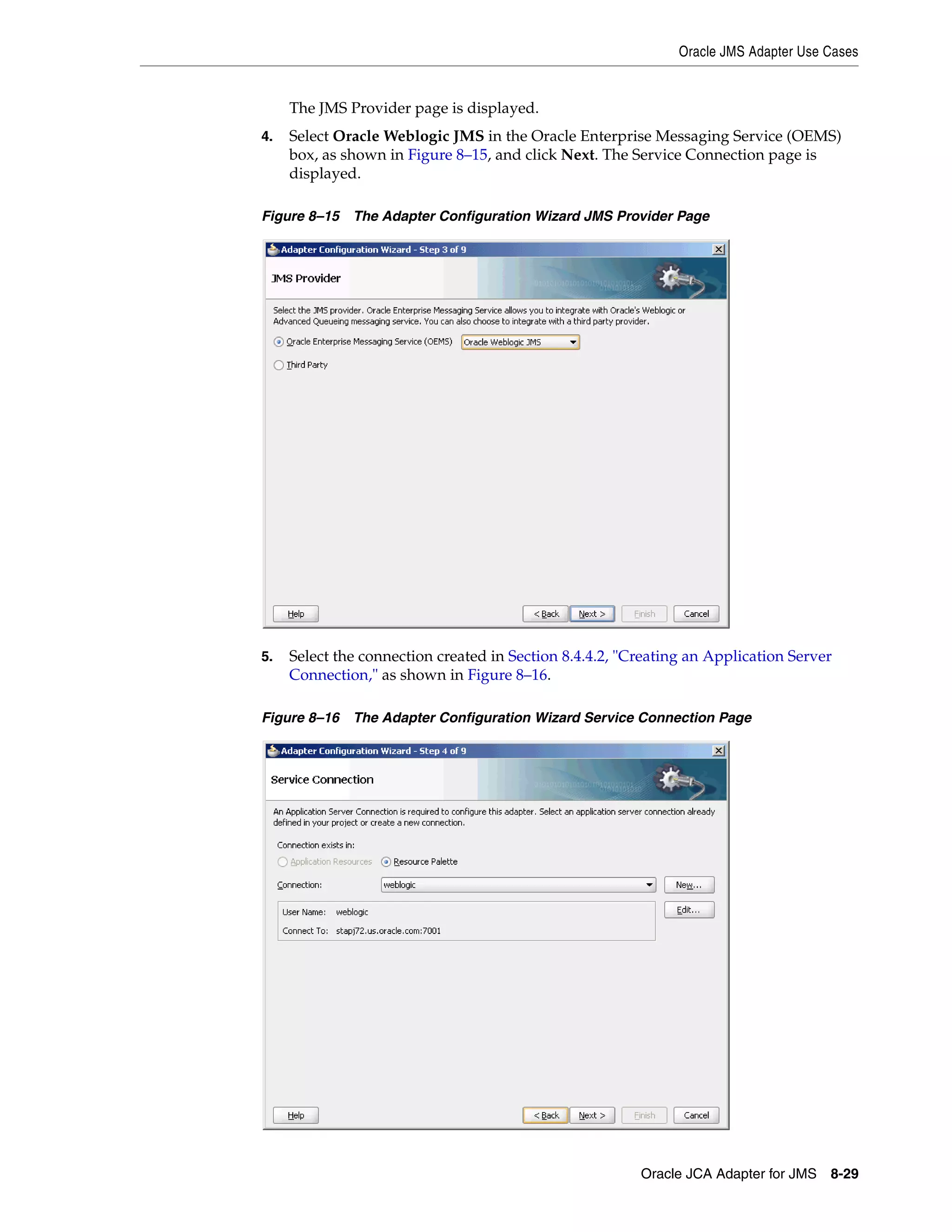 Oracle JMS Adapter Use Cases
Oracle JCA Adapter for JMS 8-29
The JMS Provider page is displayed.
4. Select Oracle Weblogic JMS in the Oracle Enterprise Messaging Service (OEMS)
box, as shown in Figure 8–15, and click Next. The Service Connection page is
displayed.
Figure 8–15 The Adapter Configuration Wizard JMS Provider Page
5. Select the connection created in Section 8.4.4.2, "Creating an Application Server
Connection," as shown in Figure 8–16.
Figure 8–16 The Adapter Configuration Wizard Service Connection Page
 