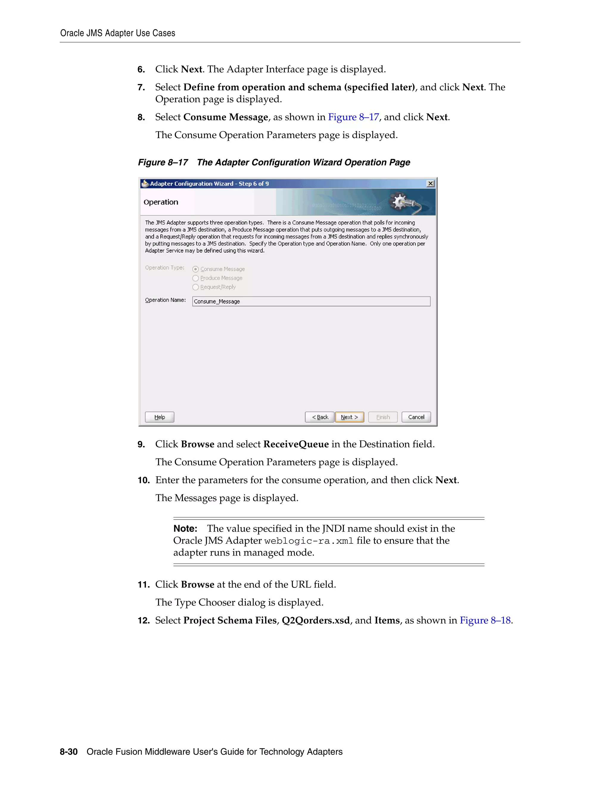Oracle JMS Adapter Use Cases
8-30 Oracle Fusion Middleware User's Guide for Technology Adapters
6. Click Next. The Adapter Interface page is displayed.
7. Select Define from operation and schema (specified later), and click Next. The
Operation page is displayed.
8. Select Consume Message, as shown in Figure 8–17, and click Next.
The Consume Operation Parameters page is displayed.
Figure 8–17 The Adapter Configuration Wizard Operation Page
9. Click Browse and select ReceiveQueue in the Destination field.
The Consume Operation Parameters page is displayed.
10. Enter the parameters for the consume operation, and then click Next.
The Messages page is displayed.
11. Click Browse at the end of the URL field.
The Type Chooser dialog is displayed.
12. Select Project Schema Files, Q2Qorders.xsd, and Items, as shown in Figure 8–18.
Note: The value specified in the JNDI name should exist in the
Oracle JMS Adapter weblogic-ra.xml file to ensure that the
adapter runs in managed mode.
 