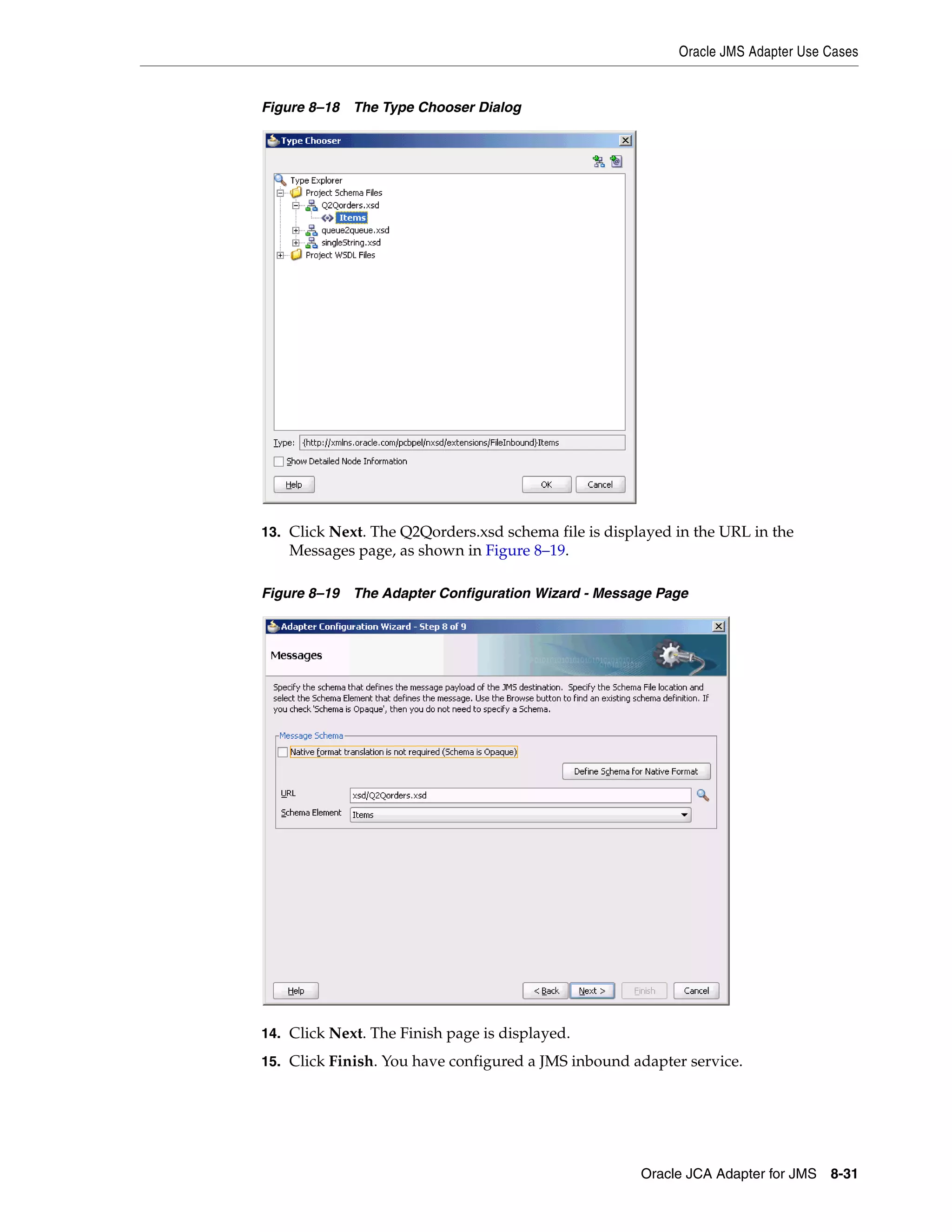 Oracle JMS Adapter Use Cases
Oracle JCA Adapter for JMS 8-31
Figure 8–18 The Type Chooser Dialog
13. Click Next. The Q2Qorders.xsd schema file is displayed in the URL in the
Messages page, as shown in Figure 8–19.
Figure 8–19 The Adapter Configuration Wizard - Message Page
14. Click Next. The Finish page is displayed.
15. Click Finish. You have configured a JMS inbound adapter service.
 