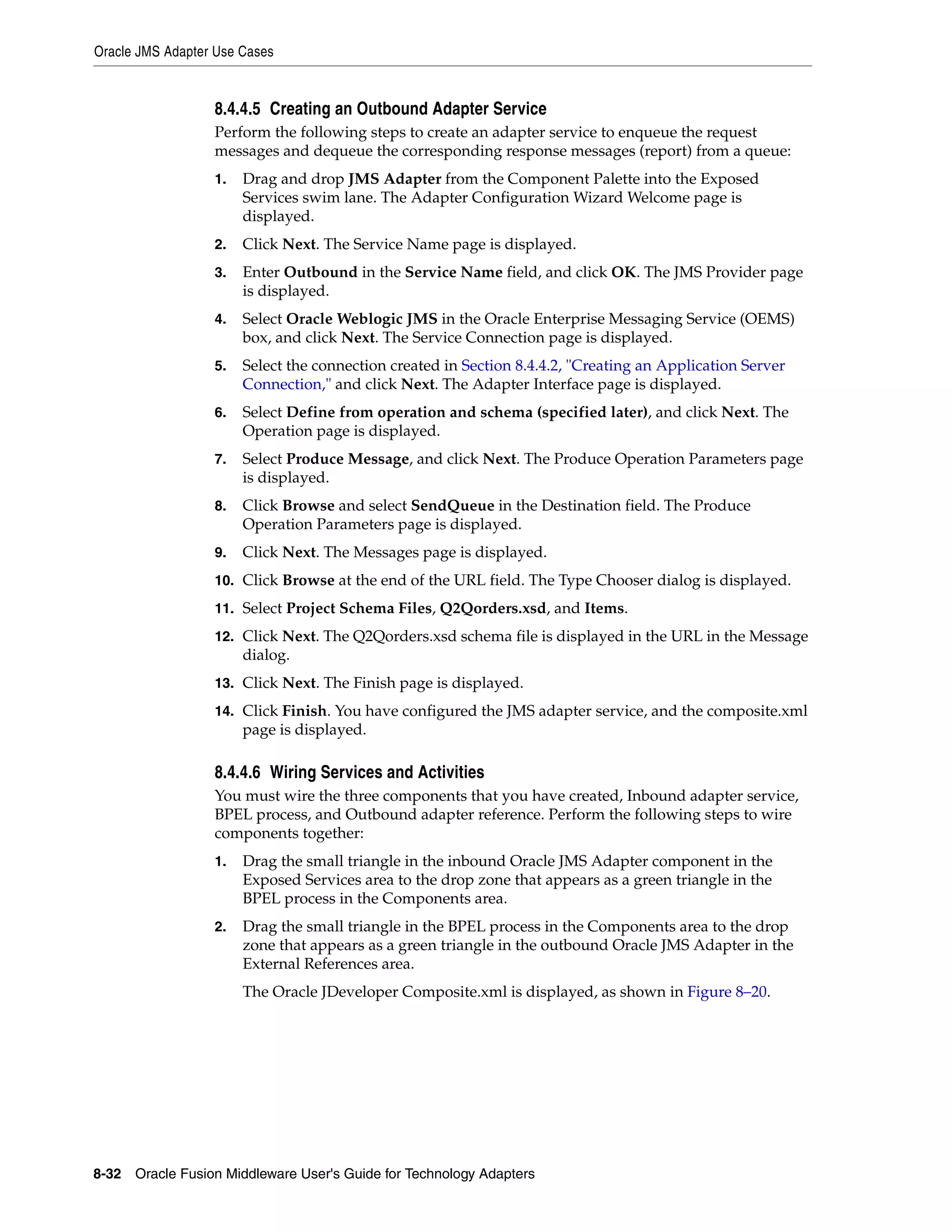 Oracle JMS Adapter Use Cases
8-32 Oracle Fusion Middleware User's Guide for Technology Adapters
8.4.4.5 Creating an Outbound Adapter Service
Perform the following steps to create an adapter service to enqueue the request
messages and dequeue the corresponding response messages (report) from a queue:
1. Drag and drop JMS Adapter from the Component Palette into the Exposed
Services swim lane. The Adapter Configuration Wizard Welcome page is
displayed.
2. Click Next. The Service Name page is displayed.
3. Enter Outbound in the Service Name field, and click OK. The JMS Provider page
is displayed.
4. Select Oracle Weblogic JMS in the Oracle Enterprise Messaging Service (OEMS)
box, and click Next. The Service Connection page is displayed.
5. Select the connection created in Section 8.4.4.2, "Creating an Application Server
Connection," and click Next. The Adapter Interface page is displayed.
6. Select Define from operation and schema (specified later), and click Next. The
Operation page is displayed.
7. Select Produce Message, and click Next. The Produce Operation Parameters page
is displayed.
8. Click Browse and select SendQueue in the Destination field. The Produce
Operation Parameters page is displayed.
9. Click Next. The Messages page is displayed.
10. Click Browse at the end of the URL field. The Type Chooser dialog is displayed.
11. Select Project Schema Files, Q2Qorders.xsd, and Items.
12. Click Next. The Q2Qorders.xsd schema file is displayed in the URL in the Message
dialog.
13. Click Next. The Finish page is displayed.
14. Click Finish. You have configured the JMS adapter service, and the composite.xml
page is displayed.
8.4.4.6 Wiring Services and Activities
You must wire the three components that you have created, Inbound adapter service,
BPEL process, and Outbound adapter reference. Perform the following steps to wire
components together:
1. Drag the small triangle in the inbound Oracle JMS Adapter component in the
Exposed Services area to the drop zone that appears as a green triangle in the
BPEL process in the Components area.
2. Drag the small triangle in the BPEL process in the Components area to the drop
zone that appears as a green triangle in the outbound Oracle JMS Adapter in the
External References area.
The Oracle JDeveloper Composite.xml is displayed, as shown in Figure 8–20.
 