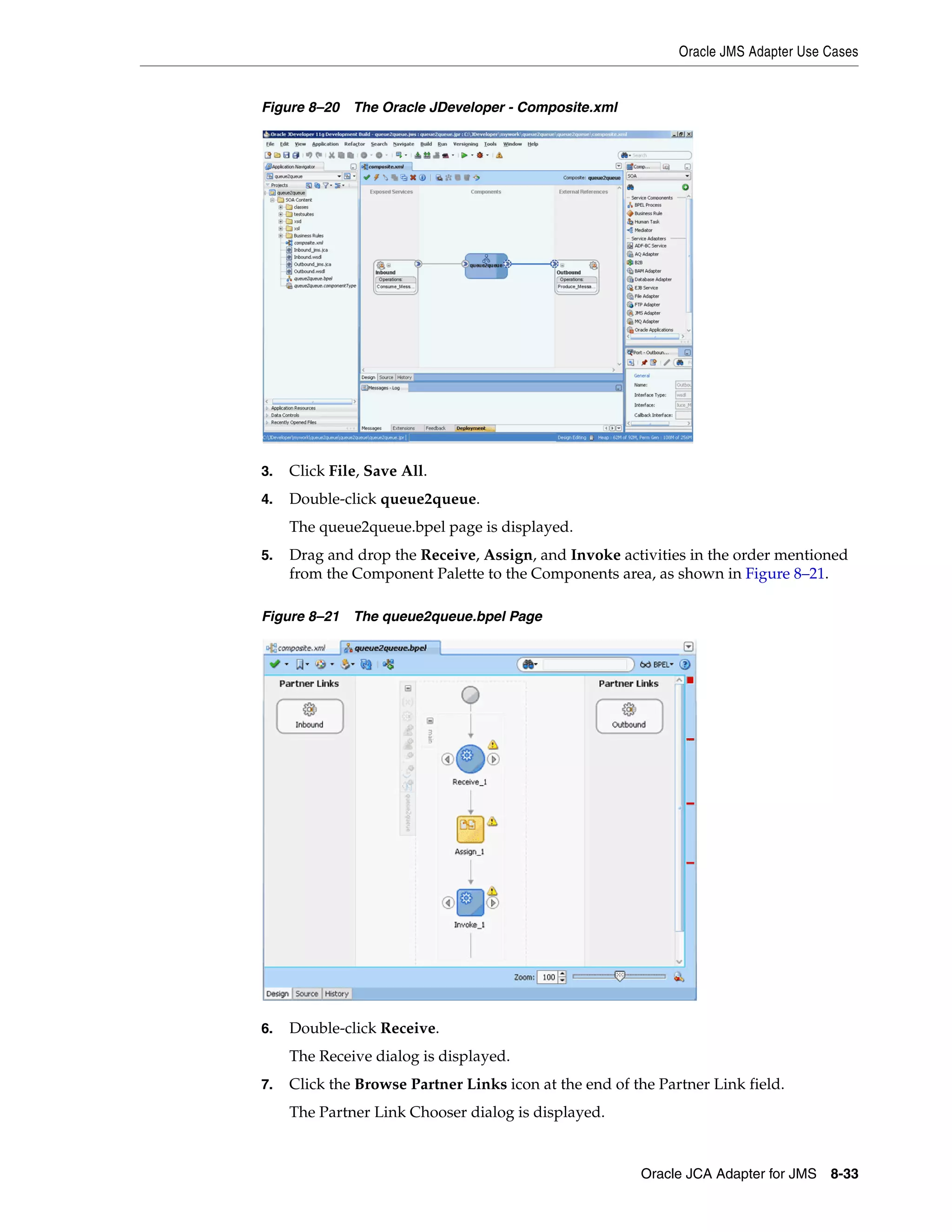 Oracle JMS Adapter Use Cases
Oracle JCA Adapter for JMS 8-33
Figure 8–20 The Oracle JDeveloper - Composite.xml
3. Click File, Save All.
4. Double-click queue2queue.
The queue2queue.bpel page is displayed.
5. Drag and drop the Receive, Assign, and Invoke activities in the order mentioned
from the Component Palette to the Components area, as shown in Figure 8–21.
Figure 8–21 The queue2queue.bpel Page
6. Double-click Receive.
The Receive dialog is displayed.
7. Click the Browse Partner Links icon at the end of the Partner Link field.
The Partner Link Chooser dialog is displayed.
 