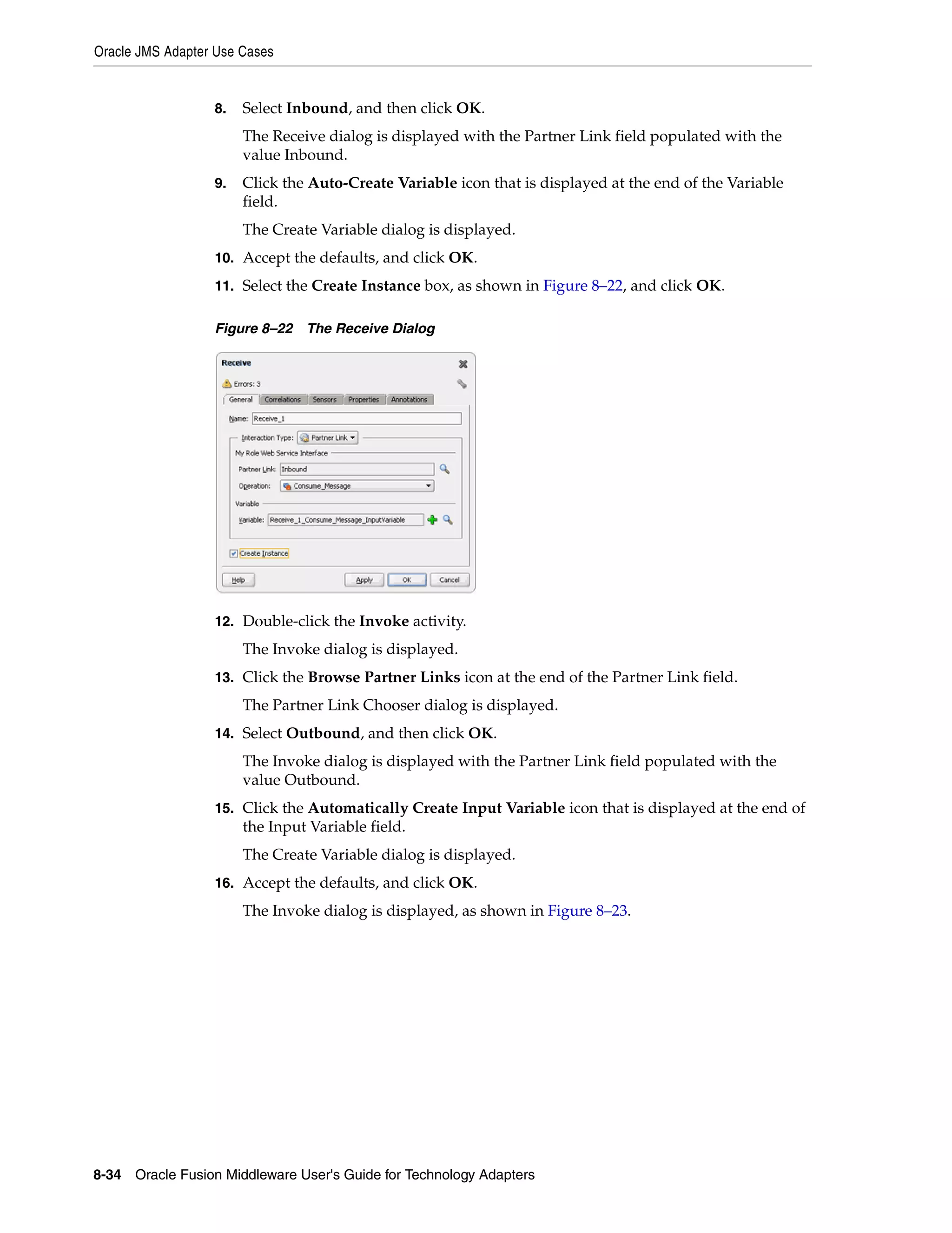 Oracle JMS Adapter Use Cases
8-34 Oracle Fusion Middleware User's Guide for Technology Adapters
8. Select Inbound, and then click OK.
The Receive dialog is displayed with the Partner Link field populated with the
value Inbound.
9. Click the Auto-Create Variable icon that is displayed at the end of the Variable
field.
The Create Variable dialog is displayed.
10. Accept the defaults, and click OK.
11. Select the Create Instance box, as shown in Figure 8–22, and click OK.
Figure 8–22 The Receive Dialog
12. Double-click the Invoke activity.
The Invoke dialog is displayed.
13. Click the Browse Partner Links icon at the end of the Partner Link field.
The Partner Link Chooser dialog is displayed.
14. Select Outbound, and then click OK.
The Invoke dialog is displayed with the Partner Link field populated with the
value Outbound.
15. Click the Automatically Create Input Variable icon that is displayed at the end of
the Input Variable field.
The Create Variable dialog is displayed.
16. Accept the defaults, and click OK.
The Invoke dialog is displayed, as shown in Figure 8–23.
 