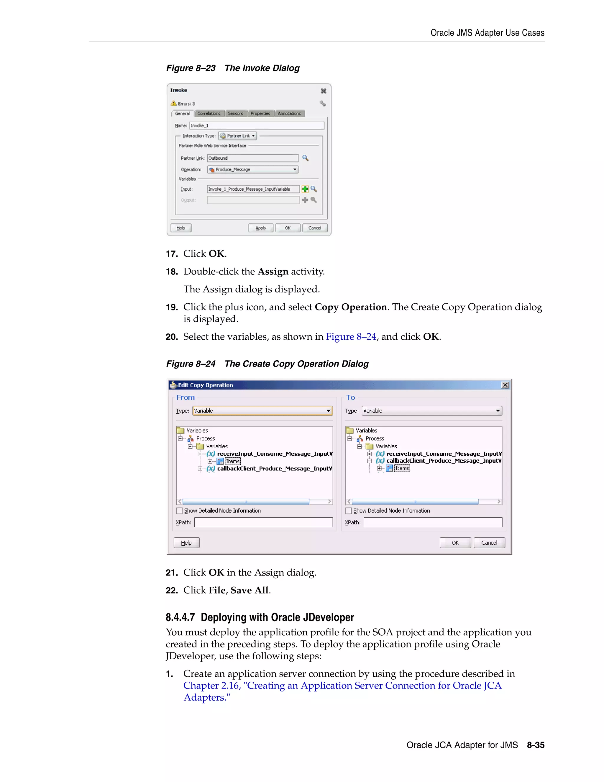 Oracle JMS Adapter Use Cases
Oracle JCA Adapter for JMS 8-35
Figure 8–23 The Invoke Dialog
17. Click OK.
18. Double-click the Assign activity.
The Assign dialog is displayed.
19. Click the plus icon, and select Copy Operation. The Create Copy Operation dialog
is displayed.
20. Select the variables, as shown in Figure 8–24, and click OK.
Figure 8–24 The Create Copy Operation Dialog
21. Click OK in the Assign dialog.
22. Click File, Save All.
8.4.4.7 Deploying with Oracle JDeveloper
You must deploy the application profile for the SOA project and the application you
created in the preceding steps. To deploy the application profile using Oracle
JDeveloper, use the following steps:
1. Create an application server connection by using the procedure described in
Chapter 2.16, "Creating an Application Server Connection for Oracle JCA
Adapters."
 