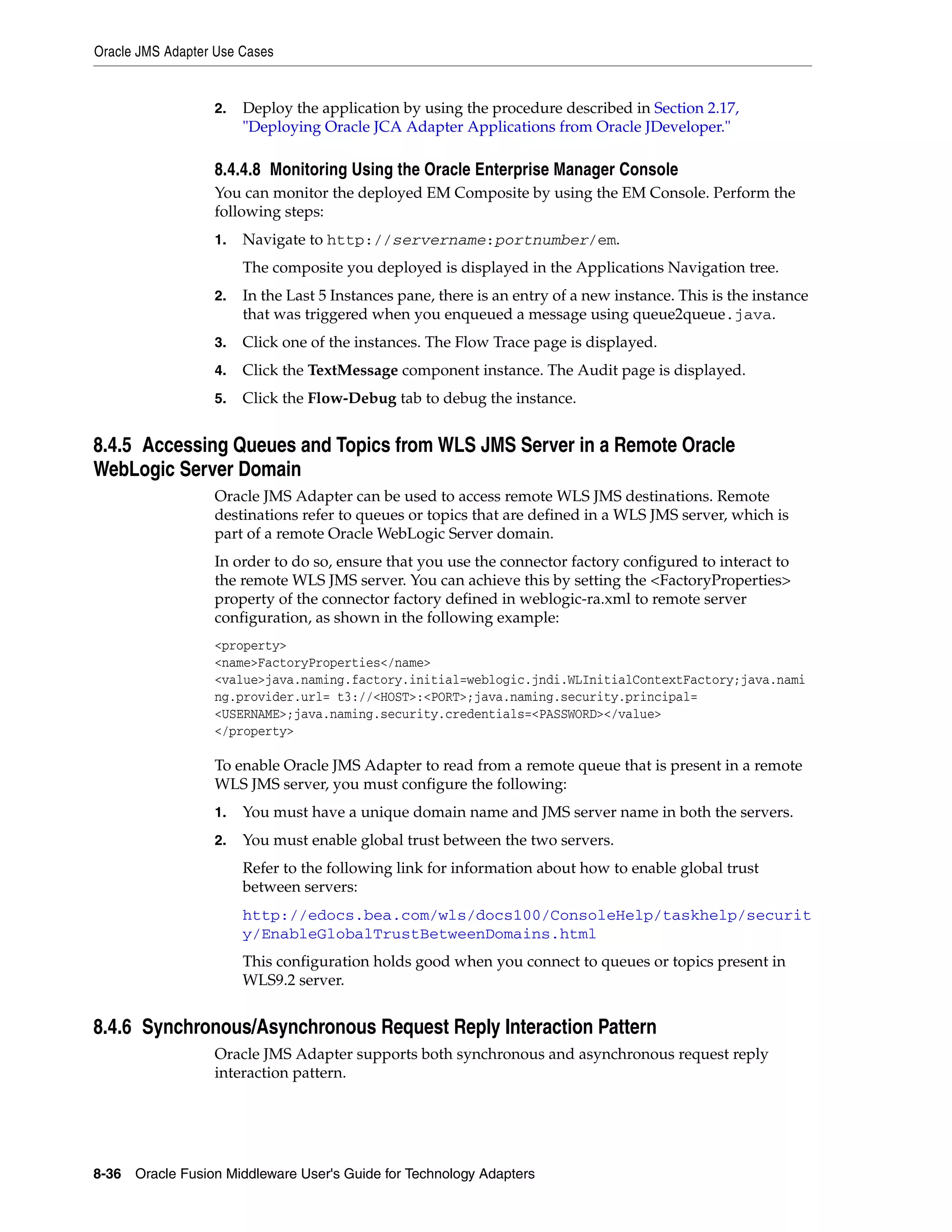 Oracle JMS Adapter Use Cases
8-36 Oracle Fusion Middleware User's Guide for Technology Adapters
2. Deploy the application by using the procedure described in Section 2.17,
"Deploying Oracle JCA Adapter Applications from Oracle JDeveloper."
8.4.4.8 Monitoring Using the Oracle Enterprise Manager Console
You can monitor the deployed EM Composite by using the EM Console. Perform the
following steps:
1. Navigate to http://servername:portnumber/em.
The composite you deployed is displayed in the Applications Navigation tree.
2. In the Last 5 Instances pane, there is an entry of a new instance. This is the instance
that was triggered when you enqueued a message using queue2queue.java.
3. Click one of the instances. The Flow Trace page is displayed.
4. Click the TextMessage component instance. The Audit page is displayed.
5. Click the Flow-Debug tab to debug the instance.
8.4.5 Accessing Queues and Topics from WLS JMS Server in a Remote Oracle
WebLogic Server Domain
Oracle JMS Adapter can be used to access remote WLS JMS destinations. Remote
destinations refer to queues or topics that are defined in a WLS JMS server, which is
part of a remote Oracle WebLogic Server domain.
In order to do so, ensure that you use the connector factory configured to interact to
the remote WLS JMS server. You can achieve this by setting the <FactoryProperties>
property of the connector factory defined in weblogic-ra.xml to remote server
configuration, as shown in the following example:
<property>
<name>FactoryProperties</name>
<value>java.naming.factory.initial=weblogic.jndi.WLInitialContextFactory;java.nami
ng.provider.url= t3://<HOST>:<PORT>;java.naming.security.principal=
<USERNAME>;java.naming.security.credentials=<PASSWORD></value>
</property>
To enable Oracle JMS Adapter to read from a remote queue that is present in a remote
WLS JMS server, you must configure the following:
1. You must have a unique domain name and JMS server name in both the servers.
2. You must enable global trust between the two servers.
Refer to the following link for information about how to enable global trust
between servers:
http://edocs.bea.com/wls/docs100/ConsoleHelp/taskhelp/securit
y/EnableGlobalTrustBetweenDomains.html
This configuration holds good when you connect to queues or topics present in
WLS9.2 server.
8.4.6 Synchronous/Asynchronous Request Reply Interaction Pattern
Oracle JMS Adapter supports both synchronous and asynchronous request reply
interaction pattern.
 