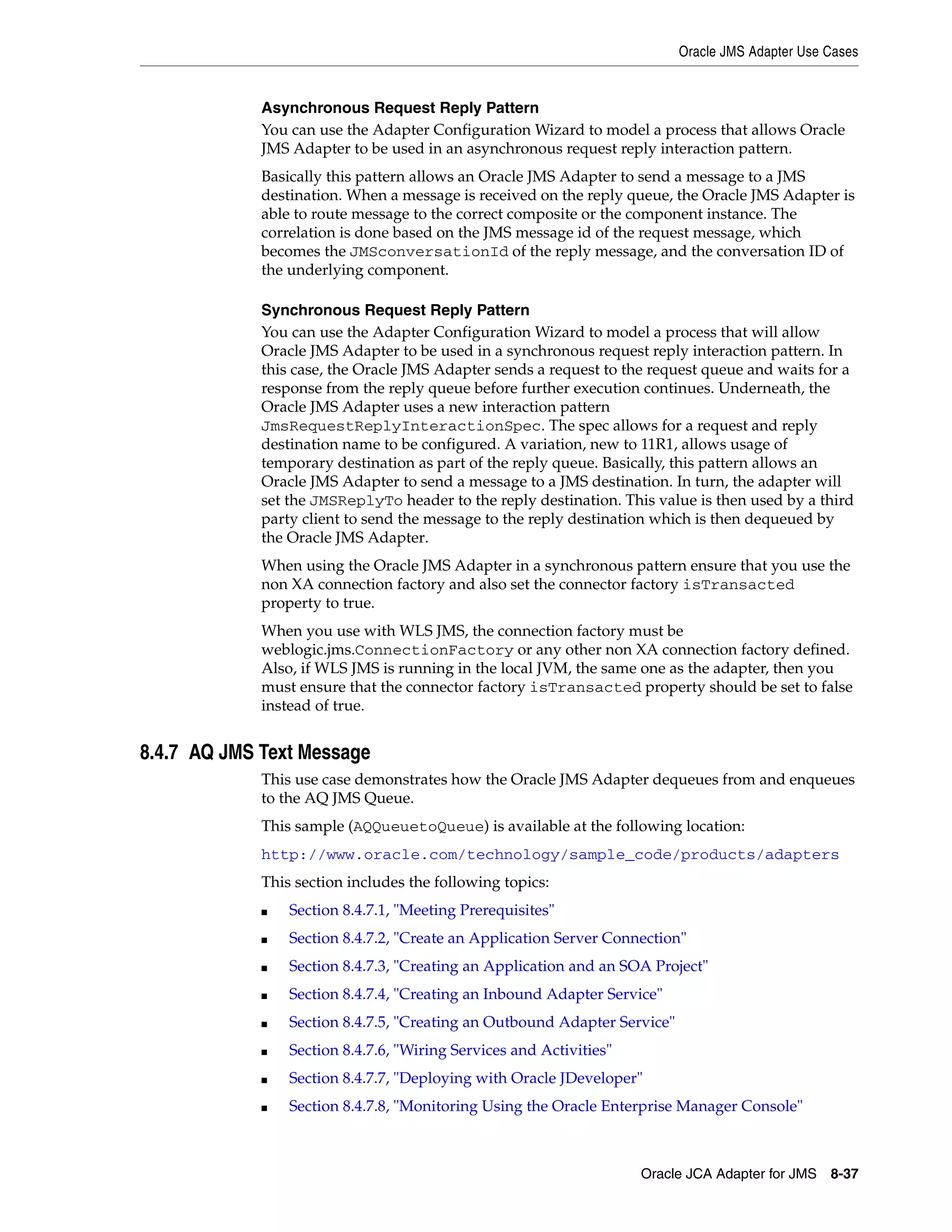 Oracle JMS Adapter Use Cases
Oracle JCA Adapter for JMS 8-37
Asynchronous Request Reply Pattern
You can use the Adapter Configuration Wizard to model a process that allows Oracle
JMS Adapter to be used in an asynchronous request reply interaction pattern.
Basically this pattern allows an Oracle JMS Adapter to send a message to a JMS
destination. When a message is received on the reply queue, the Oracle JMS Adapter is
able to route message to the correct composite or the component instance. The
correlation is done based on the JMS message id of the request message, which
becomes the JMSconversationId of the reply message, and the conversation ID of
the underlying component.
Synchronous Request Reply Pattern
You can use the Adapter Configuration Wizard to model a process that will allow
Oracle JMS Adapter to be used in a synchronous request reply interaction pattern. In
this case, the Oracle JMS Adapter sends a request to the request queue and waits for a
response from the reply queue before further execution continues. Underneath, the
Oracle JMS Adapter uses a new interaction pattern
JmsRequestReplyInteractionSpec. The spec allows for a request and reply
destination name to be configured. A variation, new to 11R1, allows usage of
temporary destination as part of the reply queue. Basically, this pattern allows an
Oracle JMS Adapter to send a message to a JMS destination. In turn, the adapter will
set the JMSReplyTo header to the reply destination. This value is then used by a third
party client to send the message to the reply destination which is then dequeued by
the Oracle JMS Adapter.
When using the Oracle JMS Adapter in a synchronous pattern ensure that you use the
non XA connection factory and also set the connector factory isTransacted
property to true.
When you use with WLS JMS, the connection factory must be
weblogic.jms.ConnectionFactory or any other non XA connection factory defined.
Also, if WLS JMS is running in the local JVM, the same one as the adapter, then you
must ensure that the connector factory isTransacted property should be set to false
instead of true.
8.4.7 AQ JMS Text Message
This use case demonstrates how the Oracle JMS Adapter dequeues from and enqueues
to the AQ JMS Queue.
This sample (AQQueuetoQueue) is available at the following location:
http://www.oracle.com/technology/sample_code/products/adapters
This section includes the following topics:
■ Section 8.4.7.1, "Meeting Prerequisites"
■ Section 8.4.7.2, "Create an Application Server Connection"
■ Section 8.4.7.3, "Creating an Application and an SOA Project"
■ Section 8.4.7.4, "Creating an Inbound Adapter Service"
■ Section 8.4.7.5, "Creating an Outbound Adapter Service"
■ Section 8.4.7.6, "Wiring Services and Activities"
■ Section 8.4.7.7, "Deploying with Oracle JDeveloper"
■ Section 8.4.7.8, "Monitoring Using the Oracle Enterprise Manager Console"
 