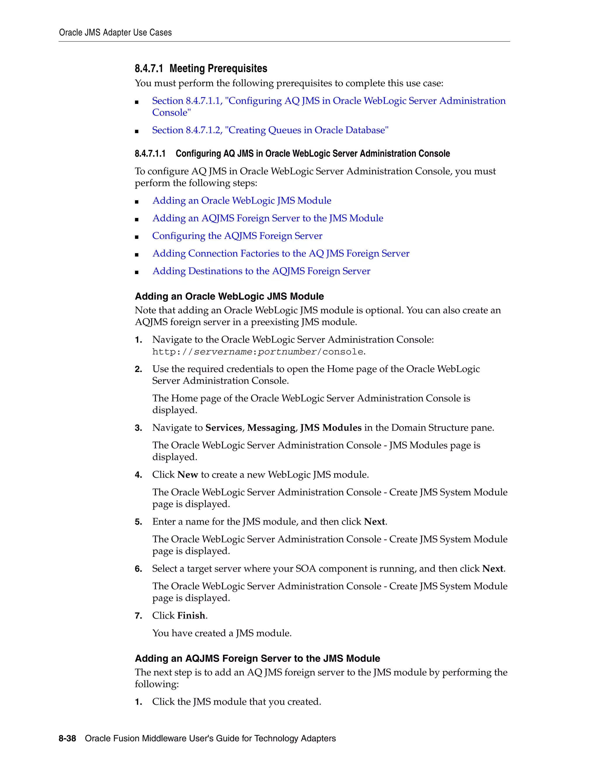 Oracle JMS Adapter Use Cases
8-38 Oracle Fusion Middleware User's Guide for Technology Adapters
8.4.7.1 Meeting Prerequisites
You must perform the following prerequisites to complete this use case:
■ Section 8.4.7.1.1, "Configuring AQ JMS in Oracle WebLogic Server Administration
Console"
■ Section 8.4.7.1.2, "Creating Queues in Oracle Database"
8.4.7.1.1 Configuring AQ JMS in Oracle WebLogic Server Administration Console
To configure AQ JMS in Oracle WebLogic Server Administration Console, you must
perform the following steps:
■ Adding an Oracle WebLogic JMS Module
■ Adding an AQJMS Foreign Server to the JMS Module
■ Configuring the AQJMS Foreign Server
■ Adding Connection Factories to the AQ JMS Foreign Server
■ Adding Destinations to the AQJMS Foreign Server
Adding an Oracle WebLogic JMS Module
Note that adding an Oracle WebLogic JMS module is optional. You can also create an
AQJMS foreign server in a preexisting JMS module.
1. Navigate to the Oracle WebLogic Server Administration Console:
http://servername:portnumber/console.
2. Use the required credentials to open the Home page of the Oracle WebLogic
Server Administration Console.
The Home page of the Oracle WebLogic Server Administration Console is
displayed.
3. Navigate to Services, Messaging, JMS Modules in the Domain Structure pane.
The Oracle WebLogic Server Administration Console - JMS Modules page is
displayed.
4. Click New to create a new WebLogic JMS module.
The Oracle WebLogic Server Administration Console - Create JMS System Module
page is displayed.
5. Enter a name for the JMS module, and then click Next.
The Oracle WebLogic Server Administration Console - Create JMS System Module
page is displayed.
6. Select a target server where your SOA component is running, and then click Next.
The Oracle WebLogic Server Administration Console - Create JMS System Module
page is displayed.
7. Click Finish.
You have created a JMS module.
Adding an AQJMS Foreign Server to the JMS Module
The next step is to add an AQ JMS foreign server to the JMS module by performing the
following:
1. Click the JMS module that you created.
 