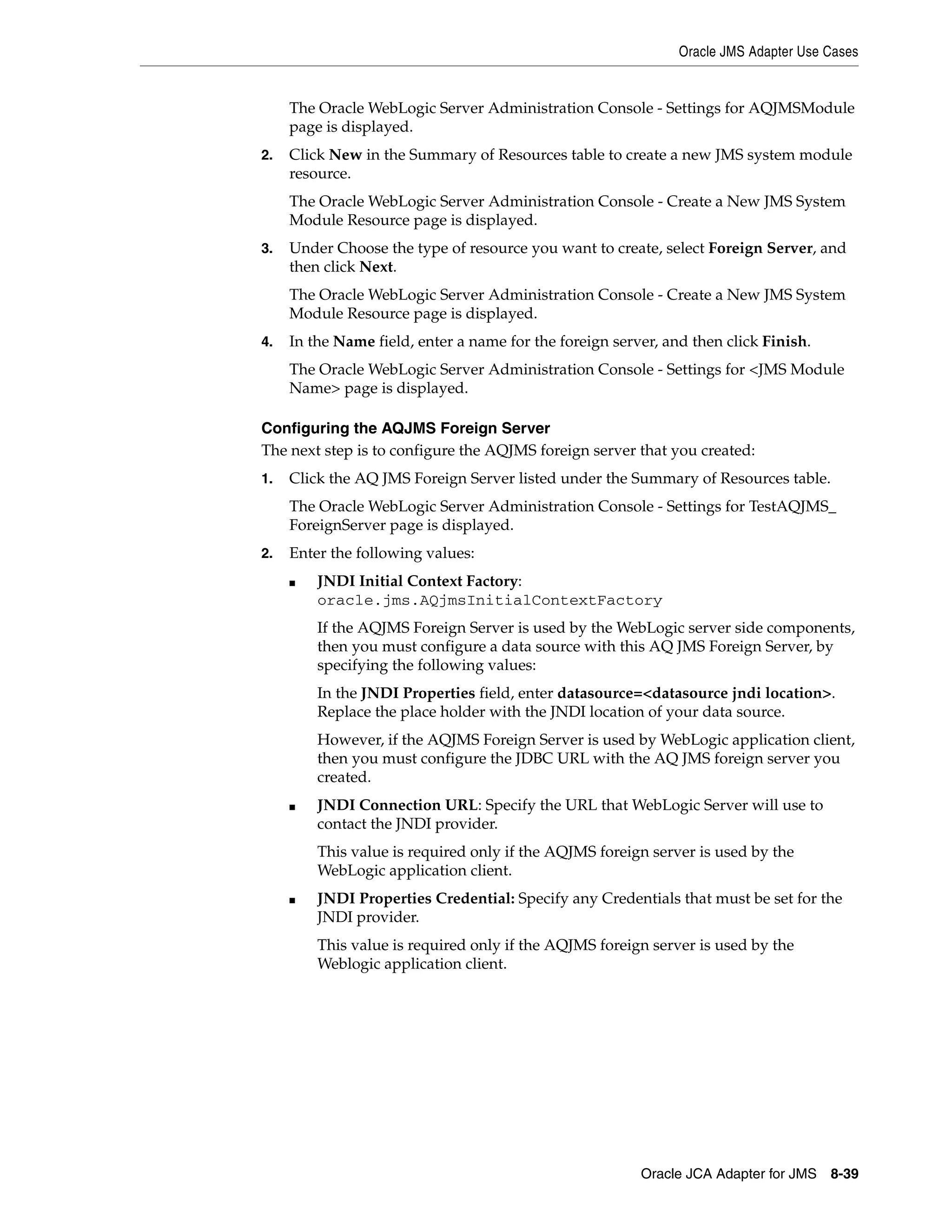 Oracle JMS Adapter Use Cases
Oracle JCA Adapter for JMS 8-39
The Oracle WebLogic Server Administration Console - Settings for AQJMSModule
page is displayed.
2. Click New in the Summary of Resources table to create a new JMS system module
resource.
The Oracle WebLogic Server Administration Console - Create a New JMS System
Module Resource page is displayed.
3. Under Choose the type of resource you want to create, select Foreign Server, and
then click Next.
The Oracle WebLogic Server Administration Console - Create a New JMS System
Module Resource page is displayed.
4. In the Name field, enter a name for the foreign server, and then click Finish.
The Oracle WebLogic Server Administration Console - Settings for <JMS Module
Name> page is displayed.
Configuring the AQJMS Foreign Server
The next step is to configure the AQJMS foreign server that you created:
1. Click the AQ JMS Foreign Server listed under the Summary of Resources table.
The Oracle WebLogic Server Administration Console - Settings for TestAQJMS_
ForeignServer page is displayed.
2. Enter the following values:
■ JNDI Initial Context Factory:
oracle.jms.AQjmsInitialContextFactory
If the AQJMS Foreign Server is used by the WebLogic server side components,
then you must configure a data source with this AQ JMS Foreign Server, by
specifying the following values:
In the JNDI Properties field, enter datasource=<datasource jndi location>.
Replace the place holder with the JNDI location of your data source.
However, if the AQJMS Foreign Server is used by WebLogic application client,
then you must configure the JDBC URL with the AQ JMS foreign server you
created.
■ JNDI Connection URL: Specify the URL that WebLogic Server will use to
contact the JNDI provider.
This value is required only if the AQJMS foreign server is used by the
WebLogic application client.
■ JNDI Properties Credential: Specify any Credentials that must be set for the
JNDI provider.
This value is required only if the AQJMS foreign server is used by the
Weblogic application client.
 