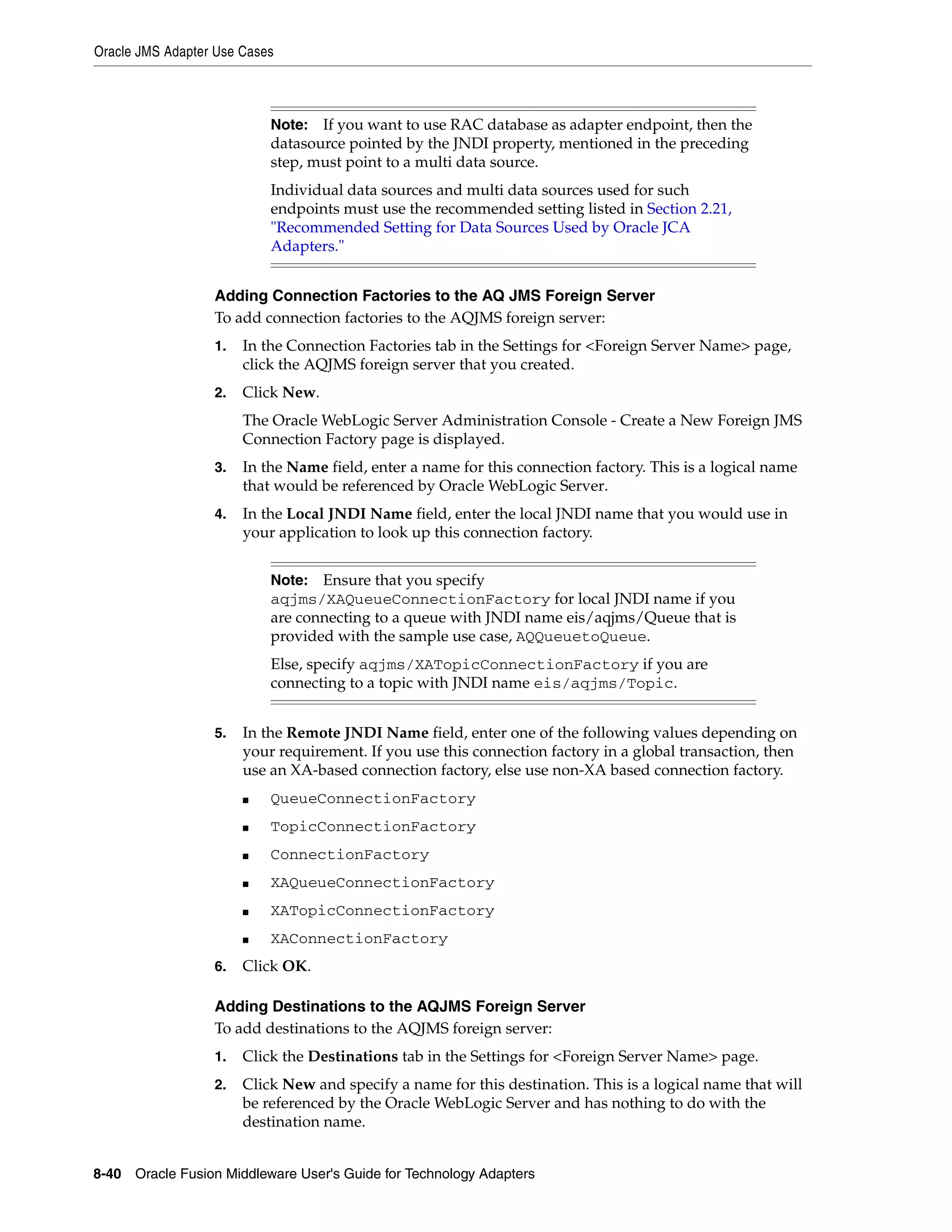 Oracle JMS Adapter Use Cases
8-40 Oracle Fusion Middleware User's Guide for Technology Adapters
Adding Connection Factories to the AQ JMS Foreign Server
To add connection factories to the AQJMS foreign server:
1. In the Connection Factories tab in the Settings for <Foreign Server Name> page,
click the AQJMS foreign server that you created.
2. Click New.
The Oracle WebLogic Server Administration Console - Create a New Foreign JMS
Connection Factory page is displayed.
3. In the Name field, enter a name for this connection factory. This is a logical name
that would be referenced by Oracle WebLogic Server.
4. In the Local JNDI Name field, enter the local JNDI name that you would use in
your application to look up this connection factory.
5. In the Remote JNDI Name field, enter one of the following values depending on
your requirement. If you use this connection factory in a global transaction, then
use an XA-based connection factory, else use non-XA based connection factory.
■ QueueConnectionFactory
■ TopicConnectionFactory
■ ConnectionFactory
■ XAQueueConnectionFactory
■ XATopicConnectionFactory
■ XAConnectionFactory
6. Click OK.
Adding Destinations to the AQJMS Foreign Server
To add destinations to the AQJMS foreign server:
1. Click the Destinations tab in the Settings for <Foreign Server Name> page.
2. Click New and specify a name for this destination. This is a logical name that will
be referenced by the Oracle WebLogic Server and has nothing to do with the
destination name.
Note: If you want to use RAC database as adapter endpoint, then the
datasource pointed by the JNDI property, mentioned in the preceding
step, must point to a multi data source.
Individual data sources and multi data sources used for such
endpoints must use the recommended setting listed in Section 2.21,
"Recommended Setting for Data Sources Used by Oracle JCA
Adapters."
Note: Ensure that you specify
aqjms/XAQueueConnectionFactory for local JNDI name if you
are connecting to a queue with JNDI name eis/aqjms/Queue that is
provided with the sample use case, AQQueuetoQueue.
Else, specify aqjms/XATopicConnectionFactory if you are
connecting to a topic with JNDI name eis/aqjms/Topic.
 