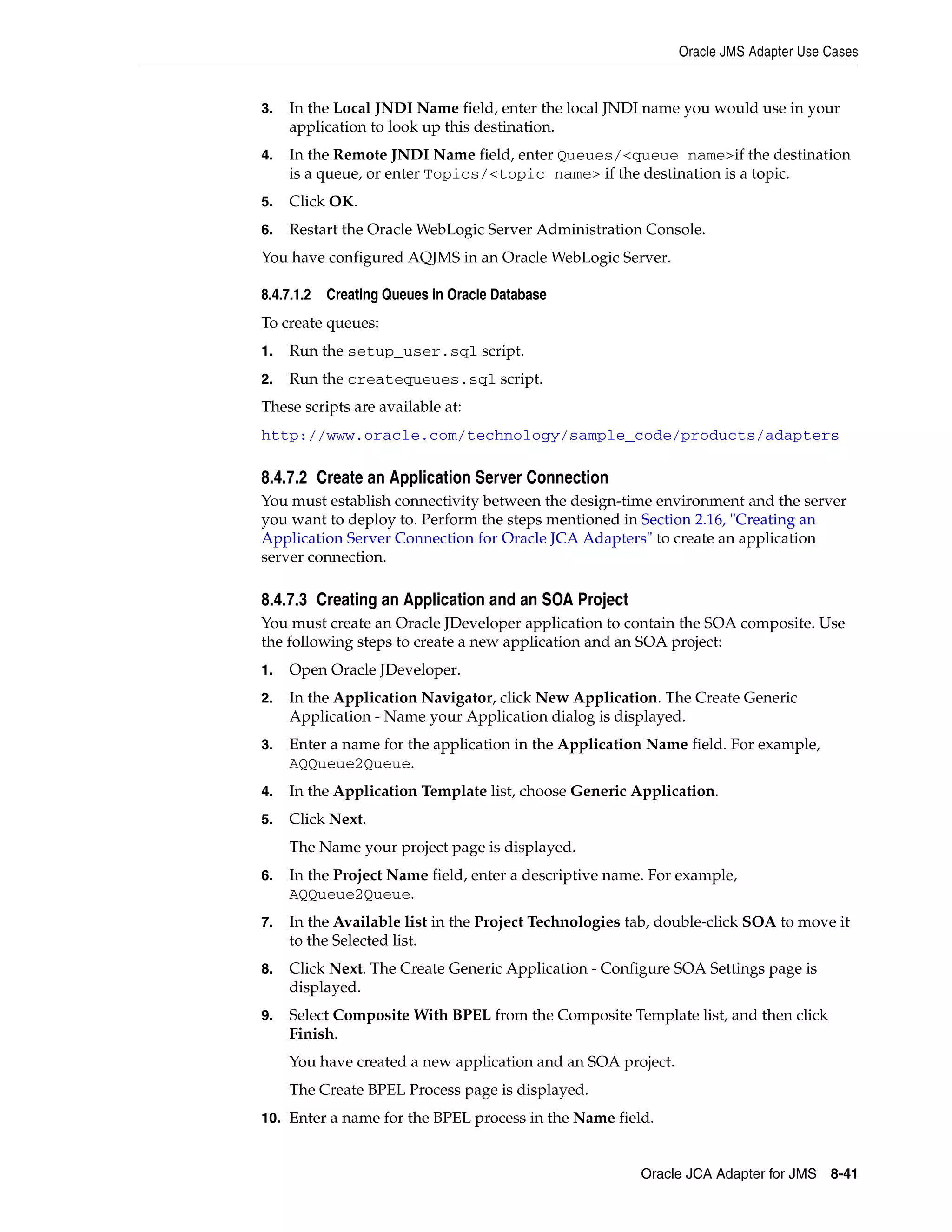 Oracle JMS Adapter Use Cases
Oracle JCA Adapter for JMS 8-41
3. In the Local JNDI Name field, enter the local JNDI name you would use in your
application to look up this destination.
4. In the Remote JNDI Name field, enter Queues/<queue name>if the destination
is a queue, or enter Topics/<topic name> if the destination is a topic.
5. Click OK.
6. Restart the Oracle WebLogic Server Administration Console.
You have configured AQJMS in an Oracle WebLogic Server.
8.4.7.1.2 Creating Queues in Oracle Database
To create queues:
1. Run the setup_user.sql script.
2. Run the createqueues.sql script.
These scripts are available at:
http://www.oracle.com/technology/sample_code/products/adapters
8.4.7.2 Create an Application Server Connection
You must establish connectivity between the design-time environment and the server
you want to deploy to. Perform the steps mentioned in Section 2.16, "Creating an
Application Server Connection for Oracle JCA Adapters" to create an application
server connection.
8.4.7.3 Creating an Application and an SOA Project
You must create an Oracle JDeveloper application to contain the SOA composite. Use
the following steps to create a new application and an SOA project:
1. Open Oracle JDeveloper.
2. In the Application Navigator, click New Application. The Create Generic
Application - Name your Application dialog is displayed.
3. Enter a name for the application in the Application Name field. For example,
AQQueue2Queue.
4. In the Application Template list, choose Generic Application.
5. Click Next.
The Name your project page is displayed.
6. In the Project Name field, enter a descriptive name. For example,
AQQueue2Queue.
7. In the Available list in the Project Technologies tab, double-click SOA to move it
to the Selected list.
8. Click Next. The Create Generic Application - Configure SOA Settings page is
displayed.
9. Select Composite With BPEL from the Composite Template list, and then click
Finish.
You have created a new application and an SOA project.
The Create BPEL Process page is displayed.
10. Enter a name for the BPEL process in the Name field.
 