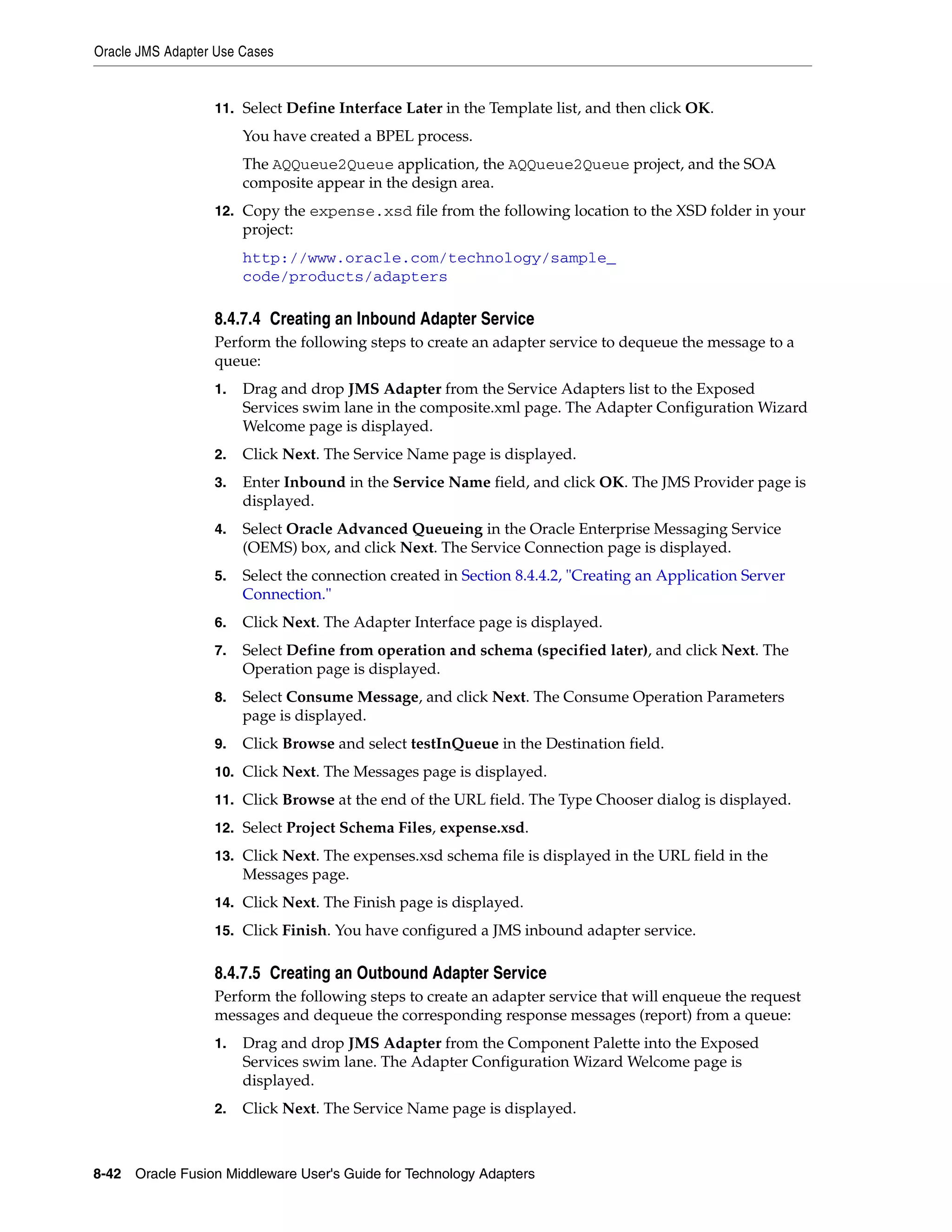 Oracle JMS Adapter Use Cases
8-42 Oracle Fusion Middleware User's Guide for Technology Adapters
11. Select Define Interface Later in the Template list, and then click OK.
You have created a BPEL process.
The AQQueue2Queue application, the AQQueue2Queue project, and the SOA
composite appear in the design area.
12. Copy the expense.xsd file from the following location to the XSD folder in your
project:
http://www.oracle.com/technology/sample_
code/products/adapters
8.4.7.4 Creating an Inbound Adapter Service
Perform the following steps to create an adapter service to dequeue the message to a
queue:
1. Drag and drop JMS Adapter from the Service Adapters list to the Exposed
Services swim lane in the composite.xml page. The Adapter Configuration Wizard
Welcome page is displayed.
2. Click Next. The Service Name page is displayed.
3. Enter Inbound in the Service Name field, and click OK. The JMS Provider page is
displayed.
4. Select Oracle Advanced Queueing in the Oracle Enterprise Messaging Service
(OEMS) box, and click Next. The Service Connection page is displayed.
5. Select the connection created in Section 8.4.4.2, "Creating an Application Server
Connection."
6. Click Next. The Adapter Interface page is displayed.
7. Select Define from operation and schema (specified later), and click Next. The
Operation page is displayed.
8. Select Consume Message, and click Next. The Consume Operation Parameters
page is displayed.
9. Click Browse and select testInQueue in the Destination field.
10. Click Next. The Messages page is displayed.
11. Click Browse at the end of the URL field. The Type Chooser dialog is displayed.
12. Select Project Schema Files, expense.xsd.
13. Click Next. The expenses.xsd schema file is displayed in the URL field in the
Messages page.
14. Click Next. The Finish page is displayed.
15. Click Finish. You have configured a JMS inbound adapter service.
8.4.7.5 Creating an Outbound Adapter Service
Perform the following steps to create an adapter service that will enqueue the request
messages and dequeue the corresponding response messages (report) from a queue:
1. Drag and drop JMS Adapter from the Component Palette into the Exposed
Services swim lane. The Adapter Configuration Wizard Welcome page is
displayed.
2. Click Next. The Service Name page is displayed.
 