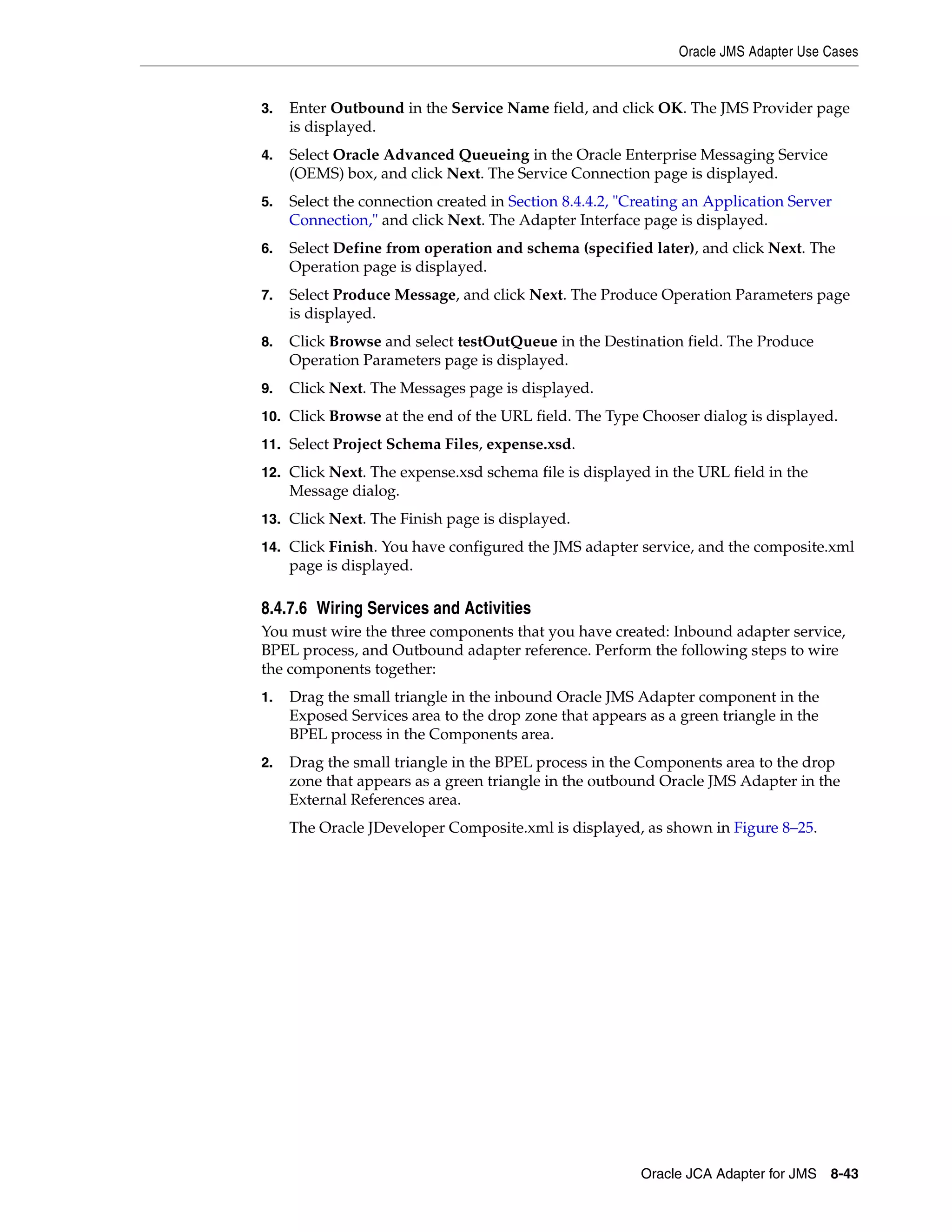 Oracle JMS Adapter Use Cases
Oracle JCA Adapter for JMS 8-43
3. Enter Outbound in the Service Name field, and click OK. The JMS Provider page
is displayed.
4. Select Oracle Advanced Queueing in the Oracle Enterprise Messaging Service
(OEMS) box, and click Next. The Service Connection page is displayed.
5. Select the connection created in Section 8.4.4.2, "Creating an Application Server
Connection," and click Next. The Adapter Interface page is displayed.
6. Select Define from operation and schema (specified later), and click Next. The
Operation page is displayed.
7. Select Produce Message, and click Next. The Produce Operation Parameters page
is displayed.
8. Click Browse and select testOutQueue in the Destination field. The Produce
Operation Parameters page is displayed.
9. Click Next. The Messages page is displayed.
10. Click Browse at the end of the URL field. The Type Chooser dialog is displayed.
11. Select Project Schema Files, expense.xsd.
12. Click Next. The expense.xsd schema file is displayed in the URL field in the
Message dialog.
13. Click Next. The Finish page is displayed.
14. Click Finish. You have configured the JMS adapter service, and the composite.xml
page is displayed.
8.4.7.6 Wiring Services and Activities
You must wire the three components that you have created: Inbound adapter service,
BPEL process, and Outbound adapter reference. Perform the following steps to wire
the components together:
1. Drag the small triangle in the inbound Oracle JMS Adapter component in the
Exposed Services area to the drop zone that appears as a green triangle in the
BPEL process in the Components area.
2. Drag the small triangle in the BPEL process in the Components area to the drop
zone that appears as a green triangle in the outbound Oracle JMS Adapter in the
External References area.
The Oracle JDeveloper Composite.xml is displayed, as shown in Figure 8–25.
 