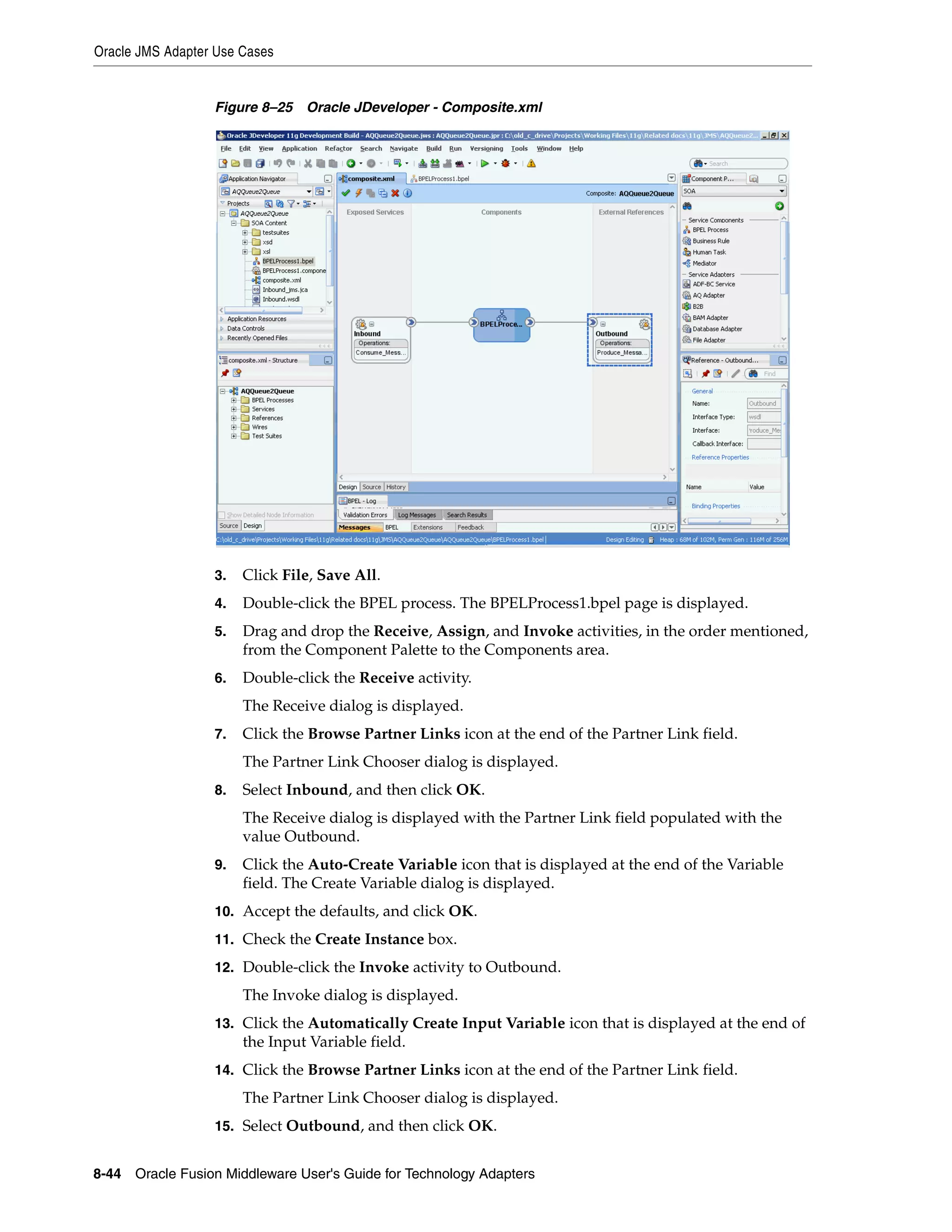 Oracle JMS Adapter Use Cases
8-44 Oracle Fusion Middleware User's Guide for Technology Adapters
Figure 8–25 Oracle JDeveloper - Composite.xml
3. Click File, Save All.
4. Double-click the BPEL process. The BPELProcess1.bpel page is displayed.
5. Drag and drop the Receive, Assign, and Invoke activities, in the order mentioned,
from the Component Palette to the Components area.
6. Double-click the Receive activity.
The Receive dialog is displayed.
7. Click the Browse Partner Links icon at the end of the Partner Link field.
The Partner Link Chooser dialog is displayed.
8. Select Inbound, and then click OK.
The Receive dialog is displayed with the Partner Link field populated with the
value Outbound.
9. Click the Auto-Create Variable icon that is displayed at the end of the Variable
field. The Create Variable dialog is displayed.
10. Accept the defaults, and click OK.
11. Check the Create Instance box.
12. Double-click the Invoke activity to Outbound.
The Invoke dialog is displayed.
13. Click the Automatically Create Input Variable icon that is displayed at the end of
the Input Variable field.
14. Click the Browse Partner Links icon at the end of the Partner Link field.
The Partner Link Chooser dialog is displayed.
15. Select Outbound, and then click OK.
 