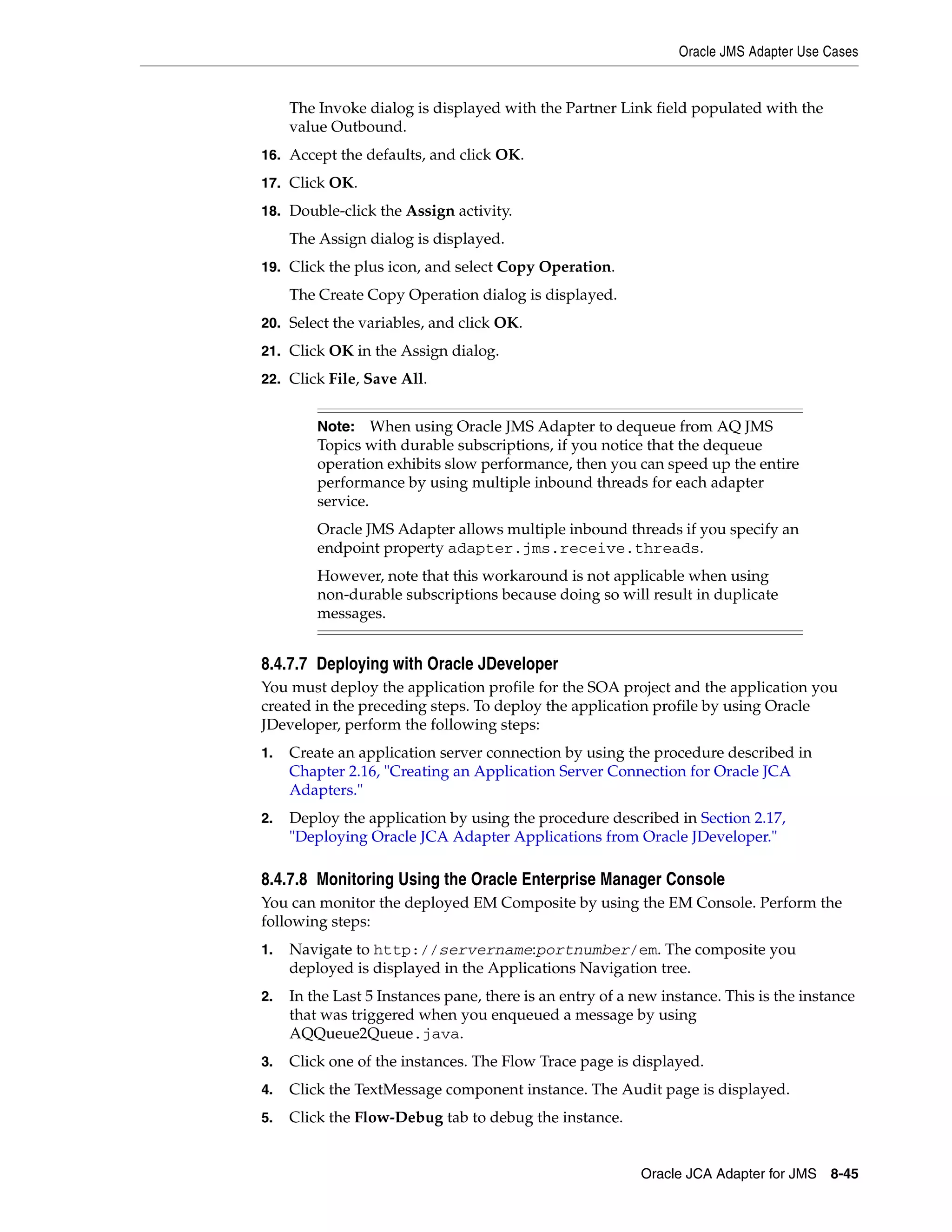 Oracle JMS Adapter Use Cases
Oracle JCA Adapter for JMS 8-45
The Invoke dialog is displayed with the Partner Link field populated with the
value Outbound.
16. Accept the defaults, and click OK.
17. Click OK.
18. Double-click the Assign activity.
The Assign dialog is displayed.
19. Click the plus icon, and select Copy Operation.
The Create Copy Operation dialog is displayed.
20. Select the variables, and click OK.
21. Click OK in the Assign dialog.
22. Click File, Save All.
8.4.7.7 Deploying with Oracle JDeveloper
You must deploy the application profile for the SOA project and the application you
created in the preceding steps. To deploy the application profile by using Oracle
JDeveloper, perform the following steps:
1. Create an application server connection by using the procedure described in
Chapter 2.16, "Creating an Application Server Connection for Oracle JCA
Adapters."
2. Deploy the application by using the procedure described in Section 2.17,
"Deploying Oracle JCA Adapter Applications from Oracle JDeveloper."
8.4.7.8 Monitoring Using the Oracle Enterprise Manager Console
You can monitor the deployed EM Composite by using the EM Console. Perform the
following steps:
1. Navigate to http://servername:portnumber/em. The composite you
deployed is displayed in the Applications Navigation tree.
2. In the Last 5 Instances pane, there is an entry of a new instance. This is the instance
that was triggered when you enqueued a message by using
AQQueue2Queue.java.
3. Click one of the instances. The Flow Trace page is displayed.
4. Click the TextMessage component instance. The Audit page is displayed.
5. Click the Flow-Debug tab to debug the instance.
Note: When using Oracle JMS Adapter to dequeue from AQ JMS
Topics with durable subscriptions, if you notice that the dequeue
operation exhibits slow performance, then you can speed up the entire
performance by using multiple inbound threads for each adapter
service.
Oracle JMS Adapter allows multiple inbound threads if you specify an
endpoint property adapter.jms.receive.threads.
However, note that this workaround is not applicable when using
non-durable subscriptions because doing so will result in duplicate
messages.
 