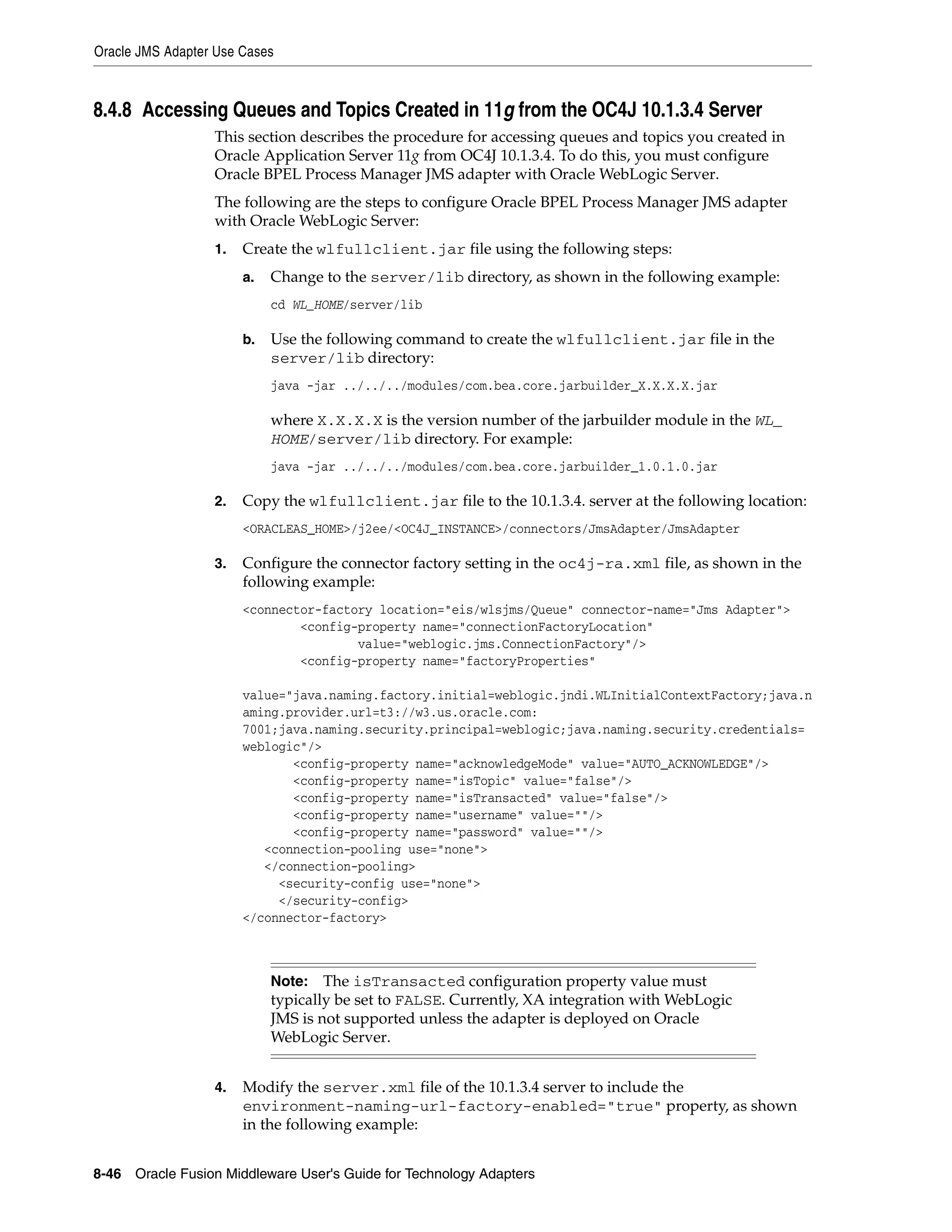 Oracle JMS Adapter Use Cases
8-46 Oracle Fusion Middleware User's Guide for Technology Adapters
8.4.8 Accessing Queues and Topics Created in 11g from the OC4J 10.1.3.4 Server
This section describes the procedure for accessing queues and topics you created in
Oracle Application Server 11g from OC4J 10.1.3.4. To do this, you must configure
Oracle BPEL Process Manager JMS adapter with Oracle WebLogic Server.
The following are the steps to configure Oracle BPEL Process Manager JMS adapter
with Oracle WebLogic Server:
1. Create the wlfullclient.jar file using the following steps:
a. Change to the server/lib directory, as shown in the following example:
cd WL_HOME/server/lib
b. Use the following command to create the wlfullclient.jar file in the
server/lib directory:
java -jar ../../../modules/com.bea.core.jarbuilder_X.X.X.X.jar
where X.X.X.X is the version number of the jarbuilder module in the WL_
HOME/server/lib directory. For example:
java -jar ../../../modules/com.bea.core.jarbuilder_1.0.1.0.jar
2. Copy the wlfullclient.jar file to the 10.1.3.4. server at the following location:
<ORACLEAS_HOME>/j2ee/<OC4J_INSTANCE>/connectors/JmsAdapter/JmsAdapter
3. Configure the connector factory setting in the oc4j-ra.xml file, as shown in the
following example:
<connector-factory location="eis/wlsjms/Queue" connector-name="Jms Adapter">
<config-property name="connectionFactoryLocation"
value="weblogic.jms.ConnectionFactory"/>
<config-property name="factoryProperties"
value="java.naming.factory.initial=weblogic.jndi.WLInitialContextFactory;java.n
aming.provider.url=t3://w3.us.oracle.com:
7001;java.naming.security.principal=weblogic;java.naming.security.credentials=
weblogic"/>
<config-property name="acknowledgeMode" value="AUTO_ACKNOWLEDGE"/>
<config-property name="isTopic" value="false"/>
<config-property name="isTransacted" value="false"/>
<config-property name="username" value=""/>
<config-property name="password" value=""/>
<connection-pooling use="none">
</connection-pooling>
<security-config use="none">
</security-config>
</connector-factory>
4. Modify the server.xml file of the 10.1.3.4 server to include the
environment-naming-url-factory-enabled="true" property, as shown
in the following example:
Note: The isTransacted configuration property value must
typically be set to FALSE. Currently, XA integration with WebLogic
JMS is not supported unless the adapter is deployed on Oracle
WebLogic Server.
 