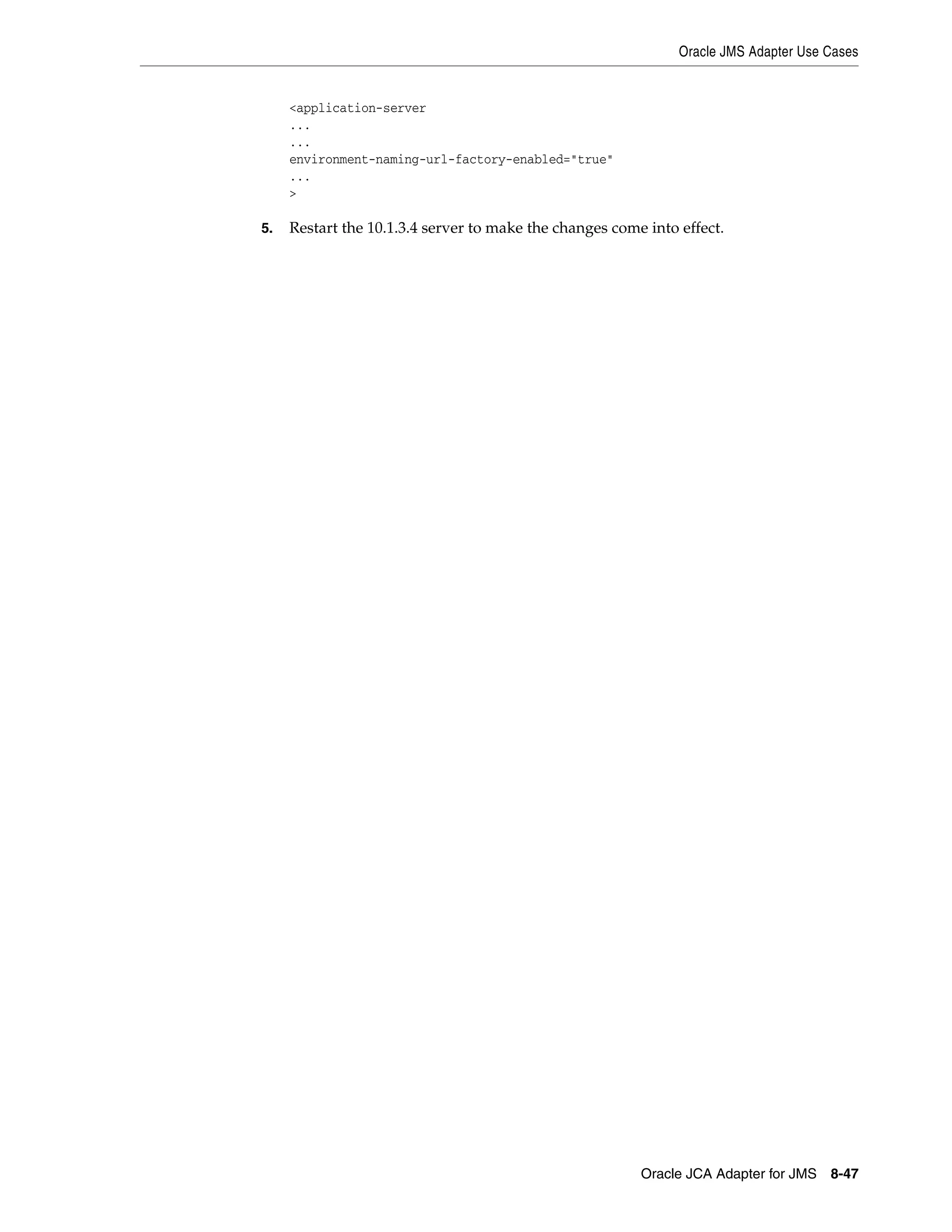 Oracle JMS Adapter Use Cases
Oracle JCA Adapter for JMS 8-47
<application-server
...
...
environment-naming-url-factory-enabled="true"
...
>
5. Restart the 10.1.3.4 server to make the changes come into effect.
 
