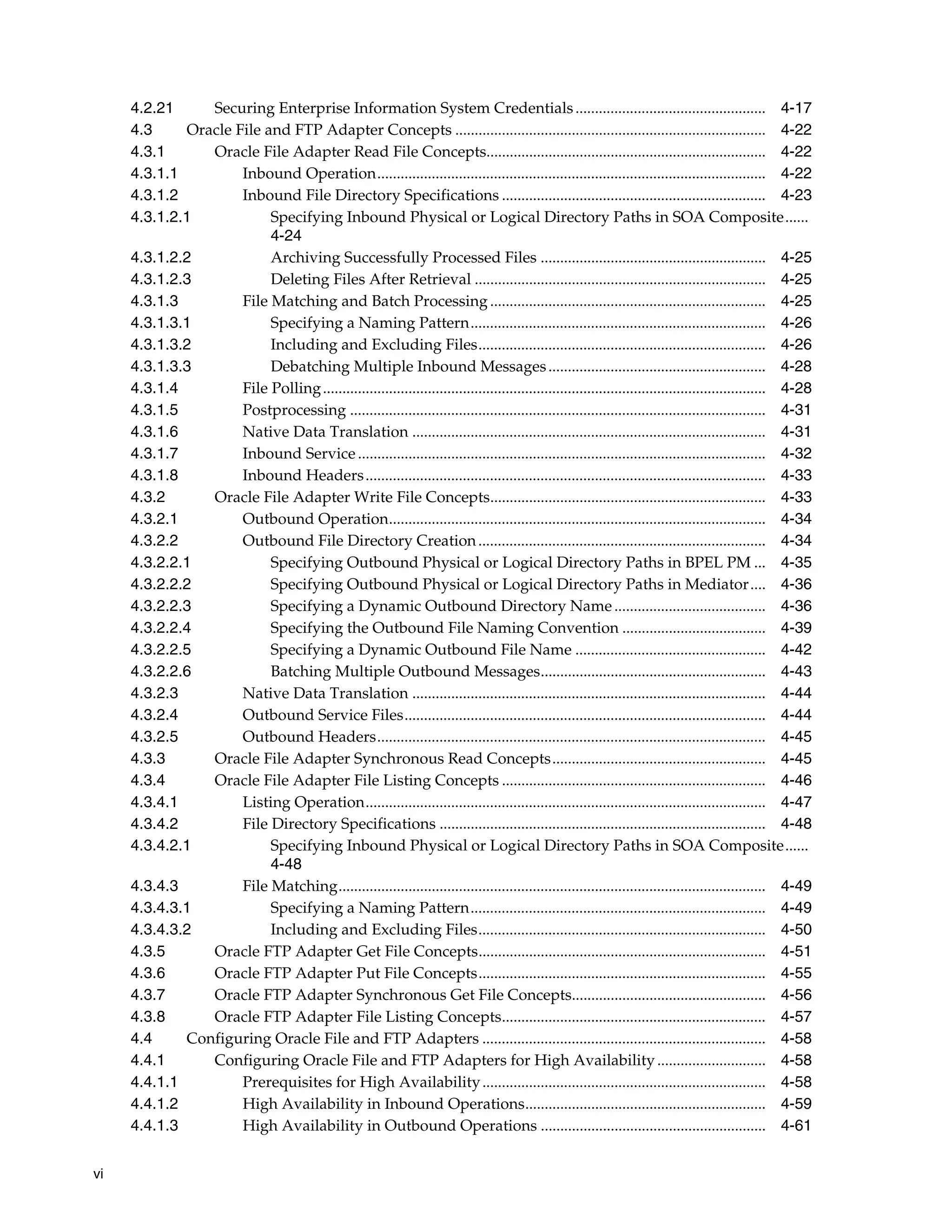 vi
4.2.21 Securing Enterprise Information System Credentials................................................. 4-17
4.3 Oracle File and FTP Adapter Concepts ................................................................................ 4-22
4.3.1 Oracle File Adapter Read File Concepts........................................................................ 4-22
4.3.1.1 Inbound Operation.................................................................................................... 4-22
4.3.1.2 Inbound File Directory Specifications .................................................................... 4-23
4.3.1.2.1 Specifying Inbound Physical or Logical Directory Paths in SOA Composite......
4-24
4.3.1.2.2 Archiving Successfully Processed Files .......................................................... 4-25
4.3.1.2.3 Deleting Files After Retrieval ........................................................................... 4-25
4.3.1.3 File Matching and Batch Processing....................................................................... 4-25
4.3.1.3.1 Specifying a Naming Pattern............................................................................ 4-26
4.3.1.3.2 Including and Excluding Files.......................................................................... 4-26
4.3.1.3.3 Debatching Multiple Inbound Messages........................................................ 4-28
4.3.1.4 File Polling.................................................................................................................. 4-28
4.3.1.5 Postprocessing ........................................................................................................... 4-31
4.3.1.6 Native Data Translation ........................................................................................... 4-31
4.3.1.7 Inbound Service ......................................................................................................... 4-32
4.3.1.8 Inbound Headers....................................................................................................... 4-33
4.3.2 Oracle File Adapter Write File Concepts....................................................................... 4-33
4.3.2.1 Outbound Operation................................................................................................. 4-34
4.3.2.2 Outbound File Directory Creation.......................................................................... 4-34
4.3.2.2.1 Specifying Outbound Physical or Logical Directory Paths in BPEL PM ... 4-35
4.3.2.2.2 Specifying Outbound Physical or Logical Directory Paths in Mediator.... 4-36
4.3.2.2.3 Specifying a Dynamic Outbound Directory Name....................................... 4-36
4.3.2.2.4 Specifying the Outbound File Naming Convention ..................................... 4-39
4.3.2.2.5 Specifying a Dynamic Outbound File Name ................................................. 4-42
4.3.2.2.6 Batching Multiple Outbound Messages.......................................................... 4-43
4.3.2.3 Native Data Translation ........................................................................................... 4-44
4.3.2.4 Outbound Service Files............................................................................................. 4-44
4.3.2.5 Outbound Headers.................................................................................................... 4-45
4.3.3 Oracle File Adapter Synchronous Read Concepts....................................................... 4-45
4.3.4 Oracle File Adapter File Listing Concepts .................................................................... 4-46
4.3.4.1 Listing Operation....................................................................................................... 4-47
4.3.4.2 File Directory Specifications .................................................................................... 4-48
4.3.4.2.1 Specifying Inbound Physical or Logical Directory Paths in SOA Composite......
4-48
4.3.4.3 File Matching.............................................................................................................. 4-49
4.3.4.3.1 Specifying a Naming Pattern............................................................................ 4-49
4.3.4.3.2 Including and Excluding Files.......................................................................... 4-50
4.3.5 Oracle FTP Adapter Get File Concepts.......................................................................... 4-51
4.3.6 Oracle FTP Adapter Put File Concepts.......................................................................... 4-55
4.3.7 Oracle FTP Adapter Synchronous Get File Concepts.................................................. 4-56
4.3.8 Oracle FTP Adapter File Listing Concepts.................................................................... 4-57
4.4 Configuring Oracle File and FTP Adapters ......................................................................... 4-58
4.4.1 Configuring Oracle File and FTP Adapters for High Availability............................ 4-58
4.4.1.1 Prerequisites for High Availability......................................................................... 4-58
4.4.1.2 High Availability in Inbound Operations.............................................................. 4-59
4.4.1.3 High Availability in Outbound Operations .......................................................... 4-61
 