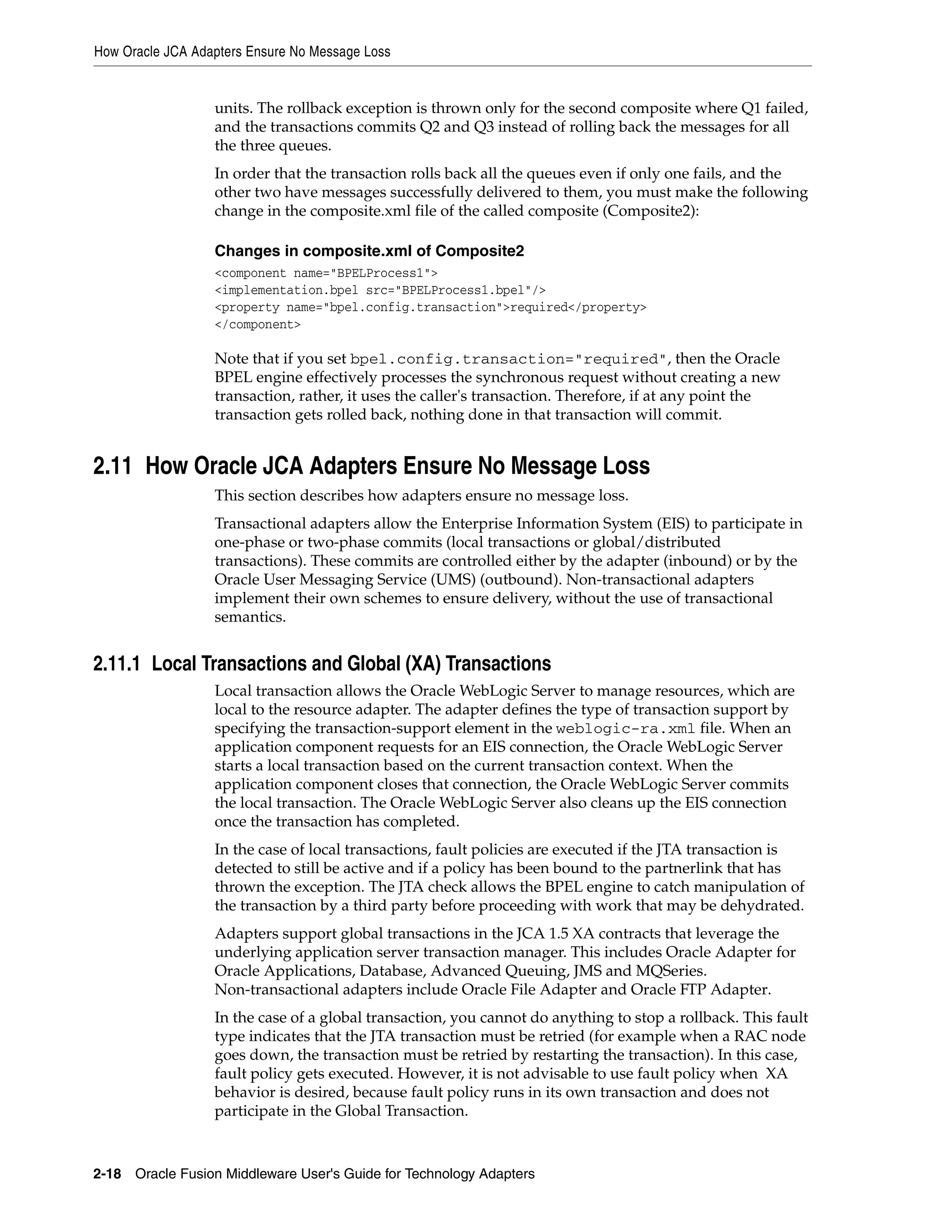 How Oracle JCA Adapters Ensure No Message Loss
2-18 Oracle Fusion Middleware User's Guide for Technology Adapters
units. The rollback exception is thrown only for the second composite where Q1 failed,
and the transactions commits Q2 and Q3 instead of rolling back the messages for all
the three queues.
In order that the transaction rolls back all the queues even if only one fails, and the
other two have messages successfully delivered to them, you must make the following
change in the composite.xml file of the called composite (Composite2):
Changes in composite.xml of Composite2
<component name="BPELProcess1">
<implementation.bpel src="BPELProcess1.bpel"/>
<property name="bpel.config.transaction">required</property>
</component>
Note that if you set bpel.config.transaction="required", then the Oracle
BPEL engine effectively processes the synchronous request without creating a new
transaction, rather, it uses the caller's transaction. Therefore, if at any point the
transaction gets rolled back, nothing done in that transaction will commit.
2.11 How Oracle JCA Adapters Ensure No Message Loss
This section describes how adapters ensure no message loss.
Transactional adapters allow the Enterprise Information System (EIS) to participate in
one-phase or two-phase commits (local transactions or global/distributed
transactions). These commits are controlled either by the adapter (inbound) or by the
Oracle User Messaging Service (UMS) (outbound). Non-transactional adapters
implement their own schemes to ensure delivery, without the use of transactional
semantics.
2.11.1 Local Transactions and Global (XA) Transactions
Local transaction allows the Oracle WebLogic Server to manage resources, which are
local to the resource adapter. The adapter defines the type of transaction support by
specifying the transaction-support element in the weblogic-ra.xml file. When an
application component requests for an EIS connection, the Oracle WebLogic Server
starts a local transaction based on the current transaction context. When the
application component closes that connection, the Oracle WebLogic Server commits
the local transaction. The Oracle WebLogic Server also cleans up the EIS connection
once the transaction has completed.
In the case of local transactions, fault policies are executed if the JTA transaction is
detected to still be active and if a policy has been bound to the partnerlink that has
thrown the exception. The JTA check allows the BPEL engine to catch manipulation of
the transaction by a third party before proceeding with work that may be dehydrated.
Adapters support global transactions in the JCA 1.5 XA contracts that leverage the
underlying application server transaction manager. This includes Oracle Adapter for
Oracle Applications, Database, Advanced Queuing, JMS and MQSeries.
Non-transactional adapters include Oracle File Adapter and Oracle FTP Adapter.
In the case of a global transaction, you cannot do anything to stop a rollback. This fault
type indicates that the JTA transaction must be retried (for example when a RAC node
goes down, the transaction must be retried by restarting the transaction). In this case,
fault policy gets executed. However, it is not advisable to use fault policy when XA
behavior is desired, because fault policy runs in its own transaction and does not
participate in the Global Transaction.
 