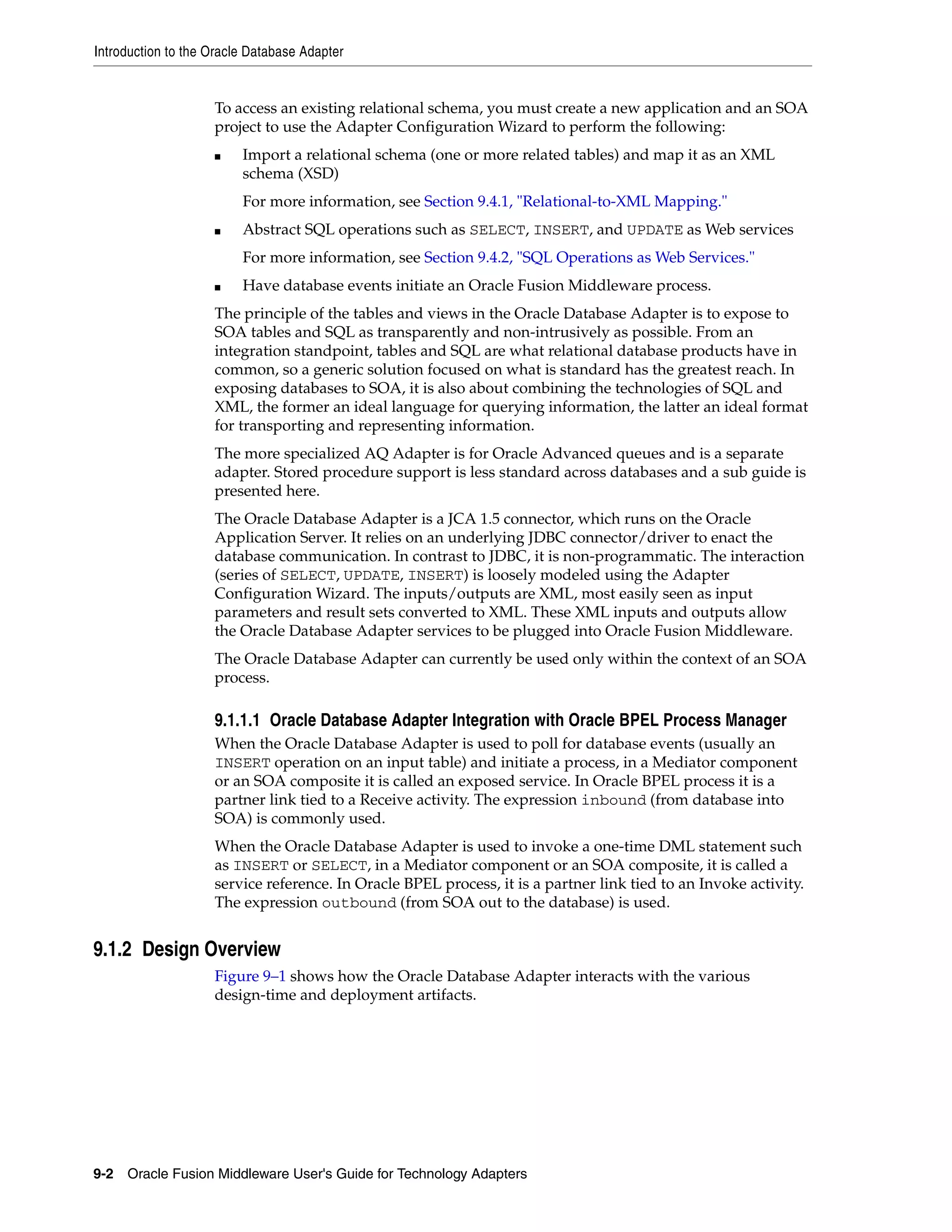 Introduction to the Oracle Database Adapter
9-2 Oracle Fusion Middleware User's Guide for Technology Adapters
To access an existing relational schema, you must create a new application and an SOA
project to use the Adapter Configuration Wizard to perform the following:
■ Import a relational schema (one or more related tables) and map it as an XML
schema (XSD)
For more information, see Section 9.4.1, "Relational-to-XML Mapping."
■ Abstract SQL operations such as SELECT, INSERT, and UPDATE as Web services
For more information, see Section 9.4.2, "SQL Operations as Web Services."
■ Have database events initiate an Oracle Fusion Middleware process.
The principle of the tables and views in the Oracle Database Adapter is to expose to
SOA tables and SQL as transparently and non-intrusively as possible. From an
integration standpoint, tables and SQL are what relational database products have in
common, so a generic solution focused on what is standard has the greatest reach. In
exposing databases to SOA, it is also about combining the technologies of SQL and
XML, the former an ideal language for querying information, the latter an ideal format
for transporting and representing information.
The more specialized AQ Adapter is for Oracle Advanced queues and is a separate
adapter. Stored procedure support is less standard across databases and a sub guide is
presented here.
The Oracle Database Adapter is a JCA 1.5 connector, which runs on the Oracle
Application Server. It relies on an underlying JDBC connector/driver to enact the
database communication. In contrast to JDBC, it is non-programmatic. The interaction
(series of SELECT, UPDATE, INSERT) is loosely modeled using the Adapter
Configuration Wizard. The inputs/outputs are XML, most easily seen as input
parameters and result sets converted to XML. These XML inputs and outputs allow
the Oracle Database Adapter services to be plugged into Oracle Fusion Middleware.
The Oracle Database Adapter can currently be used only within the context of an SOA
process.
9.1.1.1 Oracle Database Adapter Integration with Oracle BPEL Process Manager
When the Oracle Database Adapter is used to poll for database events (usually an
INSERT operation on an input table) and initiate a process, in a Mediator component
or an SOA composite it is called an exposed service. In Oracle BPEL process it is a
partner link tied to a Receive activity. The expression inbound (from database into
SOA) is commonly used.
When the Oracle Database Adapter is used to invoke a one-time DML statement such
as INSERT or SELECT, in a Mediator component or an SOA composite, it is called a
service reference. In Oracle BPEL process, it is a partner link tied to an Invoke activity.
The expression outbound (from SOA out to the database) is used.
9.1.2 Design Overview
Figure 9–1 shows how the Oracle Database Adapter interacts with the various
design-time and deployment artifacts.
 