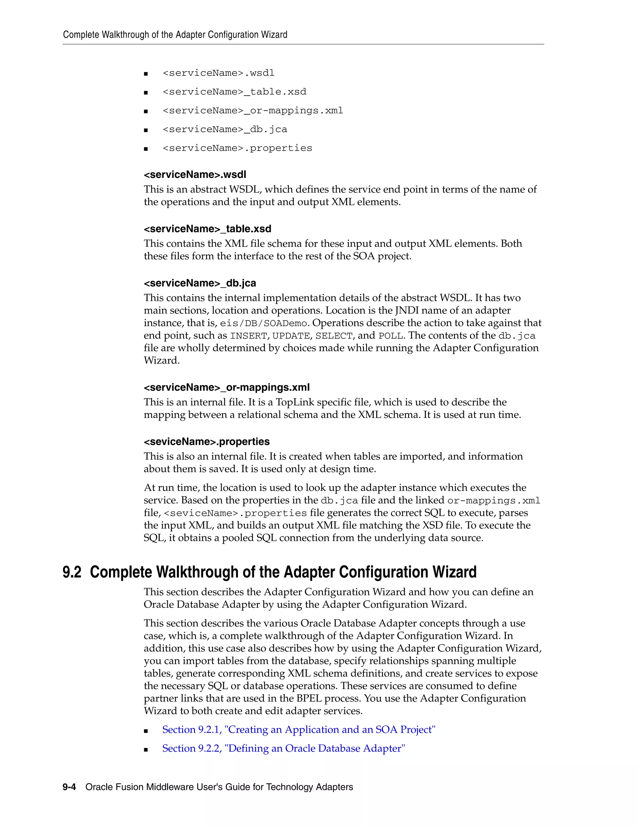 Complete Walkthrough of the Adapter Configuration Wizard
9-4 Oracle Fusion Middleware User's Guide for Technology Adapters
■ <serviceName>.wsdl
■ <serviceName>_table.xsd
■ <serviceName>_or-mappings.xml
■ <serviceName>_db.jca
■ <serviceName>.properties
<serviceName>.wsdl
This is an abstract WSDL, which defines the service end point in terms of the name of
the operations and the input and output XML elements.
<serviceName>_table.xsd
This contains the XML file schema for these input and output XML elements. Both
these files form the interface to the rest of the SOA project.
<serviceName>_db.jca
This contains the internal implementation details of the abstract WSDL. It has two
main sections, location and operations. Location is the JNDI name of an adapter
instance, that is, eis/DB/SOADemo. Operations describe the action to take against that
end point, such as INSERT, UPDATE, SELECT, and POLL. The contents of the db.jca
file are wholly determined by choices made while running the Adapter Configuration
Wizard.
<serviceName>_or-mappings.xml
This is an internal file. It is a TopLink specific file, which is used to describe the
mapping between a relational schema and the XML schema. It is used at run time.
<seviceName>.properties
This is also an internal file. It is created when tables are imported, and information
about them is saved. It is used only at design time.
At run time, the location is used to look up the adapter instance which executes the
service. Based on the properties in the db.jca file and the linked or-mappings.xml
file, <seviceName>.properties file generates the correct SQL to execute, parses
the input XML, and builds an output XML file matching the XSD file. To execute the
SQL, it obtains a pooled SQL connection from the underlying data source.
9.2 Complete Walkthrough of the Adapter Configuration Wizard
This section describes the Adapter Configuration Wizard and how you can define an
Oracle Database Adapter by using the Adapter Configuration Wizard.
This section describes the various Oracle Database Adapter concepts through a use
case, which is, a complete walkthrough of the Adapter Configuration Wizard. In
addition, this use case also describes how by using the Adapter Configuration Wizard,
you can import tables from the database, specify relationships spanning multiple
tables, generate corresponding XML schema definitions, and create services to expose
the necessary SQL or database operations. These services are consumed to define
partner links that are used in the BPEL process. You use the Adapter Configuration
Wizard to both create and edit adapter services.
■ Section 9.2.1, "Creating an Application and an SOA Project"
■ Section 9.2.2, "Defining an Oracle Database Adapter"
 