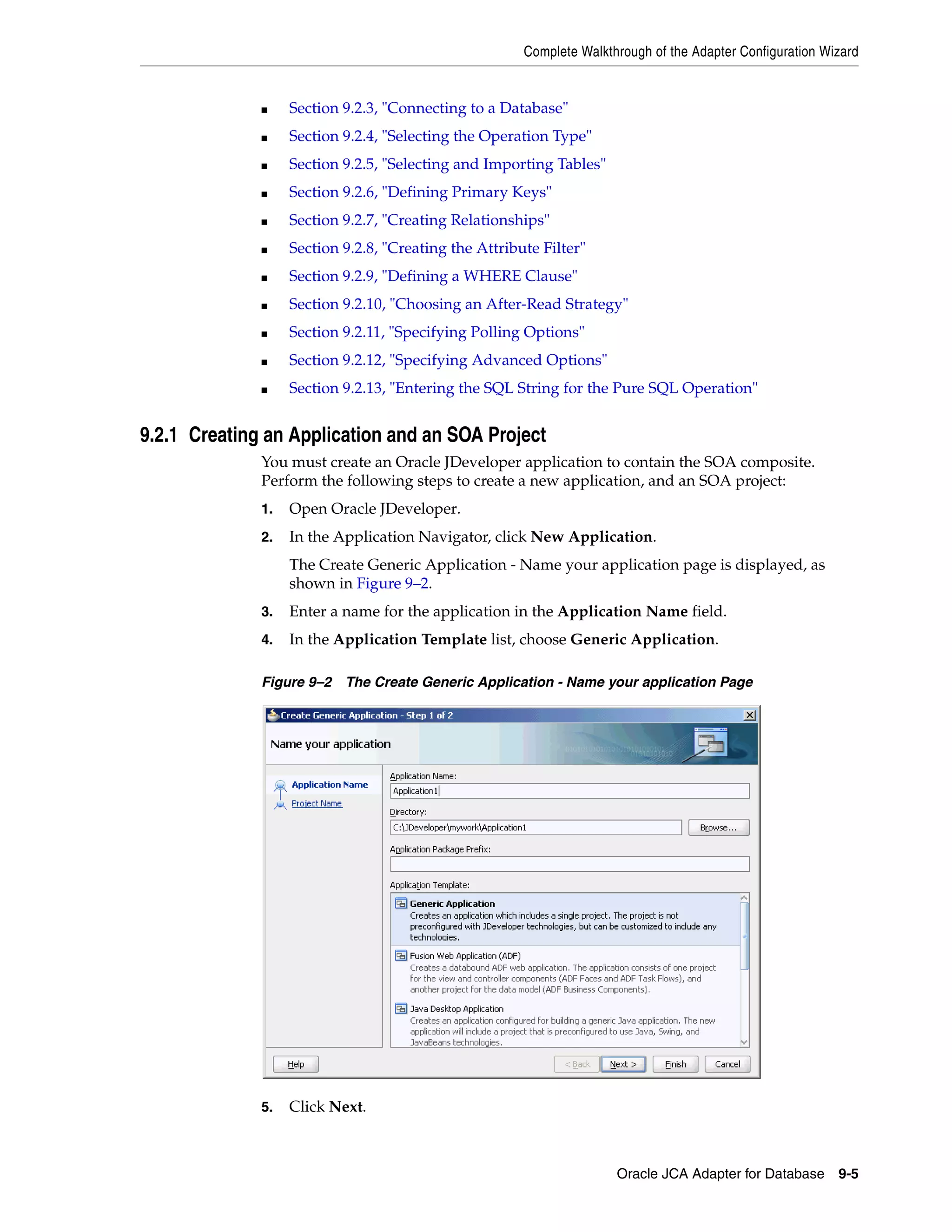 Complete Walkthrough of the Adapter Configuration Wizard
Oracle JCA Adapter for Database 9-5
■ Section 9.2.3, "Connecting to a Database"
■ Section 9.2.4, "Selecting the Operation Type"
■ Section 9.2.5, "Selecting and Importing Tables"
■ Section 9.2.6, "Defining Primary Keys"
■ Section 9.2.7, "Creating Relationships"
■ Section 9.2.8, "Creating the Attribute Filter"
■ Section 9.2.9, "Defining a WHERE Clause"
■ Section 9.2.10, "Choosing an After-Read Strategy"
■ Section 9.2.11, "Specifying Polling Options"
■ Section 9.2.12, "Specifying Advanced Options"
■ Section 9.2.13, "Entering the SQL String for the Pure SQL Operation"
9.2.1 Creating an Application and an SOA Project
You must create an Oracle JDeveloper application to contain the SOA composite.
Perform the following steps to create a new application, and an SOA project:
1. Open Oracle JDeveloper.
2. In the Application Navigator, click New Application.
The Create Generic Application - Name your application page is displayed, as
shown in Figure 9–2.
3. Enter a name for the application in the Application Name field.
4. In the Application Template list, choose Generic Application.
Figure 9–2 The Create Generic Application - Name your application Page
5. Click Next.
 
