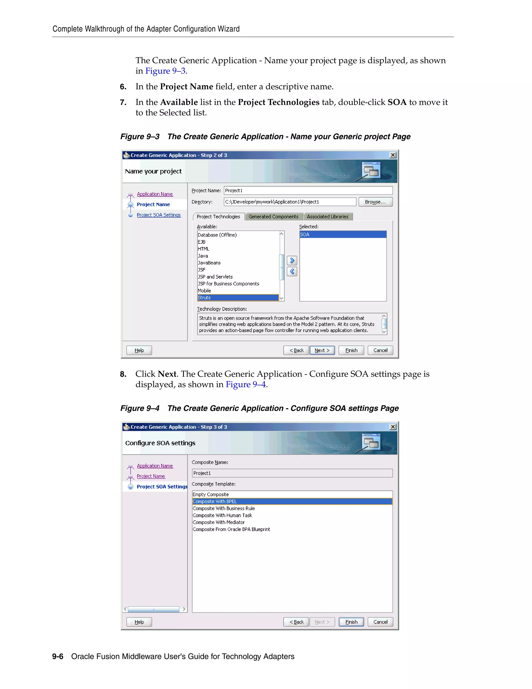 Complete Walkthrough of the Adapter Configuration Wizard
9-6 Oracle Fusion Middleware User's Guide for Technology Adapters
The Create Generic Application - Name your project page is displayed, as shown
in Figure 9–3.
6. In the Project Name field, enter a descriptive name.
7. In the Available list in the Project Technologies tab, double-click SOA to move it
to the Selected list.
Figure 9–3 The Create Generic Application - Name your Generic project Page
8. Click Next. The Create Generic Application - Configure SOA settings page is
displayed, as shown in Figure 9–4.
Figure 9–4 The Create Generic Application - Configure SOA settings Page
 