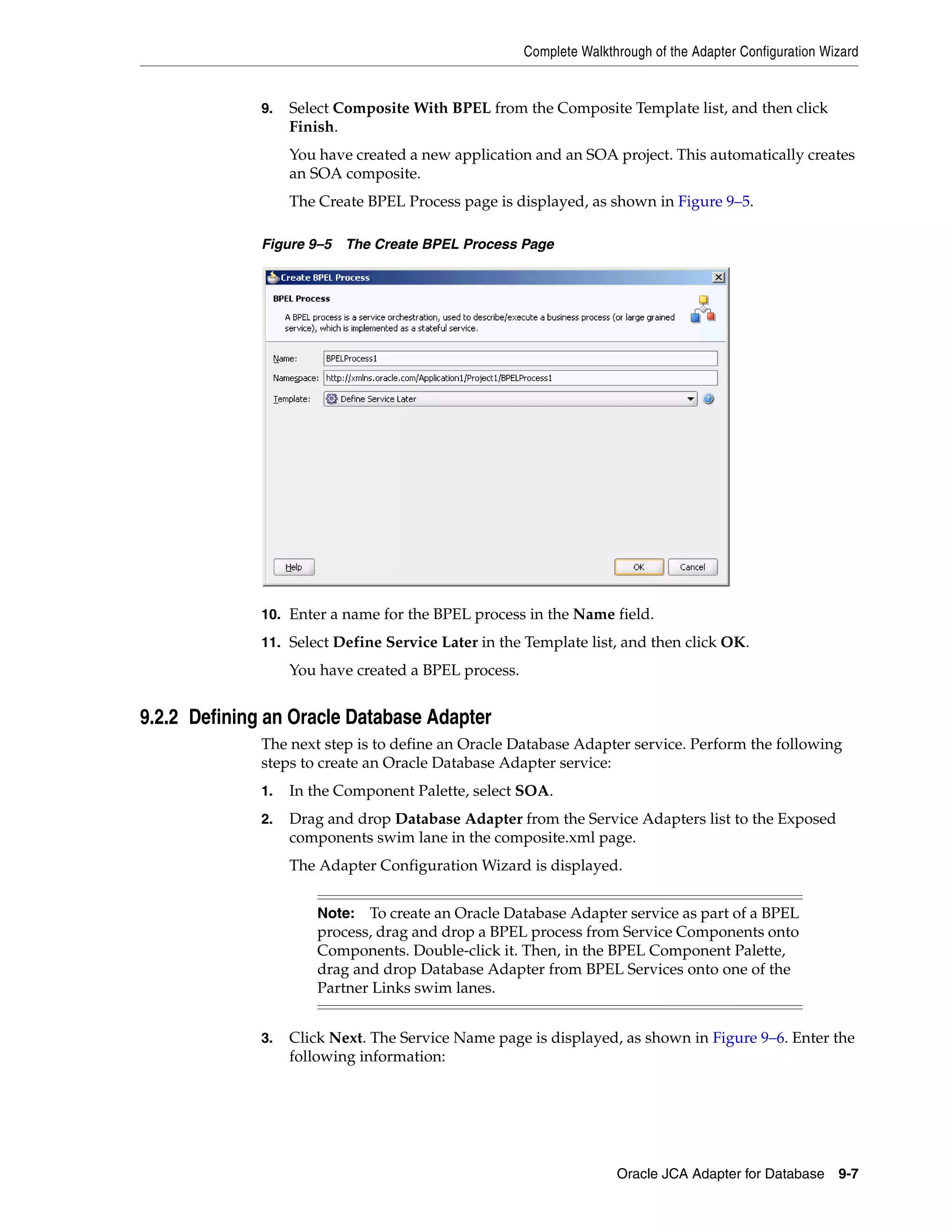Complete Walkthrough of the Adapter Configuration Wizard
Oracle JCA Adapter for Database 9-7
9. Select Composite With BPEL from the Composite Template list, and then click
Finish.
You have created a new application and an SOA project. This automatically creates
an SOA composite.
The Create BPEL Process page is displayed, as shown in Figure 9–5.
Figure 9–5 The Create BPEL Process Page
10. Enter a name for the BPEL process in the Name field.
11. Select Define Service Later in the Template list, and then click OK.
You have created a BPEL process.
9.2.2 Defining an Oracle Database Adapter
The next step is to define an Oracle Database Adapter service. Perform the following
steps to create an Oracle Database Adapter service:
1. In the Component Palette, select SOA.
2. Drag and drop Database Adapter from the Service Adapters list to the Exposed
components swim lane in the composite.xml page.
The Adapter Configuration Wizard is displayed.
3. Click Next. The Service Name page is displayed, as shown in Figure 9–6. Enter the
following information:
Note: To create an Oracle Database Adapter service as part of a BPEL
process, drag and drop a BPEL process from Service Components onto
Components. Double-click it. Then, in the BPEL Component Palette,
drag and drop Database Adapter from BPEL Services onto one of the
Partner Links swim lanes.
 