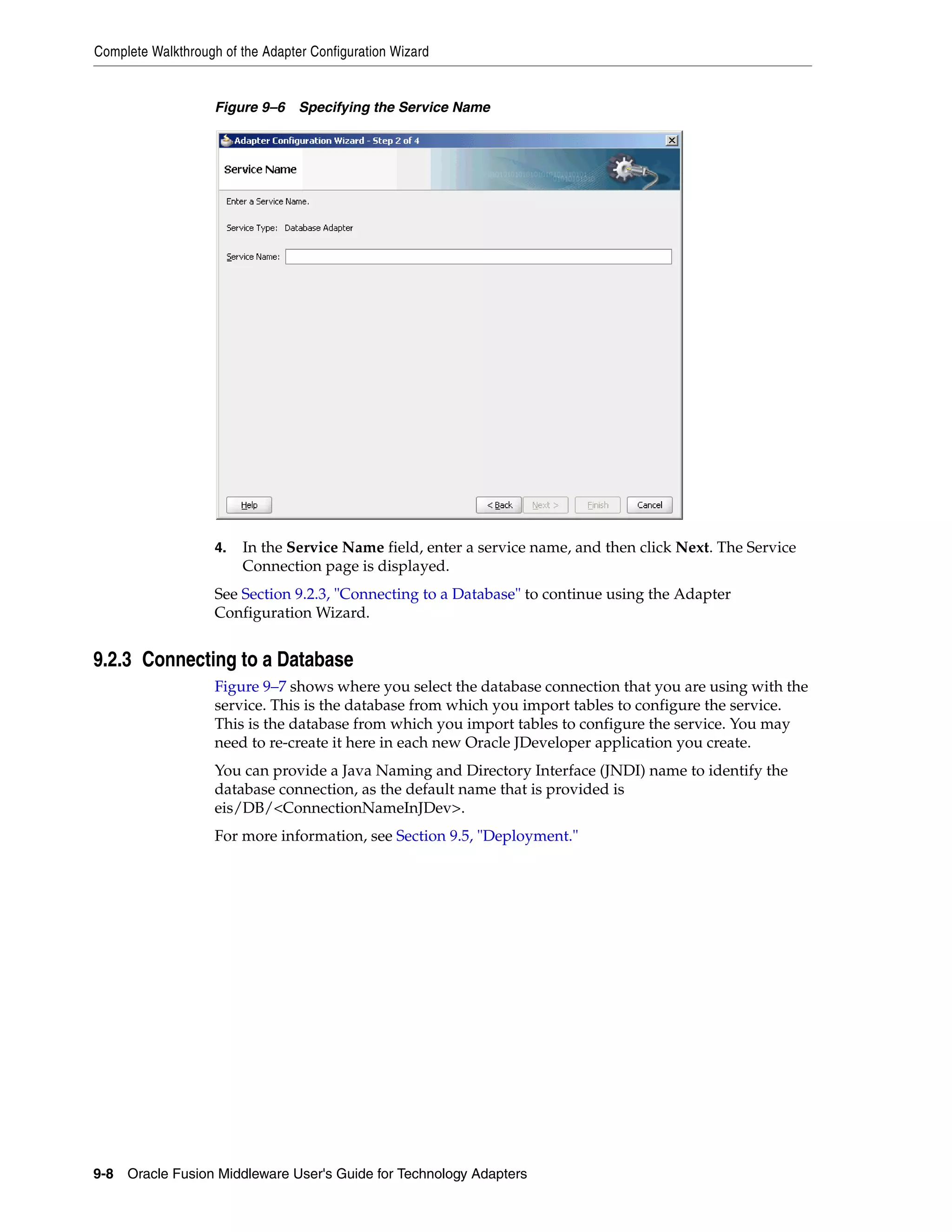 Complete Walkthrough of the Adapter Configuration Wizard
9-8 Oracle Fusion Middleware User's Guide for Technology Adapters
Figure 9–6 Specifying the Service Name
4. In the Service Name field, enter a service name, and then click Next. The Service
Connection page is displayed.
See Section 9.2.3, "Connecting to a Database" to continue using the Adapter
Configuration Wizard.
9.2.3 Connecting to a Database
Figure 9–7 shows where you select the database connection that you are using with the
service. This is the database from which you import tables to configure the service.
This is the database from which you import tables to configure the service. You may
need to re-create it here in each new Oracle JDeveloper application you create.
You can provide a Java Naming and Directory Interface (JNDI) name to identify the
database connection, as the default name that is provided is
eis/DB/<ConnectionNameInJDev>.
For more information, see Section 9.5, "Deployment."
 