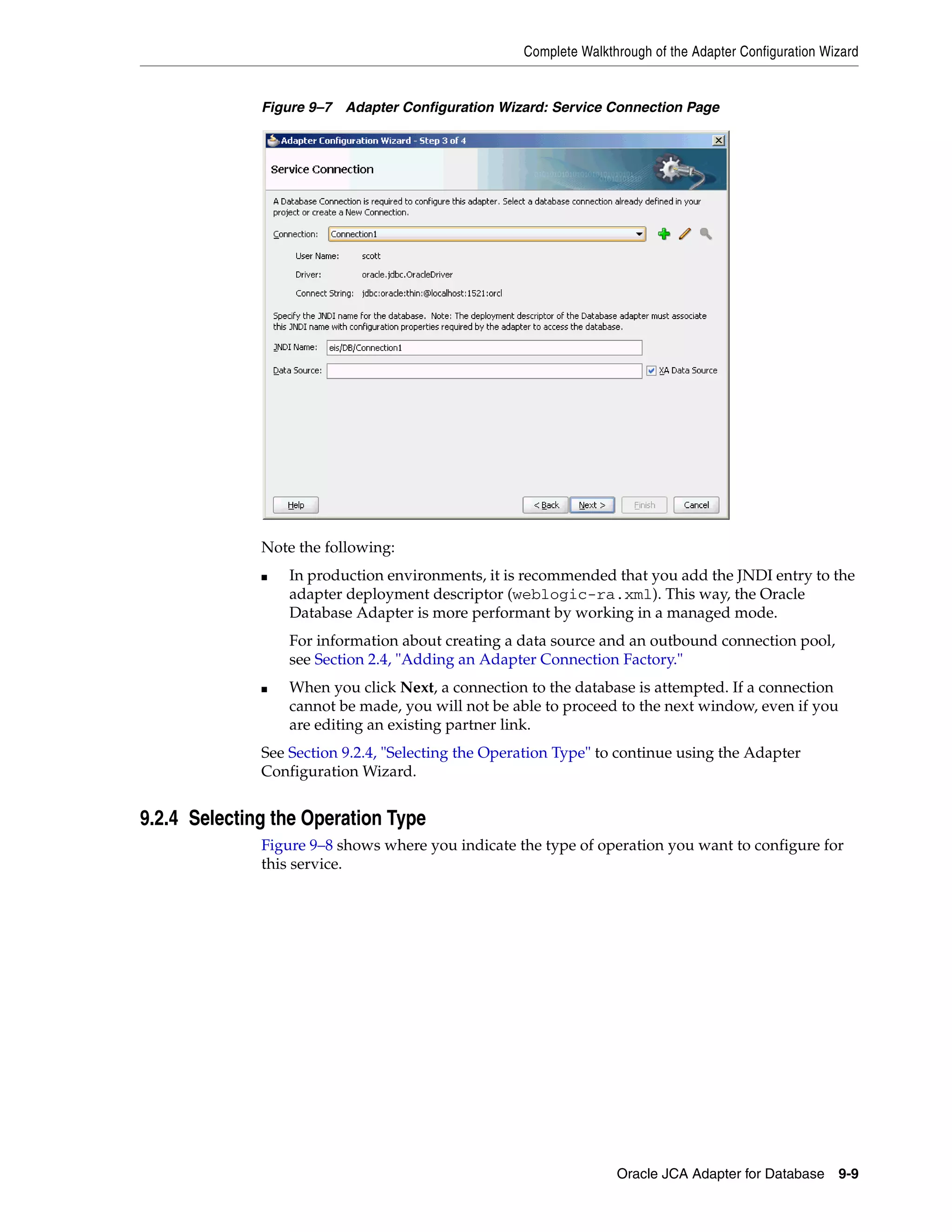 Complete Walkthrough of the Adapter Configuration Wizard
Oracle JCA Adapter for Database 9-9
Figure 9–7 Adapter Configuration Wizard: Service Connection Page
Note the following:
■ In production environments, it is recommended that you add the JNDI entry to the
adapter deployment descriptor (weblogic-ra.xml). This way, the Oracle
Database Adapter is more performant by working in a managed mode.
For information about creating a data source and an outbound connection pool,
see Section 2.4, "Adding an Adapter Connection Factory."
■ When you click Next, a connection to the database is attempted. If a connection
cannot be made, you will not be able to proceed to the next window, even if you
are editing an existing partner link.
See Section 9.2.4, "Selecting the Operation Type" to continue using the Adapter
Configuration Wizard.
9.2.4 Selecting the Operation Type
Figure 9–8 shows where you indicate the type of operation you want to configure for
this service.
 